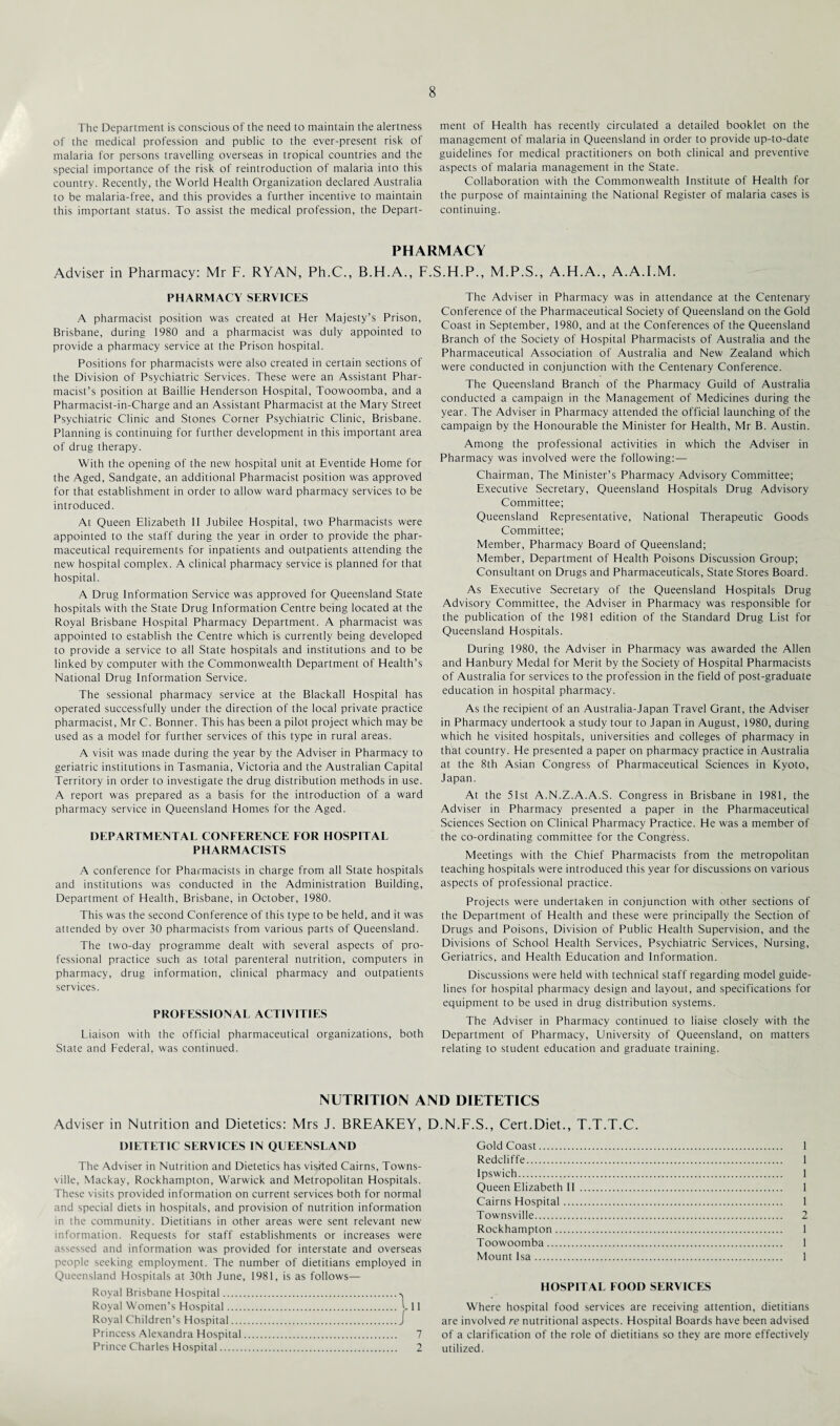 The Department is conscious of the need to maintain the alertness of the medical profession and public to the ever-present risk of malaria for persons travelling overseas in tropical countries and the special importance of the risk of reintroduction of malaria into this country. Recently, the World Health Organization declared Australia to be malaria-free, and this provides a further incentive to maintain this important status. To assist the medical profession, the Depart¬ ment of Health has recently circulated a detailed booklet on the management of malaria in Queensland in order to provide up-to-date guidelines for medical practitioners on both clinical and preventive aspects of malaria management in the State. Collaboration with the Commonwealth Institute of Health for the purpose of maintaining the National Register of malaria cases is continuing. PHARMACY Adviser in Pharmacy: Mr F. RYAN, Ph.C., B.H.A., F.S.FI.P., M.P.S., A.H.A., A.A.FM. PHARMACY SERVICES A pharmacist position was created at Her Majesty’s Prison, Brisbane, during 1980 and a pharmacist was duly appointed to provide a pharmacy service at the Prison hospital. Positions for pharmacists were also created in certain sections of the Division of Psychiatric Services. These were an Assistant Phar¬ macist’s position at Baillie Henderson Hospital, Toowoomba, and a Pharmacist-in-Charge and an Assistant Pharmacist at the Mary Street Psychiatric Clinic and Stones Corner Psychiatric Clinic, Brisbane. Planning is continuing for further development in this important area of drug therapy. With the opening of the new hospital unit at Eventide Home for the Aged, Sandgate, an additional Pharmacist position was approved for that establishment in order to allow ward pharmacy services to be introduced. At Queen Elizabeth II Jubilee Hospital, two Pharmacists were appointed to the staff during the year in order to provide the phar¬ maceutical requirements for inpatients and outpatients attending the new hospital complex. A clinical pharmacy service is planned for that hospital. A Drug Information Service was approved for Queensland State hospitals with the State Drug Information Centre being located at the Royal Brisbane Hospital Pharmacy Department. A pharmacist was appointed to establish the Centre which is currently being developed to provide a service to all State hospitals and institutions and to be linked by computer with the Commonwealth Department of Health’s National Drug Information Service. The sessional pharmacy service at the Blackall Hospital has operated successfully under the direction of the local private practice pharmacist, Mr C. Bonner. This has been a pilot project which may be used as a model for further services of this type in rural areas. A visit was made during the year by the Adviser in Pharmacy to geriatric institutions in Tasmania, Victoria and the Australian Capital Territory in order to investigate the drug distribution methods in use. A report was prepared as a basis for the introduction of a ward pharmacy service in Queensland Homes for the Aged. DEPARTMENTAL CONFERENCE FOR HOSPITAL PHARMACISTS A conference for Pharmacists in charge from all State hospitals and institutions was conducted in the Administration Building, Department of Health, Brisbane, in October, 1980. This was the second Conference of this type to be held, and it was attended by over 30 pharmacists from various parts of Queensland. The two-day programme dealt with several aspects of pro¬ fessional practice such as total parenteral nutrition, computers in pharmacy, drug information, clinical pharmacy and outpatients services. PROFESSIONAL ACTIVITIES Liaison with the official pharmaceutical organizations, both State and Federal, was continued. The Adviser in Pharmacy was in attendance at the Centenary Conference of the Pharmaceutical Society of Queensland on the Gold Coast in September, 1980, and at the Conferences of the Queensland Branch of the Society of Hospital Pharmacists of Australia and the Pharmaceutical Association of Australia and New Zealand which were conducted in conjunction with the Centenary Conference. The Queensland Branch of the Pharmacy Guild of Australia conducted a campaign in the Management of Medicines during the year. The Adviser in Pharmacy attended the official launching of the campaign by the Honourable the Minister for Health, Mr B. Austin. Among the professional activities in which the Adviser in Pharmacy was involved were the following:— Chairman, The Minister’s Pharmacy Advisory Committee; Executive Secretary, Queensland Hospitals Drug Advisory Committee; Queensland Representative, National Therapeutic Goods Committee; Member, Pharmacy Board of Queensland; Member, Department of Health Poisons Discussion Group; Consultant on Drugs and Pharmaceuticals, State Stores Board. As Executive Secretary of the Queensland Hospitals Drug Advisory Committee, the Adviser in Pharmacy was responsible for the publication of the 1981 edition of the Standard Drug List for Queensland Hospitals. During 1980, the Adviser in Pharmacy was awarded the Allen and Hanbury Medal for Merit by the Society of Hospital Pharmacists of Australia for services to the profession in the field of post-graduate education in hospital pharmacy. As the recipient of an Australia-Japan Travel Grant, the Adviser in Pharmacy undertook a study tour to Japan in August, 1980, during which he visited hospitals, universities and colleges of pharmacy in that country. He presented a paper on pharmacy practice in Australia at the 8th Asian Congress of Pharmaceutical Sciences in Kyoto, Japan. At the 51st A.N.Z.A.A.S. Congress in Brisbane in 1981, the Adviser in Pharmacy presented a paper in the Pharmaceutical Sciences Section on Clinical Pharmacy Practice. He was a member of the co-ordinating committee for the Congress. Meetings with the Chief Pharmacists from the metropolitan teaching hospitals were introduced this year for discussions on various aspects of professional practice. Projects were undertaken in conjunction with other sections of the Department of Health and these were principally the Section of Drugs and Poisons, Division of Public Health Supervision, and the Divisions of School Health Services, Psychiatric Services, Nursing, Geriatrics, and Health Education and Information. Discussions were held with technical staff regarding model guide¬ lines for hospital pharmacy design and layout, and specifications for equipment to be used in drug distribution systems. The Adviser in Pharmacy continued to liaise closely with the Department of Pharmacy, University of Queensland, on matters relating to student education and graduate training. NUTRITION AND DIETETICS Adviser in Nutrition and Dietetics: Mrs J. BREAKEY, D.N.F.S., Cert.Diet., T.T.T.C. DIETETIC SERVICES IN QUEENSLAND The Adviser in Nutrition and Dietetics has visited Cairns, Towns¬ ville, Mackay, Rockhampton, Warwick and Metropolitan Hospitals. These visits provided information on current services both for normal and special diets in hospitals, and provision of nutrition information in the community. Dietitians in other areas were sent relevant new information. Requests for staff establishments or increases were assessed and information was provided for interstate and overseas people seeking employment. The number of dietitians employed in Queensland Hospitals at 30th June, 1981, is as follows— Royal Brisbane Hospital. Royal Women’s Hospital. L 11 Royal Children’s Hospital.J Princess Alexandra Hospital. 7 Prince Charles Hospital. 2 Gold Coast. 1 Redcliffe. 1 Ipswich. 1 Queen Elizabeth II . 1 Cairns Hospital. 1 Townsville. 2 Rockhampton. 1 Toowoomba. 1 Mount Isa. 1 HOSPITAL FOOD SERVICES Where hospital food services are receiving attention, dietitians are involved re nutritional aspects. Hospital Boards have been advised of a clarification of the role of dietitians so they are more effectively utilized.