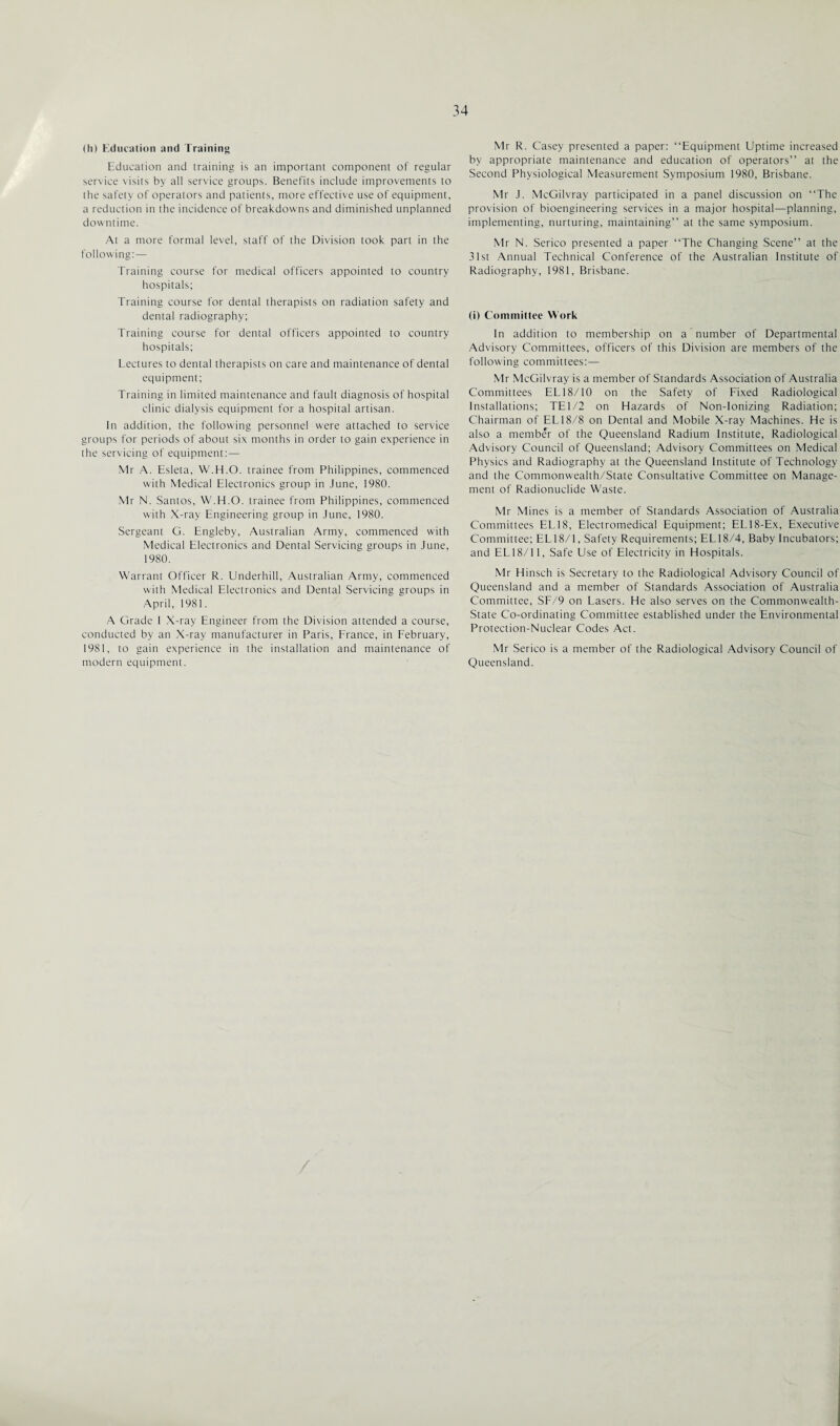 (h) Education and Training Education and training is an important component of regular service visits by all service groups. Benefits include improvements to the safety of operators and patients, more effective use of equipment, a reduction in the incidence of breakdowns and diminished unplanned downtime. At a more formal level, staff of the Division took part in the following:— Training course for medical officers appointed to country hospitals; Training course for dental therapists on radiation safety and dental radiography; Training course for dental officers appointed to country hospitals; Lectures to dental therapists on care and maintenance of dental equipment; Training in limited maintenance and fault diagnosis of hospital clinic dialysis equipment for a hospital artisan. In addition, the following personnel were attached to service groups for periods of about six months in order to gain experience in the servicing of equipment: — Mr A. Esleta, W.H.O. trainee from Philippines, commenced with Medical Electronics group in June, 1980. Mr N. Santos, W.H.O. trainee from Philippines, commenced with X-ray Engineering group in June, 1980. Sergeant G. Engleby, Australian Army, commenced with Medical Electronics and Dental Servicing groups in June, 1980. Warrant Officer R. Underhill, Australian Army, commenced with Medical Electronics and Dental Servicing groups in April, 1981. A Grade I X-ray Engineer from the Division attended a course, conducted by an X-ray manufacturer in Paris, France, in February, 1981, to gain experience in the installation and maintenance of modern equipment. Mr R. Casey presented a paper: “Equipment Uptime increased by appropriate maintenance and education of operators” at the Second Physiological Measurement Symposium 1980, Brisbane. Mr J. McGilvray participated in a panel discussion on “The provision of bioengineering services in a major hospital—planning, implementing, nurturing, maintaining” at the same symposium. Mr N. Serico presented a paper “The Changing Scene” at the 31st Annual Technical Conference of the Australian Institute of Radiography, 1981, Brisbane. (i) Committee Work In addition to membership on a number of Departmental Advisory Committees, officers of this Division are members of the following committees:— Mr McGilvray is a member of Standards Association of Australia Committees EL18/10 on the Safety of Fixed Radiological Installations; TE1/2 on Hazards of Non-Ionizing Radiation; Chairman of EL 18/8 on Dental and Mobile X-ray Machines. He is also a member of the Queensland Radium Institute, Radiological Advisory Council of Queensland; Advisory Committees on Medical Physics and Radiography at the Queensland Institute of Technology and the Commonwealth/State Consultative Committee on Manage¬ ment of Radionuclide Waste. Mr Mines is a member of Standards Association of Australia Committees EL 18, Electromedical Equipment; EL 18-Ex, Executive Committee; EL18/1, Safety Requirements; EL18/4, Baby Incubators; and EL18/11, Safe Use of Electricity in Hospitals. Mr Hinsch is Secretary to the Radiological Advisory Council of Queensland and a member of Standards Association of Australia Committee, SF/9 on Lasers. He also serves on the Commonwealth- State Co-ordinating Committee established under the Environmental Protection-Nuclear Codes Act. Mr Serico is a member of the Radiological Advisory Council of Queensland.