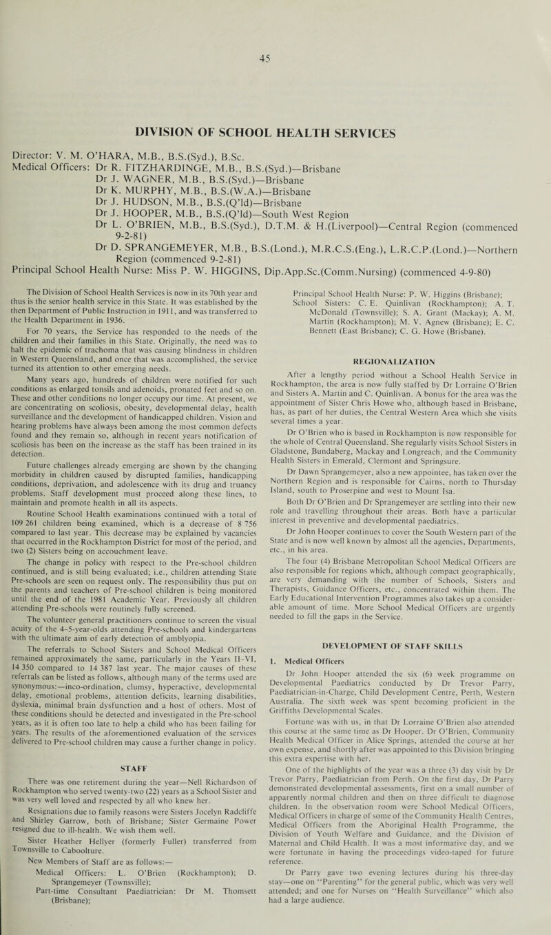 DIVISION OF SCHOOL HEALTH SERVICES Director: V. M. O’HARA, M.B., B.S.(Syd.), B.Sc. Medical Officers: Dr R. FITZHARDINGE, M.B., B.S.(Syd.)—Brisbane Dr J. WAGNER, M.B., B.S.(Syd.)—Brisbane Dr K. MURPHY, M.B., B.S.(W.A.)—Brisbane Dr J. HUDSON, M.B., B.S.(Q’ld)—Brisbane Dr J. HOOPER, M.B., B.S.(Q’ld)—South West Region Dr L. O’BRIEN, M.B., B.S.(Syd.), D.T.M. & H.(Liverpool)—Central Region (commenced 9-2-81) Dr D. SPRANGEMEYER, M.B., B.S.(Lond.), M.R.C.S.(Eng.), L.R.C.P.(Lond.)—Northern Region (commenced 9-2-81) Principal School Health Nurse: Miss P. W. HIGGINS, Dip.App.Sc.(Comm.Nursing) (commenced 4-9-80) The Division of School Health Services is now in its 70th year and thus is the senior health service in this State. It was established by the then Department of Public Instruction in 1911, and was transferred to the Health Department in 1936. For 70 years, the Service has responded to the needs of the children and their families in this State. Originally, the need was to halt the epidemic of trachoma that was causing blindness in children in Western Queensland, and once that was accomplished, the service turned its attention to other emerging needs. Many years ago, hundreds of children were notified for such conditions as enlarged tonsils and adenoids, pronated feet and so on. These and other conditions no longer occupy our time. At present, we are concentrating on scoliosis, obesity, developmental delay, health surveillance and the development of handicapped children. Vision and hearing problems have always been among the most common defects found and they remain so, although in recent years notification of scoliosis has been on the increase as the staff has been trained in its detection. Future challenges already emerging are shown by the changing morbidity in children caused by disrupted families, handicapping conditions, deprivation, and adolescence with its drug and truancy problems. Staff development must proceed along these lines, to maintain and promote health in all its aspects. Routine School Health examinations continued with a total of 109 261 children being examined, which is a decrease of 8 756 compared to last year. This decrease may be explained by vacancies that occurred in the Rockhampton District for most of the period, and two (2) Sisters being on accouchment leave. The change in policy with respect to the Pre-school children continued, and is still being evaluated; i.e., children attending State Pre-schools are seen on request only. The responsibility thus put on the parents and teachers of Pre-school children is being monitored until the end of the 1981 Academic Year. Previously all children attending Pre-schools were routinely fully screened. The volunteer general practitioners continue to screen the visual acuity of the 4-5-year-olds attending Pre-schools and kindergartens with the ultimate aim of early detection of amblyopia. The referrals to School Sisters and School Medical Officers remained approximately the same, particularly in the Years II—VI, 14 350 compared to 14 387 last year. The major causes of these referrals can be listed as follows, although many of the terms used are synonymous:—inco-ordination, clumsy, hyperactive, developmental delay, emotional problems, attention deficits, learning disabilities, dyslexia, minimal brain dysfunction and a host of others. Most of these conditions should be detected and investigated in the Pre-school years, as it is often too late to help a child who has been failing for years. The results of the aforementioned evaluation of the services delivered to Pre-school children may cause a further change in policy. STAFF There was one retirement during the year—Nell Richardson of Rockhampton who served twenty-two (22) years as a School Sister and was very well loved and respected by all who knew her. Resignations due to family reasons were Sisters Jocelyn Radcliffe and Shirley Garrow, both of Brisbane; Sister Germaine Power resigned due to ill-health. We wish them well. Sister Heather Hellyer (formerly Fuller) transferred from Townsville to Caboolture. New Members of Staff are as follows:— Medical Officers: L. O’Brien (Rockhampton); D. Sprangemeyer (Townsville); Part-time Consultant Paediatrician: Dr M. Thomsett (Brisbane); Principal School Health Nurse: P. W. Higgins (Brisbane); School Sisters: C. E. Quinlivan (Rockhampton); A. T. McDonald (Townsville); S. A. Grant (Mackay); A. M. Martin (Rockhampton); M. V. Agnew (Brisbane); E. C. Bennett (East Brisbane); C. G. Howe (Brisbane). REGIONALIZATION After a lengthy period without a School Health Service in Rockhampton, the area is now fully staffed by Dr Lorraine O’Brien and Sisters A. Martin and C. Quinlivan. A bonus for the area was the appointment of Sister Chris Howe who, although based in Brisbane, has, as part of her duties, the Central Western Area which she visits several times a year. Dr O’Brien who is based in Rockhampton is now responsible for the whole of Central Queensland. She regularly visits School Sisters in Gladstone, Bundaberg, Mackay and Longreach, and the Community Health Sisters in Emerald, Clermont and Springsure. Dr Dawn Sprangemeyer, also a new appointee, has taken over the Northern Region and is responsible for Cairns, north to Thursday Island, south to Proserpine and west to Mount Isa. Both Dr O’Brien and Dr Sprangemeyer are settling into their new role and travelling throughout their areas. Both have a particular interest in preventive and developmental paediatrics. Dr John Hooper continues to cover the South Western part of the State and is now well known by almost all the agencies, Departments, etc., in his area. The four (4) Brisbane Metropolitan School Medical Officers are also responsible for regions which, although compact geographically, are very demanding with the number of Schools, Sisters and Therapists, Guidance Officers, etc., concentrated within them. The Early Educational Intervention Programmes also takes up a consider¬ able amount of time. More School Medical Officers are urgently needed to fill the gaps in the Service. DEVELOPMENT OF STAFF SKILLS 1. Medical Officers Dr John Hooper attended the six (6) week programme on Developmental Paediatrics conducted by Dr Trevor Parry, Paediatrician-in-Charge, Child Development Centre, Perth, Western Australia. The sixth week was spent becoming proficient in the Griffiths Developmental Scales. Fortune was with us, in that Dr Lorraine O’Brien also attended this course at the same time as Dr Hooper. Dr O’Brien, Community Health Medical Officer in Alice Springs, attended the course at her own expense, and shortly after was appointed to this Division bringing this extra expertise with her. One of the highlights of the year was a three (3) day visit by Dr Trevor Parry, Paediatrician from Perth. On the first day, Dr Parry demonstrated developmental assessments, first on a small number of apparently normal children and then on three difficult to diagnose children. In the observation room were School Medical Officers, Medical Officers in charge of some of the Community Health Centres, Medical Officers from the Aboriginal Health Programme, the Division of Youth Welfare and Guidance, and the Division of Maternal and Child Health. It was a most informative day, and we were fortunate in having the proceedings video-taped for future reference. Dr Parry gave two evening lectures during his three-day stay—one on “Parenting” for the general public, which was very well attended; and one for Nurses on “Health Surveillance” which also had a large audience.