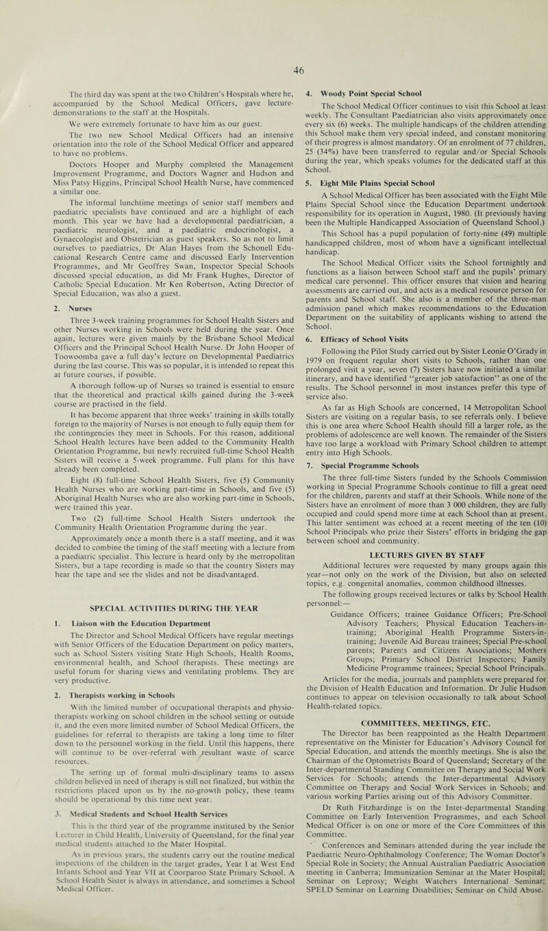 The third day was spent at the two Children’s Hospitals where he, accompanied by the School Medical Officers, gave lecture- demonstrations to the staff at the Hospitals. We were extremely fortunate to have him as our guest. The two new School Medical Officers had an intensive orientation into the role of the School Medical Officer and appeared to have no problems. Doctors Hooper and Murphy completed the Management Improvement Programme, and Doctors Wagner and Hudson and Miss Patsy Higgins, Principal School Health Nurse, have commenced a similar one. The informal lunchtime meetings of senior staff members and paediatric specialists have continued and are a highlight of each month. This year we have had a developmental paediatrician, a paediatric neurologist, and a paediatric endocrinologist, a Gynaecologist and Obstetrician as guest speakers. So as not to limit ourselves to paediatrics, Dr Alan Hayes from the Schonell Edu¬ cational Research Centre came and discussed Early Intervention Programmes, and Mr Geoffrey Swan, Inspector Special Schools discussed special education, as did Mr Frank Hughes, Director of Catholic Special Education. Mr Ken Robertson, Acting Director of Special Education, was also a guest. 2. Nurses Three 3-week training programmes for School Health Sisters and other Nurses working in Schools were held during the year. Once again, lectures were given mainly by the Brisbane School Medical Officers and the Principal School Health Nurse. Dr John Hooper of Toowoomba gave a full day’s lecture on Developmental Paediatrics during the last course. This was so popular, it is intended to repeat this at future courses, if possible. A thorough follow-up of Nurses so trained is essential to ensure that the theoretical and practical skills gained during the 3-week course are practised in the field. It has become apparent that three weeks’ training in skills totally foreign to the majority of Nurses is not enough to fully equip them for the contingencies they meet in Schools. For this reason, additional School Health lectures have been added to the Community Health Orientation Programme, but newly recruited full-time School Health Sisters will receive a 5-week programme. Full plans for this have already been completed. Eight (8) full-time School Health Sisters, five (5) Community Health Nurses who are working part-time in Schools, and five (5) Aboriginal Health Nurses who are also working part-time in Schools, were trained this year. Two (2) full-time School Health Sisters undertook the Community Health Orientation Programme during the year. Approximately once a month there is a staff meeting, and it was decided to combine the timing of the staff meeting with a lecture from a paediatric specialist. This lecture is heard only by the metropolitan Sisters, but a tape recording is made so that the country Sisters may hear the tape and see the slides and not be disadvantaged. SPECIAL ACTIVITIES DURING THE YEAR 1. Liaison with the Education Department The Director and School Medical Officers have regular meetings with Senior Officers of the Education Department on policy matters, such as School Sisters visiting State High Schools, Health Rooms, environmental health, and School therapists. These meetings are useful forum for sharing views and ventilating problems. They are very productive. 2. Therapists working in Schools With the limited number of occupational therapists and physio¬ therapists working on school children in the school setting or outside it, and the even more limited number of School Medical Officers, the guidelines for referral to therapists are taking a long time to filter down to the personnel working in the field. Until this happens, there will continue to be over-referral with /esultant waste of scarce resources. The setting up of formal multi-disciplinary teams to assess children believed in need of therapy is still not finalized, but within the restrictions placed upon us by the no-growth policy, these teams should be operational by this time next year. 3. Medical Students and School Health Services This is the third year of the programme instituted by the Senior Lecturer in Child Health, University of Queensland, for the final year medical students attached to the Mater Hospital. As in previous years, the students carry out the routine medical inspections of the children in the target grades, Year I at West End Infants School and Year VII at Coorparoo State Primary School. A School Health Sister is always in attendance, and sometimes a School Medical Officer. 4. Woody Point Special School The School Medical Officer continues to visit this School at least weekly. The Consultant Paediatrician also visits approximately once every six (6) weeks. The multiple handicaps of the children attending this School make them very special indeed, and constant monitoring of their progress is almost mandatory. Of an enrolment of 77 children, 25 (34%) have been transferred to regular and/or Special Schools during the year, which speaks volumes for the dedicated staff at this School. 5. Eight Mile Plains Special School A School Medical Officer has been associated with the Eight Mile Plains Special School since the Education Department undertook responsibility for its operation in August, 1980. (It previously having been the Multiple Handicapped Association of Queensland School.) This School has a pupil population of forty-nine (49) multiple handicapped children, most of whom have a significant intellectual handicap. The School Medical Officer visits the School fortnightly and functions as a liaison between School staff and the pupils’ primary medical care personnel. This officer ensures that vision and hearing assessments are carried out, and acts as a medical resource person for parents and School staff. She also is a member of the three-man admission panel which makes recommendations to the Education Department on the suitability of applicants wishing to attend the School. 6. Efficacy of School Visits Following the Pilot Study carried out by Sister Leonie O’Grady in 1979 on frequent regular short visits to Schools, rather than one prolonged visit a year, seven (7) Sisters have now initiated a similar itinerary, and have identified “greater job satisfaction” as one of the results. The School personnel in most instances prefer this type of service also. As far as High Schools are concerned, 14 Metropolitan School Sisters are visiting on a regular basis, to see referrals only. I beiieve this is one area where School Health should fill a larger role, as the problems of adolescence are well known. The remainder of the Sisters have too large a workload with Primary School children to attempt entry into High Schools. 7. Special Programme Schools The three full-time Sisters funded by the Schools Commission working in Special Programme Schools continue to fill a great need for the children, parents and staff at their Schools. While none of the Sisters have an enrolment of more than 3 000 children, they are fully occupied and could spend more time at each School than at present. This latter sentiment was echoed at a recent meeting of the ten (10) School Principals who prize their Sisters’ efforts in bridging the gap between school and community. LECTURES GIVEN BY STAFF Additional lectures were requested by many groups again this year—not only on the work of the Division, but also on selected topics, e.g. congenital anomalies, common childhood illnesses. The following groups received lectures or talks by School Health personnel:— Guidance Officers; trainee Guidance Officers; Pre-School Advisory Teachers; Physical Education Teachers-in- training; Aboriginal Health Programme Sisters-in- training; Juvenile Aid Bureau trainees; Special Pre-school parents; Parents and Citizens Associations; Mothers Groups; Primary School District Inspectors; Family Medicine Programme trainees; Special School Principals. Articles for the media, journals and pamphlets were prepared for the Division of Health Education and Information. Dr Julie Hudson continues to appear on television occasionally to talk about School Health-related topics. COMMITTEES, MEETINGS, ETC. The Director has been reappointed as the Health Department representative on the Minister for Education’s Advisory Council for Special Education, and attends the monthly meetings. She is also the Chairman of the Optometrists Board of Queensland; Secretary of the Inter-departmental Standing Committee on Therapy and Social Work Services for Schools; attends the Inter-departmental Advisory Committee on Therapy and Social Work Services in Schools; and various working Parties arising out of this Advisory Committee. Dr Ruth Fitzhardinge is on the Inter-departmental Standing Committee on Early Intervention Programmes, and each School Medical Officer is on one or more of the Core Committees of this Committee. Conferences and Seminars attended during the year include the Paediatric Neuro-Ophthalmology Conference; The Woman Doctor’s Special Role in Society; the Annual Australian Paediatric Association meeting in Canberra; Immunization Seminar at the Mater Hospital; Seminar on Leprosy; Weight Watchers International Seminar; SPELD Seminar on Learning Disabilities; Seminar on Child Abuse.