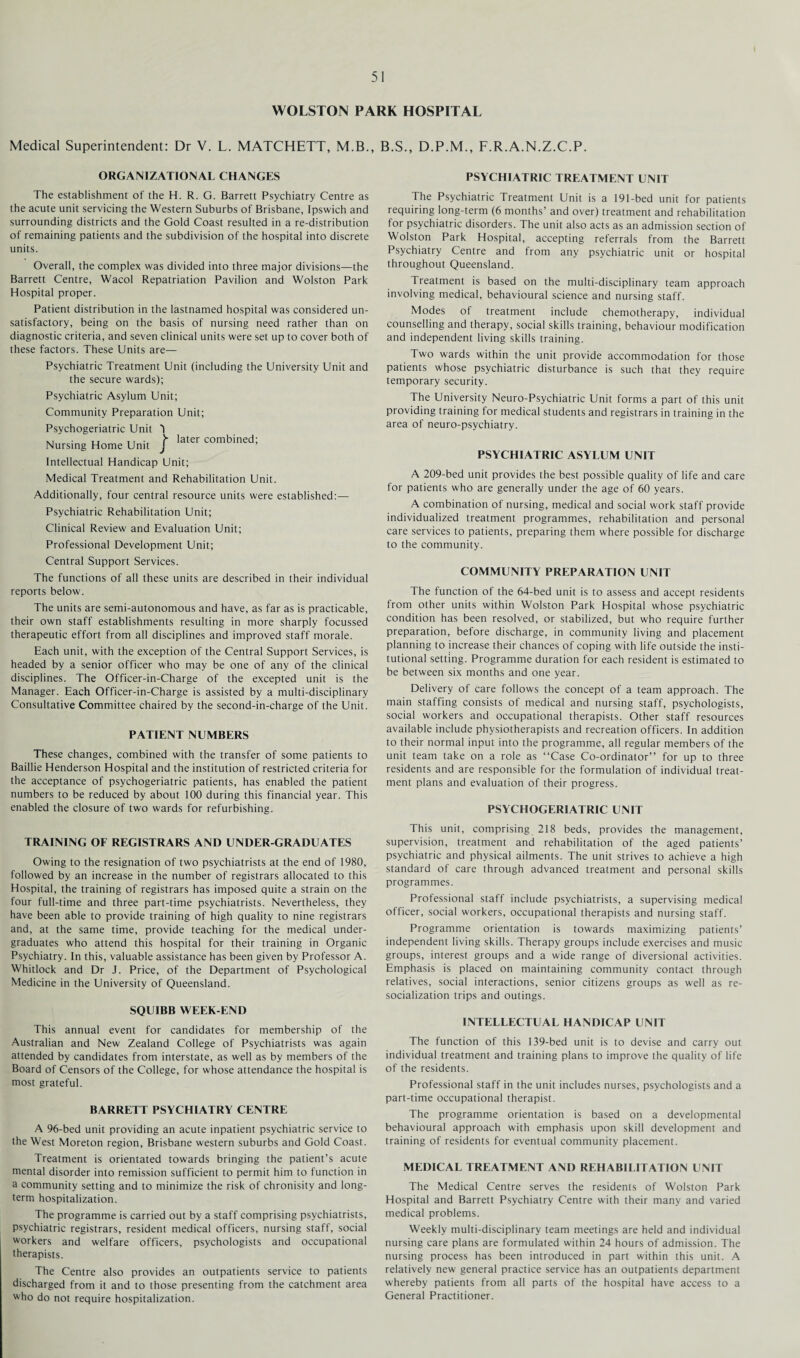 WOLSTON PARK HOSPITAL Medical Superintendent: Dr V. L. MATCHETT, M.B., B.S., D.P.M., F.R.A.N.Z.C.P. ORGANIZATIONAL CHANGES The establishment of the H. R. G. Barrett Psychiatry Centre as the acute unit servicing the Western Suburbs of Brisbane, Ipswich and surrounding districts and the Gold Coast resulted in a re-distribution of remaining patients and the subdivision of the hospital into discrete units. Overall, the complex was divided into three major divisions—the Barrett Centre, Wacol Repatriation Pavilion and Wolston Park Hospital proper. Patient distribution in the lastnamed hospital was considered un¬ satisfactory, being on the basis of nursing need rather than on diagnostic criteria, and seven clinical units were set up to cover both of these factors. These Units are— Psychiatric Treatment Unit (including the University Unit and the secure wards); Psychiatric Asylum Unit; Community Preparation Unit; Psychogeriatric Unit 3 x, • later combined; Nursing Home Unit J Intellectual Handicap Unit; Medical Treatment and Rehabilitation Unit. Additionally, four central resource units were established:—- Psychiatric Rehabilitation Unit; Clinical Review and Evaluation Unit; Professional Development Unit; Central Support Services. The functions of all these units are described in their individual reports below. The units are semi-autonomous and have, as far as is practicable, their own staff establishments resulting in more sharply focussed therapeutic effort from all disciplines and improved staff morale. Each unit, with the exception of the Central Support Services, is headed by a senior officer who may be one of any of the clinical disciplines. The Officer-in-Charge of the excepted unit is the Manager. Each Officer-in-Charge is assisted by a multi-disciplinary Consultative Committee chaired by the second-in-charge of the Unit. PATIENT NUMBERS These changes, combined with the transfer of some patients to Baillie Henderson Hospital and the institution of restricted criteria for the acceptance of psychogeriatric patients, has enabled the patient numbers to be reduced by about 100 during this financial year. This enabled the closure of two wards for refurbishing. TRAINING OF REGISTRARS AND UNDER GRADUATES Owing to the resignation of two psychiatrists at the end of 1980, followed by an increase in the number of registrars allocated to this Hospital, the training of registrars has imposed quite a strain on the four full-time and three part-time psychiatrists. Nevertheless, they have been able to provide training of high quality to nine registrars and, at the same time, provide teaching for the medical under¬ graduates who attend this hospital for their training in Organic Psychiatry. In this, valuable assistance has been given by Professor A. Whitlock and Dr J. Price, of the Department of Psychological Medicine in the University of Queensland. SQUIBB WEEK-END This annual event for candidates for membership of the Australian and New Zealand College of Psychiatrists was again attended by candidates from interstate, as well as by members of the Board of Censors of the College, for whose attendance the hospital is most grateful. BARRETT PSYCHIATRY CENTRE A 96-bed unit providing an acute inpatient psychiatric service to the West Moreton region, Brisbane western suburbs and Gold Coast. Treatment is orientated towards bringing the patient’s acute mental disorder into remission sufficient to permit him to function in a community setting and to minimize the risk of chronisity and long¬ term hospitalization. The programme is carried out by a staff comprising psychiatrists, psychiatric registrars, resident medical officers, nursing staff, social workers and welfare officers, psychologists and occupational therapists. The Centre also provides an outpatients service to patients discharged from it and to those presenting from the catchment area who do not require hospitalization. PSYCHIATRIC TREATMENT UNIT The Psychiatric Treatment Unit is a 191-bed unit for patients requiring long-term (6 months’ and over) treatment and rehabilitation for psychiatric disorders. The unit also acts as an admission section of Wolston Park Hospital, accepting referrals from the Barrett Psychiatry Centre and from any psychiatric unit or hospital throughout Queensland. Treatment is based on the multi-disciplinary team approach involving medical, behavioural science and nursing staff. Modes of treatment include chemotherapy, individual counselling and therapy, social skills training, behaviour modification and independent living skills training. Two wards within the unit provide accommodation for those patients whose psychiatric disturbance is such that they require temporary security. The University Neuro-Psychiatric Unit forms a part of this unit providing training for medical students and registrars in training in the area of neuro-psychiatry. PSYCHIATRIC ASYLUM UNIT A 209-bed unit provides the best possible quality of life and care for patients who are generally under the age of 60 years. A combination of nursing, medical and social work staff provide individualized treatment programmes, rehabilitation and personal care services to patients, preparing them where possible for discharge to the community. COMMUNITY PREPARATION UNIT The function of the 64-bed unit is to assess and accept residents from other units within Wolston Park Hospital whose psychiatric condition has been resolved, or stabilized, but who require further preparation, before discharge, in community living and placement planning to increase their chances of coping with life outside the insti¬ tutional setting. Programme duration for each resident is estimated to be between six months and one year. Delivery of care follows the concept of a team approach. The main staffing consists of medical and nursing staff, psychologists, social workers and occupational therapists. Other staff resources available include physiotherapists and recreation officers. In addition to their normal input into the programme, all regular members of the unit team take on a role as “Case Co-ordinator” for up to three residents and are responsible for the formulation of individual treat¬ ment plans and evaluation of their progress. PSYCHOGERIATRIC UNIT This unit, comprising 218 beds, provides the management, supervision, treatment and rehabilitation of the aged patients’ psychiatric and physical ailments. The unit strives to achieve a high standard of care through advanced treatment and personal skills programmes. Professional staff include psychiatrists, a supervising medical officer, social workers, occupational therapists and nursing staff. Programme orientation is towards maximizing patients’ independent living skills. Therapy groups include exercises and music groups, interest groups and a wide range of diversional activities. Emphasis is placed on maintaining community contact through relatives, social interactions, senior citizens groups as well as re¬ socialization trips and outings. INTELLECTUAL HANDICAP UNIT The function of this 139-bed unit is to devise and carry out individual treatment and training plans to improve the quality of life of the residents. Professional staff in the unit includes nurses, psychologists and a part-time occupational therapist. The programme orientation is based on a developmental behavioural approach with emphasis upon skill development and training of residents for eventual community placement. MEDICAL TREATMENT AND REHABILITATION UNIT The Medical Centre serves the residents of Wolston Park Hospital and Barrett Psychiatry Centre with their many and varied medical problems. Weekly multi-disciplinary team meetings are held and individual nursing care plans are formulated within 24 hours of admission. The nursing process has been introduced in part within this unit. A relatively new general practice service has an outpatients department whereby patients from all parts of the hospital have access to a General Practitioner.