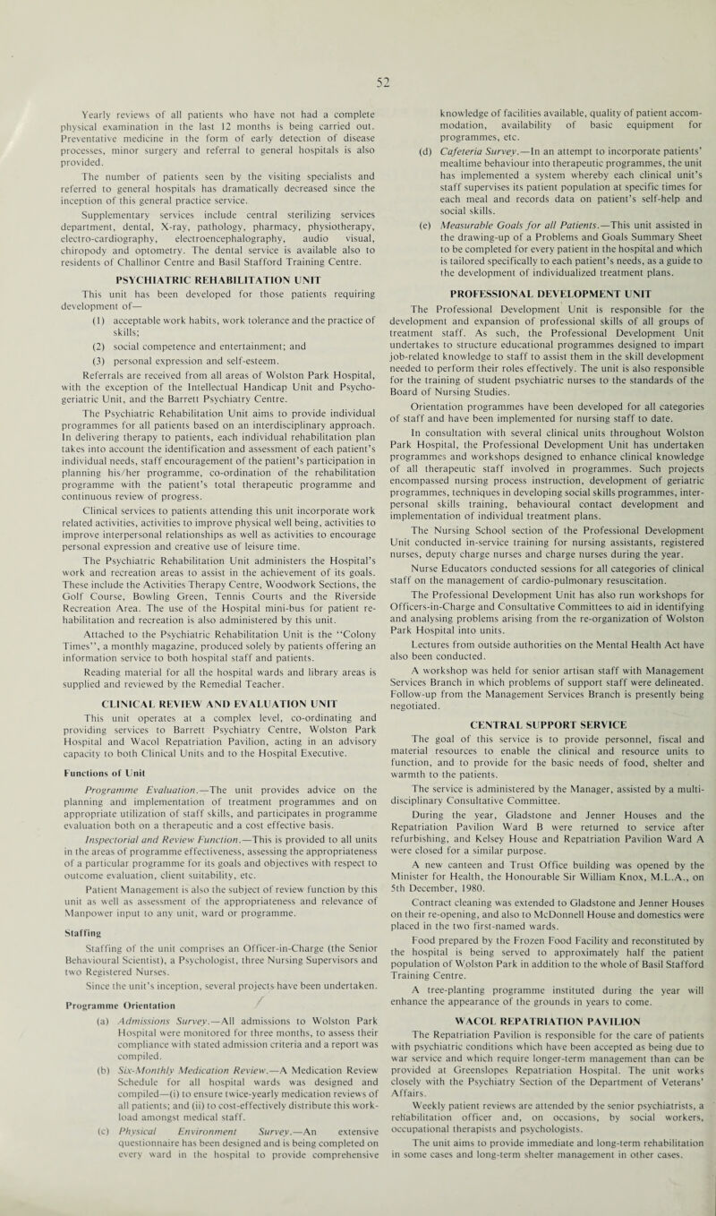 Yearly reviews of all patients who have not had a complete physical examination in the last 12 months is being carried out. Preventative medicine in the form of early detection of disease processes, minor surgery and referral to general hospitals is also provided. The number of patients seen by the visiting specialists and referred to general hospitals has dramatically decreased since the inception of this general practice service. Supplementary services include central sterilizing services department, dental, X-ray, pathology, pharmacy, physiotherapy, electro-cardiography, electroencephalography, audio visual, chiropody and optometry. The dental service is available also to residents of Challinor Centre and Basil Stafford Training Centre. PSYCHIATRIC REHABILITATION UNIT This unit has been developed for those patients requiring development of— (1) acceptable work habits, work tolerance and the practice of skills; (2) social competence and entertainment; and (3) personal expression and self-esteem. Referrals are received from all areas of Wolston Park Hospital, with the exception of the Intellectual Handicap Unit and Psycho- geriatric Unit, and the Barrett Psychiatry Centre. The Psychiatric Rehabilitation Unit aims to provide individual programmes for all patients based on an interdisciplinary approach. In delivering therapy to patients, each individual rehabilitation plan takes into account the identification and assessment of each patient’s individual needs, staff encouragement of the patient’s participation in planning his/her programme, co-ordination of the rehabilitation programme with the patient’s total therapeutic programme and continuous review of progress. Clinical services to patients attending this unit incorporate work related activities, activities to improve physical well being, activities to improve interpersonal relationships as well as activities to encourage personal expression and creative use of leisure time. The Psychiatric Rehabilitation Unit administers the Hospital’s work and recreation areas to assist in the achievement of its goals. These include the Activities Therapy Centre, Woodwork Sections, the Golf Course, Bowling Green, Tennis Courts and the Riverside Recreation Area. The use of the Hospital mini-bus for patient re¬ habilitation and recreation is also administered by this unit. Attached to the Psychiatric Rehabilitation Unit is the “Colony Times’’, a monthly magazine, produced solely by patients offering an information service to both hospital staff and patients. Reading material for all the hospital wards and library areas is supplied and reviewed by the Remedial Teacher. CLINICAL REVIEW AND EVALUATION UNIT This unit operates at a complex level, co-ordinating and providing services to Barrett Psychiatry Centre, Wolston Park Hospital and Wacol Repatriation Pavilion, acting in an advisory capacity to both Clinical Units and to the Hospital Executive. Eunctions of Unit Programme Evaluation.—The unit provides advice on the planning and implementation of treatment programmes and on appropriate utilization of staff skills, and participates in programme evaluation both on a therapeutic and a cost effective basis. Inspectorial and Review Function.—This is provided to all units in the areas of programme effectiveness, assessing the appropriateness of a particular programme for its goals and objectives with respect to outcome evaluation, client suitability, etc. Patient Management is also the subject of review function by this unit as well as assessment of the appropriateness and relevance of Manpower input to any unit, ward or programme. Staffing Staffing of the unit comprises an Officer-in-Charge (the Senior Behavioural Scientist), a Psychologist, three Nursing Supervisors and two Registered Nurses. Since the unit’s inception, several projects have been undertaken. Programme Orientation (a) Admissions Survey.—All admissions to Wolston Park Hospital were monitored for three months, to assess their compliance with stated admission criteria and a report was compiled. (b) Six-Monthly Medication Review.—A Medication Review Schedule for all hospital wards was designed and compiled—(i) to ensure twice-yearly medication reviews of all patients; and (ii) to cost-effectively distribute this work¬ load amongst medical staff. (c) Physical Environment Survey.—An extensive questionnaire has been designed and is being completed on every ward in the hospital to provide comprehensive knowledge of facilities available, quality of patient accom¬ modation, availability of basic equipment for programmes, etc. (d) Cafeteria Survey.—In an attempt to incorporate patients’ mealtime behaviour into therapeutic programmes, the unit has implemented a system whereby each clinical unit’s staff supervises its patient population at specific times for each meal and records data on patient’s self-help and social skills. (e) Measurable Goals for all Patients.—This unit assisted in the drawing-up of a Problems and Goals Summary Sheet to be completed for every patient in the hospital and which is tailored specifically to each patient’s needs, as a guide to the development of individualized treatment plans. PROFESSIONAL DEVELOPMENT UNIT The Professional Development Unit is responsible for the development and expansion of professional skills of all groups of treatment staff. As such, the Professional Development Unit undertakes to structure educational programmes designed to impart job-related knowledge to staff to assist them in the skill development needed to perform their roles effectively. The unit is also responsible for the training of student psychiatric nurses to the standards of the Board of Nursing Studies. Orientation programmes have been developed for all categories of staff and have been implemented for nursing staff to date. In consultation with several clinical units throughout Wolston Park Hospital, the Professional Development Unit has undertaken programmes and workshops designed to enhance clinical knowledge of all therapeutic staff involved in programmes. Such projects encompassed nursing process instruction, development of geriatric programmes, techniques in developing social skills programmes, inter¬ personal skills training, behavioural contact development and implementation of individual treatment plans. The Nursing School section of the Professional Development Unit conducted in-service training for nursing assistants, registered nurses, deputy charge nurses and charge nurses during the year. Nurse Educators conducted sessions for all categories of clinical staff on the management of cardio-pulmonary resuscitation. The Professional Development Unit has also run workshops for Officers-in-Charge and Consultative Committees to aid in identifying and analysing problems arising from the re-organization of Wolston Park Hospital into units. Lectures from outside authorities on the Mental Health Act have also been conducted. A workshop was held for senior artisan staff with Management Services Branch in which problems of support staff were delineated. Follow-up from the Management Services Branch is presently being negotiated. CENTRAL SUPPORT SERVICE The goal of this service is to provide personnel, fiscal and material resources to enable the clinical and resource units to function, and to provide for the basic needs of food, shelter and warmth to the patients. The service is administered by the Manager, assisted by a multi¬ disciplinary Consultative Committee. During the year, Gladstone and Jenner Houses and the Repatriation Pavilion Ward B were returned to service after refurbishing, and Kelsey House and Repatriation Pavilion Ward A were closed for a similar purpose. A new canteen and Trust Office building was opened by the Minister for Health, the Honourable Sir William Knox, M.L.A., on 5th December, 1980. Contract cleaning was extended to Gladstone and Jenner Houses on their re-opening, and also to McDonnell House and domestics were placed in the two first-named wards. Food prepared by the Frozen Food Facility and reconstituted by the hospital is being served to approximately half the patient population of Wolston Park in addition to the whole of Basil Stafford Training Centre. A tree-planting programme instituted during the year will enhance the appearance of the grounds in years to come. WACOL REPATRIATION PAVILION The Repatriation Pavilion is responsible for the care of patients with psychiatric conditions which have been accepted as being due to war service and which require longer-term management than can be provided at Greenslopes Repatriation Hospital. The unit works closely with the Psychiatry Section of the Department of Veterans’ Affairs. Weekly patient reviews are attended by the senior psychiatrists, a rehabilitation officer and, on occasions, by social workers, occupational therapists and psychologists. The unit aims to provide immediate and long-term rehabilitation in some cases and long-term shelter management in other cases.