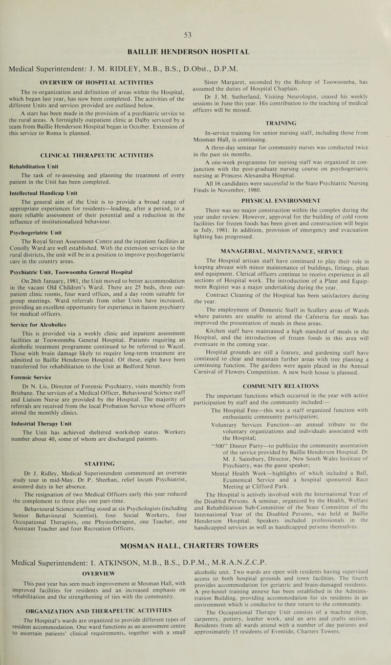 BAILLIE HENDERSON HOSPITAL Medical Superintendent: J. M. RIDLEY, M.B., B.S., D.Obst., D.P.M. OVERVIEW OF HOSPITAL ACTIVITIES The re-organization and definition of areas within the Hospital, which began last year, has now been completed. The activities of the different Units and services provided are outlined below. A start has been made in the provision of a psychiatric service to the rural areas. A fortnightly outpatient clinic at Dalby serviced by a team from Baillie Henderson Hospital began in October. Extension of this service to Roma is planned. CLINICAL THERAPEUTIC ACTIVITIES Rehabilitation Unit The task of re-assessing and planning the treatment of every patient in the Unit has been completed. Intellectual Handicap Unit The general aim of the Unit is to provide a broad range of appropriate experiences for residents—leading, after a period, to a more reliable assessment of their potential and a reduction in the influence of institutionalized behaviour. Psychogeriatrie Unit The Royal Street Assessment Centre and the inpatient facilities at Conolly Ward are well established. With the extension services to the rural districts, the unit will be in a position to improve psychogeriatrie care in the country areas. Psychiatric Unit, Toowoomba General Hospital On 26th January, 1981, the Unit moved to better accommodation in the vacant Old Children’s Ward. There are 25 beds, three out¬ patient clinic rooms, four ward offices, and a day room suitable for group meetings. Ward referrals from other Units have increased, providing an excellent opportunity for experience in liaison psychiatry for medical officers. Service for Alcoholics This is provided via a weekly clinic and inpatient assessment facilities at Toowoomba General Hospital. Patients requiring an alcoholic treatment programme continued to be referred to Wacol. Those with brain damage likely to require long-term treatment are admitted to Baillie Henderson Hospital. Of these, eight have been transferred for rehabilitation to the Unit at Bedford Street. Forensic Service Dr N. Lis, Director of Forensic Psychiatry, visits monthly from Brisbane. The services of a Medical Officer, Behavioural Science staff and Liaison Nurse are provided by the Hospital. The majority of referrals are received from the local Probation Service whose officers attend the monthly clinics. Industrial Therapy Unit The Unit has achieved sheltered workshop status. Workers number about 40, some of whom are discharged patients. STAFFING Dr J. Ridley, Medical Superintendent commenced an overseas study tour in mid-May. Dr P. Sheehan, relief locum Psychiatrist, assumed duty in her absence. The resignation of two Medical Officers early this year reduced the complement to three plus one part-time. Behavioural Science staffing stood at six Psychologists (including Senior Behavioural Scientist), four Social Workers, four Occupational Therapists, one Physiotherapist, one Teacher, one Assistant Teacher and four Recreation Officers. Sister Margaret, seconded by the Bishop of Toowoomba, has assumed the duties of Hospital Chaplain. Dr J. M. Sutherland, Visiting Neurologist, ceased his weekly sessions in June this year. His contribution to the teaching of medical officers will be missed. TRAINING In-service training for senior nursing staff, including those from Mosman Hall, is continuing. A three-day seminar for community nurses was conducted twice in the past six months. A one-week programme for nursing staff was organized in con¬ junction with the post-graduate nursing course on psychogeriatrie nursing at Princess Alexandra Hospital. All 16 candidates were successful in the State Psychiatric Nursing Finals in November, 1980. PHYSICAL ENVIRONMENT There was no major construction within the complex during the year under review. However, approval for the building of cold room facilities for frozen foods has been given and construction will begin in July, 1981. In addition, provision of emergency and evacuation lighting has progressed. MANAGERIAL, MAINTENANCE, SERVICE The Hospital artisan staff have continued to play their role in keeping abreast with minor maintenance of buildings, fittings, plant and equipment. Clerical officers continue to receive experience in all sections of Hospital work. The introduction of a Plant and Equip¬ ment Register was a major undertaking during the year. Contract Cleaning of the Hospital has been satisfactory during the year. The employment of Domestic Staff in Scullery areas of Wards where patients are unable to attend the Cafeteria for meals has improved the presentation of meals in these areas. Kitchen staff have maintained a high standard of meals in the Hospital, and the introduction of frozen foods in this area will eventuate in the coming year. Hospital grounds are still a feature, and gardening staff have continued to clear and maintain further areas with tree planting a continuing function. The gardens were again placed in the Annual Carnival of Flowers Competition. A new bush house is planned. COMMUNITY RELATIONS The important functions which occurred in the year with active participation by staff and the community included:— The Hospital Fete—this was a staff organized function with enthusiastic community participation; Voluntary Services Function—an annual tribute to the voluntary organizations and individuals associated with the Hospital; “500” Dinner Party—to publicize the community assentation of the service provided by Baillie Henderson Hospital. Dr M. J. Sainsbury, Director, New South Wales Institute of Psychiatry, was the guest speaker; Mental Health Week—highlights of which included a Ball, Ecumenical Service and a hospital sponsored Race Meeting at Clifford Park. The Hospital is actively involved with the International Year of the Disabled Persons. A seminar, organized by the Health, Welfare and Rehabilitation Sub-Committee of the State Committee of the International Year of the Disabled Persons, was held at Baillie Henderson Hospital. Speakers included professionals in the handicapped services as well as handicapped persons themselves. MOSMAN HALL, CHARTERS TOWERS Medical Superintendent: I. ATKINSON, M.B., B.S., D OVERVIEW This past year has seen much improvement at Mosman Hall, with improved facilities for residents and an increased emphasis on rehabilitation and the strengthening of ties with the community. ORGANIZATION AND THERAPEUTIC ACTIVITIES The Hospital’s wards are organized to provide different types of resident accommodation. One ward functions as an assessment centre to ascertain patients’ clinical requirements, together with a small P.M., M.R.A.N.Z.C.P. alcoholic unit. Two wards are open with residents having supervised access to both hospital grounds and town facilities. The fourth provides accommodation for geriatric and brain-damaged residents. A pre-hostel training annexe has been established in the Adminis¬ tration Building, providing accommodation for six residents in an environment which is conducive to their return to the community. The Occupational Therapy Unit consists of a machine shop, carpentry, pottery, leather work, and an arts and crafts section. Residents from all wards attend with a number of day patients and approximately 15 residents of Eventide, Charters Towers.