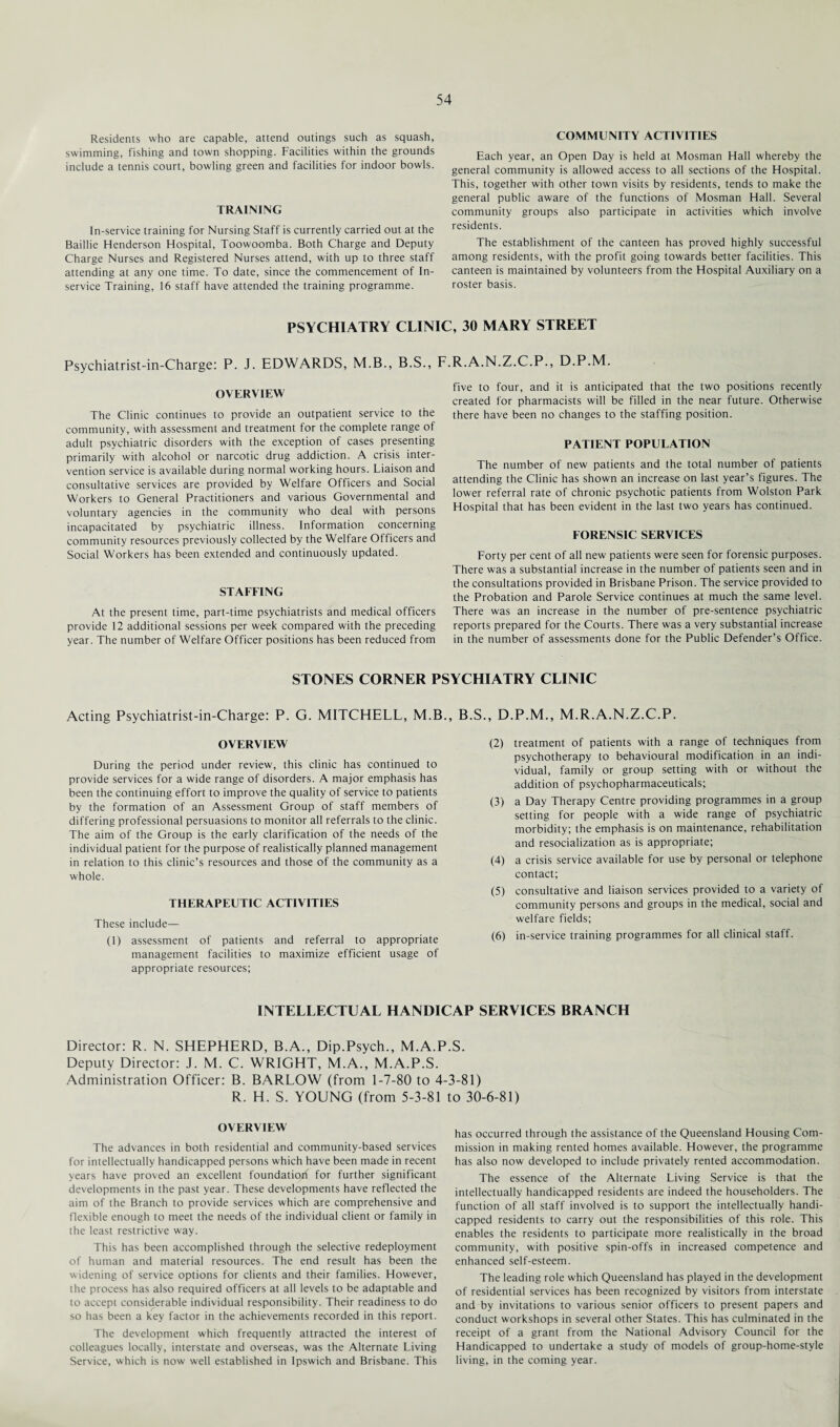 Residents who are capable, attend outings such as squash, swimming, fishing and town shopping. Facilities within the grounds include a tennis court, bowling green and facilities for indoor bowls. TRAINING In-service training for Nursing Staff is currently carried out at the Baillie Henderson Hospital, Toowoomba. Both Charge and Deputy Charge Nurses and Registered Nurses attend, with up to three staff attending at any one time. To date, since the commencement of In- service Training, 16 staff have attended the training programme. COMMUNITY ACTIVITIES Each year, an Open Day is held at Mosman Hall whereby the general community is allowed access to all sections of the Hospital. This, together with other town visits by residents, tends to make the general public aware of the functions of Mosman Hall. Several community groups also participate in activities which involve residents. The establishment of the canteen has proved highly successful among residents, with the profit going towards better facilities. This canteen is maintained by volunteers from the Hospital Auxiliary on a roster basis. PSYCHIATRY CLINIC, 30 MARY STREET Psychiatrist-in-Charge: P. J. EDWARDS, M.B., B.S., F.R.A.N.Z.C.P., D.P.M. OVERVIEW The Clinic continues to provide an outpatient service to the community, with assessment and treatment for the complete range of adult psychiatric disorders with the exception of cases presenting primarily with alcohol or narcotic drug addiction. A crisis inter¬ vention service is available during normal working hours. Liaison and consultative services are provided by Welfare Officers and Social Workers to General Practitioners and various Governmental and voluntary agencies in the community who deal with persons incapacitated by psychiatric illness. Information concerning community resources previously collected by the Welfare Officers and Social Workers has been extended and continuously updated. STAFFING At the present time, part-time psychiatrists and medical officers provide 12 additional sessions per week compared with the preceding year. The number of Welfare Officer positions has been reduced from five to four, and it is anticipated that the two positions recently created for pharmacists will be filled in the near future. Otherwise there have been no changes to the staffing position. PATIENT POPULATION The number of new patients and the total number of patients attending the Clinic has shown an increase on last year’s figures. The lower referral rate of chronic psychotic patients from Wolston Park Hospital that has been evident in the last two years has continued. FORENSIC SERVICES Forty per cent of all new patients were seen for forensic purposes. There was a substantial increase in the number of patients seen and in the consultations provided in Brisbane Prison. The service provided to the Probation and Parole Service continues at much the same level. There was an increase in the number of pre-sentence psychiatric reports prepared for the Courts. There was a very substantial increase in the number of assessments done for the Public Defender’s Office. STONES CORNER PSYCHIATRY CLINIC Acting Psychiatrist-in-Charge: P. G. MITCHELL, M.B., B.S., D.P.M., M.R.A.N.Z.C.P. OVERVIEW During the period under review, this clinic has continued to provide services for a wide range of disorders. A major emphasis has been the continuing effort to improve the quality of service to patients by the formation of an Assessment Group of staff members of differing professional persuasions to monitor all referrals to the clinic. The aim of the Group is the early clarification of the needs of the individual patient for the purpose of realistically planned management in relation to this clinic’s resources and those of the community as a whole. THERAPEUTIC ACTIVITIES These include— (1) assessment of patients and referral to appropriate management facilities to maximize efficient usage of appropriate resources; (2) treatment of patients with a range of techniques from psychotherapy to behavioural modification in an indi¬ vidual, family or group setting with or without the addition of psychopharmaceuticals; (3) a Day Therapy Centre providing programmes in a group setting for people with a wide range of psychiatric morbidity; the emphasis is on maintenance, rehabilitation and resocialization as is appropriate; (4) a crisis service available for use by personal or telephone contact; (5) consultative and liaison services provided to a variety of community persons and groups in the medical, social and welfare fields; (6) in-service training programmes for all clinical staff. INTELLECTUAL HANDICAP SERVICES BRANCH Director: R. N. SHEPHERD, B.A., Dip.Psych., M.A.P.S. Deputy Director: J. M. C. WRIGHT, M.A., M.A.P.S. Administration Officer: B. BARLOW (from 1-7-80 to 4 R. H. S. YOUNG (from 5-3-81 OVERVIEW The advances in both residential and community-based services for intellectually handicapped persons which have been made in recent years have proved an excellent foundation for further significant developments in the past year. These developments have reflected the aim of the Branch to provide services which are comprehensive and flexible enough to meet the needs of the individual client or family in the least restrictive way. This has been accomplished through the selective redeployment of human and material resources. The end result has been the widening of service options for clients and their families. However, the process has also required officers at all levels to be adaptable and to accept considerable individual responsibility. Their readiness to do so has been a key factor in the achievements recorded in this report. The development which frequently attracted the interest of colleagues locally, interstate and overseas, was the Alternate Living Service, which is now well established in Ipswich and Brisbane. This -3-81) to 30-6-81) has occurred through the assistance of the Queensland Housing Com¬ mission in making rented homes available. However, the programme has also now developed to include privately rented accommodation. The essence of the Alternate Living Service is that the intellectually handicapped residents are indeed the householders. The function of all staff involved is to support the intellectually handi¬ capped residents to carry out the responsibilities of this role. This enables the residents to participate more realistically in the broad community, with positive spin-offs in increased competence and enhanced self-esteem. The leading role which Queensland has played in the development of residential services has been recognized by visitors from interstate and by invitations to various senior officers to present papers and conduct workshops in several other States. This has culminated in the receipt of a grant from the National Advisory Council for the Handicapped to undertake a study of models of group-home-style living, in the coming year.