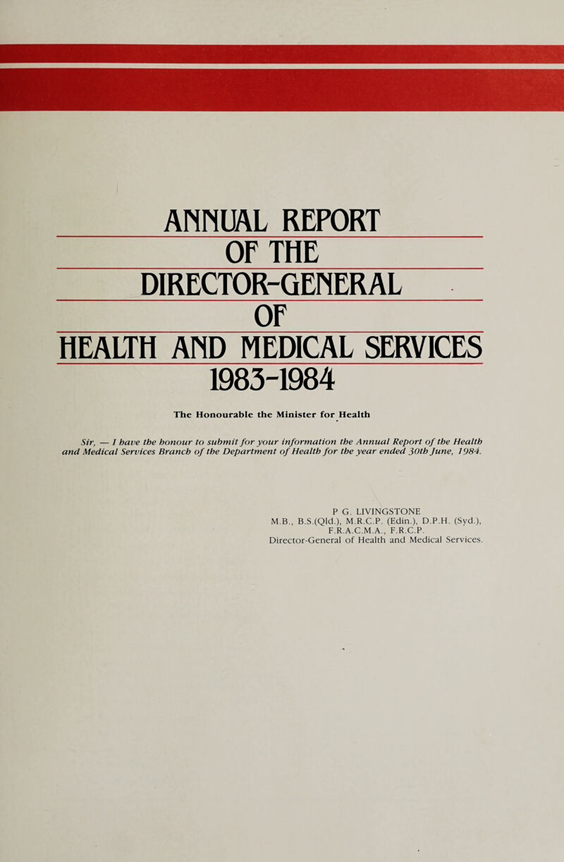 ANNUAL REPORT OF THE DIRECTOR-GENERAL OF HEALTH AND MEDICAL SERVICES 1983-1984 The Honourable the Minister for Health Sir, — I have the honour to submit for your information the Annual Report of the Health and Medical Services Branch of the Department of Health for the year ended 30th June, 1984. P G. LIVINGSTONE M.B., B.S.(QkL), M.R.C.P. (Edin.), D.P.H. (Syd.), F.R.A.C.M.A., F.R.C.P. Director-General of Health and Medical Services.