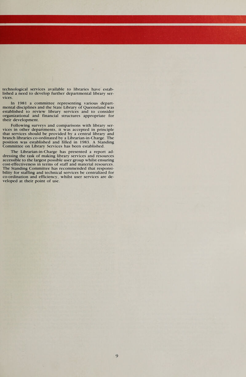 technological services available to libraries have estab¬ lished a need to develop further departmental library ser¬ vices. In 1981 a committee representing various depart¬ mental disciplines and the State Library of Queensland was established to review library services and to consider organizational and financial structures appropriate for their development. Following surveys and comparisons with library ser¬ vices in other departments, it was accepted in principle that services should be provided by a central library and branch libraries co-ordinated by a Librarian-in-Charge. The position was established and filled in 1983. A Standing Committee on Library Services has been established. The Librarian-in-Charge has presented a report ad¬ dressing the task of making library services and resources accessible to the largest possible user group whilst ensuring cost-effectiveness in terms of staff and material resources. The Standing Committee has recommended that responsi¬ bility for staffing and technical services be centralized for co-ordination and efficiency, whilst user services are de¬ veloped at their point of use.