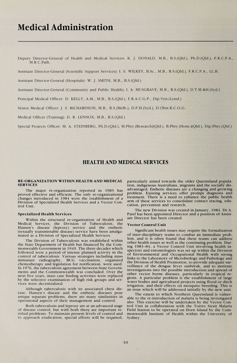 Medical Administration Deputy Director-General of Health and Medical Services: K. J. DONALD, M.B., B.S.(Qld.), Ph.D.(Qld.), F.R.C.P.A., M.R.C.Path. Assistant Director-General (Scientific Support Services): I. S. WILKEY, B.Sc., M.B., B.S.(Qld.), F.R.C.P.A., LL.B. Assistant Director-General (Hospitals): W. J. SMITH, M.B., B.S.(Qld.) Assistant Director-General (Community and Public Health): I. A. MUSGRAVE, M.B.> B.S.(Qld.), D.T.M.&H.(Syd.) Principal Medical Officer: D. KELLY, A.M., M.B., B.S.(Qld.), F.R.A.C.G.P., Dip.Ven.(Lond.) Senior Medical Officer: J. S. RICHARDSON, M.B., B.S.(Melb.), D.P.H.(Syd.), D.Obst.R.C.O.G. Medical Officer (Training): D. R. LENNOX, M.B., B.S.(Qld.) Special Projects Officer: M. A. STEINBERG, Ph.D.(Qld.), M.Phty.(Research)(Qld.), B.Phty.(Hons.)(Qld.), Dip.Phty.(Qld.) HEALTH AND MEDICAL SERVICES RE-ORGANIZATION WITHIN HEALTH AND MEDICAL SERVICES The major re-organization reported in 1983 has proved effective and efficient. The only re-organizational changes introduced in 1984 were the establishment of a Division of Specialized Health Services and a Vector Con¬ trol Unit. Specialized Health Services Within the structural re-organization of Health and Medical Services, the Division of Tuberculosis, the Hansen’s disease (leprosy) service and the enthetic (sexually transmissable disease) service have been amalga¬ mated as a Division of Specialized Health Services. The Division of Tuberculosis was established within the State Department of Health but financed by the Com¬ monwealth Government in 1949. The three decades which followed were a period of intense planned activity in the control of tuberculosis. Various strategies including mass miniature radiography, BCG vaccination, organized chemotherapy and legislation for notification, were used. In 1976, the tuberculosis agreement between State Govern¬ ments and the Commonwealth was concluded. Over the next five years, mass case finding activities were replaced by the selective examination of high risk groups and ser¬ vices were decentralized. Although tuberculosis with its associated chest dis¬ ease, Hansen’s disease and the enthetic diseases pose unique separate problems, there are many similarities in operational aspects of their management and control. Both tuberculosis and leprosy are at an advanced stage of disease control, but with both there are important re¬ sidual problems. To maintain present levels of control and to approach eradication, special efforts will be required, particularly aimed towards the older Queensland popula¬ tion, indigenous Australians, migrants and the socially dis¬ advantaged. Enthetic diseases are a changing and growing problem. Existing services offer prompt diagnosis and treatment. There is a need to enhance the public health arm of these services to consolidate contact tracing, edu¬ cation, prevention and research. The new Division was created in January, 1984. Dr A. Patel has been appointed Director and a position of Assist¬ ant Director has been created. Vector Control Unit Significant health issues may require the formalization of inter-disciplinary teams to combat an immediate prob¬ lem, and it is often found that these teams can address other health issues as well as the continuing problem. Dur¬ ing 1983-84, a Vector Control Unit involving health in¬ spectors and entomologists was set up within the Division of Environmental and Occupational Health with strong links to the Laboratory of Microbiology and Pathology and the Division of Health Promotion, to provide adequate sur¬ veillance of the dengue fever outbreak, and to institute investigations into the possible introduction and spread of other vector borne diseases, particularly in tropical re¬ gions. A particular problem is the establishment of large water bodies and agricultural projects using flood or ditch irrigation, and their effects on mosquito breeding. This is an issue which will be addressed initially by the new unit. The extent to which Northern Queensland is vulner¬ able to the re-introduction of malaria is being investigated also. This exercise will be undertaken by the Vector Con¬ trol Unit in collaboration with the Torres Strait Malaria Field Station to be operated on Horn Island by the Com¬ monwealth Institute of Health within the University of Sydney.