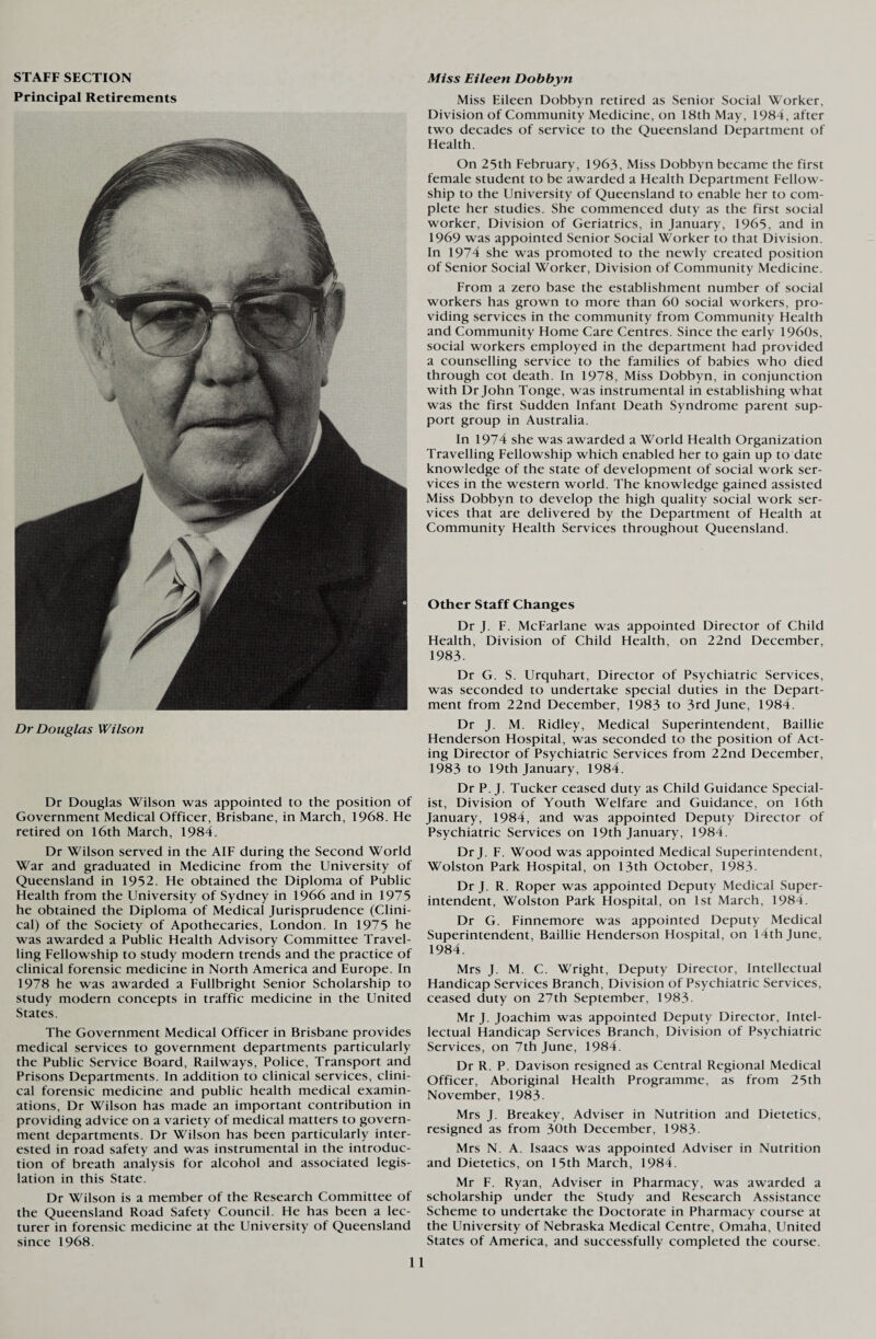STAFF SECTION Principal Retirements Dr Douglas Wilson Dr Douglas Wilson was appointed to the position of Government Medical Officer, Brisbane, in March, 1968. He retired on 16th March, 1984. Dr Wilson served in the AIF during the Second World War and graduated in Medicine from the University of Queensland in 1952. He obtained the Diploma of Public Health from the University of Sydney in 1966 and in 1975 he obtained the Diploma of Medical Jurisprudence (Clini¬ cal) of the Society of Apothecaries, London. In 1975 he was awarded a Public Health Advisory Committee Travel¬ ling Fellowship to study modern trends and the practice of clinical forensic medicine in North America and Europe. In 1978 he was awarded a Fullbright Senior Scholarship to study modern concepts in traffic medicine in the United States. The Government Medical Officer in Brisbane provides medical services to government departments particularly the Public Service Board, Railways, Police, Transport and Prisons Departments. In addition to clinical services, clini¬ cal forensic medicine and public health medical examin¬ ations, Dr Wilson has made an important contribution in providing advice on a variety of medical matters to govern¬ ment departments. Dr Wilson has been particularly inter¬ ested in road safety and was instrumental in the introduc¬ tion of breath analysis for alcohol and associated legis¬ lation in this State. Dr Wilson is a member of the Research Committee of the Queensland Road Safety Council. He has been a lec¬ turer in forensic medicine at the University of Queensland since 1968. Miss Eileen Dobbyn Miss Eileen Dobbyn retired as Senior Social Worker, Division of Community Medicine, on 18th May, 1984, after two decades of service to the Queensland Department of Health. On 25th February, 1963, Miss Dobbyn became the first female student to be awarded a Health Department Fellow¬ ship to the University of Queensland to enable her to com¬ plete her studies. She commenced duty as the first social worker, Division of Geriatrics, in January, 1965, and in 1969 was appointed Senior Social Worker to that Division. In 1974 she was promoted to the newly created position of Senior Social Worker, Division of Community Medicine. From a zero base the establishment number of social workers has grown to more than 60 social workers, pro¬ viding services in the community from Community Health and Community Home Care Centres. Since the early 1960s, social workers employed in the department had provided a counselling service to the families of babies who died through cot death. In 1978, Miss Dobbyn, in conjunction with Dr John Tonge, was instrumental in establishing what was the first Sudden Infant Death Syndrome parent sup¬ port group in Australia. In 1974 she was awarded a World Health Organization Travelling Fellowship which enabled her to gain up to date knowledge of the state of development of social work ser¬ vices in the western world. The knowledge gained assisted Miss Dobbyn to develop the high quality social work ser¬ vices that are delivered by the Department of Health at Community Health Services throughout Queensland. Other Staff Changes Dr J. F. McFarlane was appointed Director of Child Health, Division of Child Health, on 22nd December, 1983. Dr G. S. Urquhart, Director of Psychiatric Services, was seconded to undertake special duties in the Depart¬ ment from 22nd December, 1983 to 3rd June, 1984. Dr J. M. Ridley, Medical Superintendent, Baillie Henderson Hospital, was seconded to the position of Act¬ ing Director of Psychiatric Services from 22nd December, 1983 to 19th January, 1984. Dr P. J. Tucker ceased duty as Child Guidance Special¬ ist, Division of Youth Welfare and Guidance, on 16th January, 1984, and was appointed Deputy Director of Psychiatric Services on 19th January, 1984. Dr J. F. Wood was appointed Medical Superintendent, Wolston Park Hospital, on 13th October, 1983. Dr J. R. Roper was appointed Deputy Medical Super¬ intendent, Wolston Park Hospital, on 1st March, 1984. Dr G. Finnemore was appointed Deputy Medical Superintendent, Baillie Henderson Hospital, on 14th June, 1984. Mrs J. M. C. Wright, Deputy Director, Intellectual Handicap Services Branch, Division of Psychiatric Services, ceased duty on 27th September, 1983. Mr J. Joachim was appointed Deputy Director, Intel¬ lectual Handicap Services Branch, Division of Psychiatric Services, on 7th June, 1984. Dr R. P. Davison resigned as Central Regional Medical Officer, Aboriginal Health Programme, as from 25th November, 1983 Mrs J. Breakey, Adviser in Nutrition and Dietetics, resigned as from 30th December, 1983- Mrs N. A. Isaacs was appointed Adviser in Nutrition and Dietetics, on 15th March, 1984. Mr F. Ryan, Adviser in Pharmacy, was awarded a scholarship under the Study and Research Assistance Scheme to undertake the Doctorate in Pharmacy course at the University of Nebraska Medical Centre, Omaha, United States of America, and successfully completed the course.