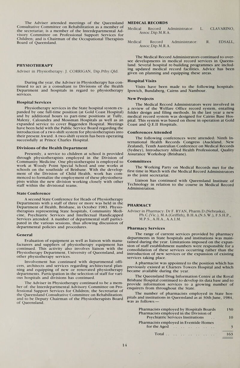 The Adviser attended meetings of the Queensland Consultative Committee on Rehabilitation as a member of the secretariat; is a member of the Interdepartmental Ad¬ visory Committee on Professional Support Services for Children; and is Chairman of the Occupational Therapists Board of Queensland. PHYSIOTHERAPY Adviser in Physiotherapy: J. CORRIGAN, Dip.Pthy.Qld. During the year, the Adviser in Physiotherapy has con¬ tinued to act as a consultant to Divisions of the Health Department and hospitals in regard to physiotherapy services. Hospital Services Physiotherapy services in the State hospital system ex¬ panded by one full-time position (at Gold Coast Hospital) and by additional hours to part-time positions at Tully, Maleny, Caloundra and Mossman Hospitals as well as an expanded service to cover Biggenden Hospital. Meetings have been held with the Public Service Board regarding the introduction of a two-shift system for physiotherapists into their present Award. A two-shift system has been operating successfully at Prince Charles Hospital. Divisions of the Health Department Presently, a service to children at school is provided through physiotherapists employed in the Division of Community Medicine. One physiotherapist is employed to work at Woody Point Special School and one works at schools on the southside of Brisbane. With the develop¬ ment of the Division of Child Health, work has com¬ menced to formalize the employment of these physiothera¬ pists within the new division working closely with other staff within the divisional teams. State Conference A second State Conference for Heads of Physiotherapy Departments with a staff of three or more was held in the Department of Health, Brisbane, in October 1983. Physio¬ therapists representing State hospitals, Community Medi¬ cine, Psychiatric Services and Intellectual Handicapped Services attended. A number of departmental staff partici¬ pated in the various sessions, thus allowing discussion of departmental policies and procedures. General Evaluation of equipment as well as liaison with manu¬ facturers and suppliers of physiotherapy equipment has continued. This activity also involves liaison with the Physiotherapy Department, University of Queensland, and other physiotherapy services. Involvement has continued with departmental offi¬ cers, architects and services regarding architectural plan¬ ning and equipping of new or renovated physiotherapy departments. Participation in the selection of staff for vari¬ ous hospitals and divisions has continued. The Adviser in Physiotherapy continued to be a mem¬ ber of: the Interdepartmental Advisory Committee on Pro¬ fessional Support Services for Children; the Secretariat of the Queensland Consultative Committee on Rehabilitation; and to be Deputy Chairman of the Physiotherapists Board of Queensland. MEDICAL RECORDS Medical Record Administrator: L. CLAVARINO, Assoc.Dip.M.R.A. Medical Record Administrator: R. EDSALL, Assoc.Dip.M.R.A. The Medical Record Administrators continued to over¬ see developments in medical record services in Queens¬ land. Several hospital re-building programmes are includ¬ ing updated medical record facilities. Advice has been given on planning and equipping these areas. Hospital Visits Visits have been made to the following hospitals: Ipswich, Bundaberg, Cairns and Nambour. New Projects The Medical Record Administrators were involved in a review of the Welfare Office record system, entailing folder design and filing methods. In the last year a new medical record system was designed for Cairns Base Hos¬ pital. This system was based on those in operation at Gold Coast and Q.E.II Hospitals. Conferences Attended The following conferences were attended: Ninth In¬ ternational Health Records Congress (Auckland, New Zealand), Tenth Australian Conference on Medical Records (Sydney), Introductory Allied Health Professional, Quality Assurance Workshop (Brisbane). Committees The Working Party on Medical Records met for the first time in March with the Medical Record Administrators as the joint secretariat. Liaison has continued with Queensland Institute of Technology in relation to the course in Medical Record Administration. PHARMACY Adviser in Pharmacy: Dr F. RYAN, Pharm.D.(Nebraska), Ph.C.(Vic.), M.A.(Griffith), B.H.A.(N.S.W.), F.S.H.P., M.P.S., A.H.A., A.A.I.M. Pharmacy Services The range of current services provided by pharmacy departments in State hospitals and institutions was main¬ tained during the year. Limitations imposed on the expan¬ sion of staff establishment numbers were responsible for a consolidation of these services occurring rather than the introduction of new services or the expansion of existing services taking place. A pharmacist was appointed to the position which has previously existed at Charters Towers Hospital and which became available during the year. The Queensland Drug Information Centre at the Royal Brisbane Hospital continued to develop its data base and to provide information services to a growing number of enquirers from throughout the State. The number of pharmacists employed in State hos¬ pitals and institutions in Queensland as at 30th June, 1984, was as follows:— Pharmacists employed by Hospitals Boards 150 Pharmacists employed in the Division of Psychiatric Services Institutions .. 10 Pharmacists employed in Eventide Homes for the Aged . 3 Total. 163