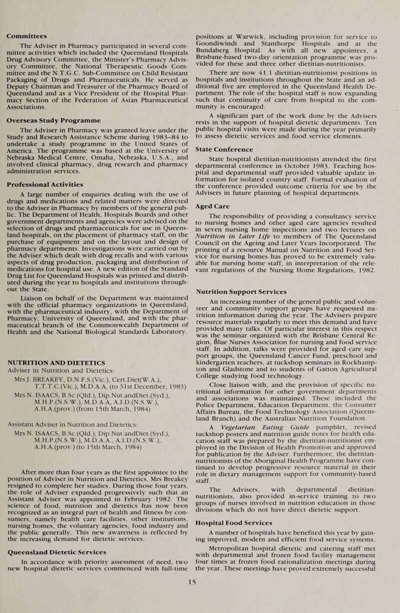 Committees The Adviser in Pharmacy participated in several com¬ mittee activities which included the Queensland Hospitals Drug Advisory Committee, the Minister’s Pharmacy Advis¬ ory Committee, the National Therapeutic Goods Com¬ mittee and the N.T.G.C. Sub-Committee on Child Resistant Packaging of Drugs and Pharmaceuticals. He served as Deputy Chairman and Treasurer of the Pharmacy Board of Queensland and as a Vice President of the Hospital Phar¬ macy Section of the Federation of Asian Pharmaceutical Associations. Overseas Study Programme The Adviser in Pharmacy was granted leave under the Study and Research Assistance Scheme during 1983-84 to undertake a study programme in the United States of America. The programme was based at the University of Nebraska Medical Centre, Omaha, Nebraska, U.S.A., and involved clinical pharmacy, drug research and pharmacy administration services. Professional Activities A large number of enquiries dealing with the use of drugs and medications and related matters were directed to the Adviser in Pharmacy by members of the general pub¬ lic. The Department of Health, Hospitals Boards and other government departments and agencies were advised on the selection of drugs and pharmaceuticals for use in Queens¬ land hospitals, on the placement of pharmacy staff, on the purchase of equipment and on the layout and design of pharmacy departments. Investigations were carried out by the Adviser which dealt with drug recalls and with various aspects of drug production, packaging and distribution of medications for hospital use. A new edition of the Standard Drug List for Queensland Hospitals was printed and distrib¬ uted during the year to hospitals and institutions through¬ out the State. Liaison on behalf of the Department was maintained with the official pharmacy organizations in Queensland, with the pharmaceutical industry, with the Department of Pharmacy, University of Queensland, and with the phar¬ maceutical branch of the Commonwealth Department of Health and the National Biological Standards Laboratory. NUTRITION AND DIETETICS Adviser in Nutrition and Dietetics: MrsJ. BREAKEY, D.N.F.S.(Vic.), Cert.Diet(W.A.), T.T.T.C.(Vic.), M.D.A.A, (to 31st December, 1983) Mrs N. ISAACS, B.Sc.(Qld.), Dip.Nut.andDiet.(Syd.), M.H.P.(N.S.W.), M.D.A.A, A.I.D.(N.S.W.), A.H.A.(prov.) (from 15th March, 1984) Assistant Adviser in Nutrition and Dietetics: Mrs N. ISAACS, B.Sc.(Qld.), Dip.Nut.andDiet.(Syd.), M.H.P.(N.S.W.), M.D.A.A., A.I.D.(N.S.W.), A.H.A.(prov.) (to 15th March, 1984) After more than four years as the first appointee to the position of Adviser in Nutrition and Dietetics, Mrs Breakey resigned to complete her studies. During those four years, the role of Adviser expanded progressively such that an Assistant Adviser was appointed in February 1982. The science of food, nutrition and dietetics has now been recognized as an integral part of health and fitness by con¬ sumers, namely health care facilities, other institutions, nursing homes, the voluntary agencies, food industry and the public generally. This new awareness is reflected by the increasing demand for dietetic services. Queensland Dietetic Services In accordance with priority assessment of need, two new hospital dietetic services commenced with full-time positions at Warwick, including provision for service to Goondiwindi and Stanthorpe Hospitals and at the Bundaberg Hospital. As with all new appointees, a Brisbane-based two-day orientation programme was pro¬ vided for these and three other dietitian-nutritionists. There are now 41.1 dietitian-nutritionist positions in hospitals and institutions throughout the State and an ad¬ ditional five are employed in the Queensland Health De¬ partment. The role of the hospital staff is now expanding such that continuity of care from hospital to the com¬ munity is encouraged. A significant part of the work done by the Advisers rests in the support of hospital dietetic departments. Ten public hospital visits were made during the year primarily to assess dietetic services and food service elements. State Conference State hospital dietitian-nutritionists attended the first departmental conference in October 1983. Teaching hos¬ pital and departmental staff provided valuable update in¬ formation for isolated country staff. Formal evaluation of the conference provided outcome criteria for use by the Advisers in future planning of hospital departments. Aged Care The responsibility of providing a consultancy service to nursing homes and other aged care agencies resulted in seven nursing home inspections and two lectures on Nutrition in Later Life to members of The Queensland Council on the Ageing and Later Years Incorporated. The printing of a resource Manual on Nutrition and Food Ser¬ vice for nursing homes has proved to be extremely valu¬ able for nursing home staff, in interpretation of the rele¬ vant regulations of the Nursing Home Regulations, 1982. Nutrition Support Services An increasing number of the general public and volun¬ teer and community support groups have requested nu¬ trition information during the year. The Advisers prepare resource materials regularly to meet this demand and have provided many talks. Of particular interest in this respect was the seminar organized with the Brisbane Central Re¬ gion, 6lue Nurses Association for nursing and food service staff. In addition, talks were provided for aged care sup¬ port groups, the Queensland Cancer Fund, preschool and kindergarten teachers, at tuckshop seminars in Rockhamp¬ ton and Gladstone and to students of Gatton Agricultural College studying food technology. Close liaison with, and the provision of specific nu¬ tritional information for other government departments and associations was maintained. These included the Police Department, Education Department, the Consumer Affairs Bureau, the Food Technology Association (Queens¬ land Branch) and the Australian Nutrition Foundation. A Vegetarian Eating Guide pamphlet, revised tuckshop posters and nutrition guide notes for health edu¬ cation staff was prepared by the dietitian-nutritionist em¬ ployed in the Division of Health Promotion and approved for publication by the Adviser. Furthermore, the dietitian- nutritionists of the Aboriginal Health Programme have con¬ tinued to develop progressive resource material in their role in dietary management support for community-based staff. The Advisers, with departmental dietitian- nutritionists, also provided in-service training to two groups of nurses involved in nutrition education in those divisions which do not have direct dietetic support. Hospital Food Services A number of hospitals have benefited this year by gain¬ ing improved, modern and efficient food service systems. Metropolitan hospital dietetic and catering staff met with departmental and frozen food facility management four times at frozen food rationalization meetings during the year. These meetings have proved extremely successful
