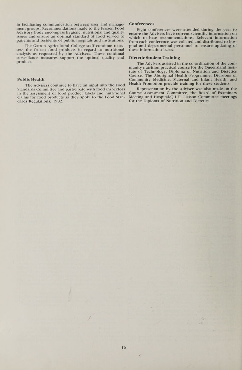 in facilitating communication between user and manage¬ ment groups. Recommendations made to the Frozen Food Advisory Body encompass hygiene, nutritional and quality issues and ensure an optimal standard of food served to patients and residents of public hospitals and institutions. The Gatton Agricultural College staff continue to as¬ sess the frozen food products in regard to nutritional analysis as requested by the Advisers. These continual surveillance measures support the optimal quality end product. Public Health The Advisers continue to have an input into the Food Standards Committee and participate with food inspectors in the assessment of food product labels and nutritional claims for food products as they apply to the Food Stan¬ dards Regulations, 1982. Conferences Eight conferences were attended during the year to ensure the Advisers have current scientific information on which to base recommendations. Relevant information from each conference was collated and distributed to hos¬ pital and departmental personnel to ensure updating of these information bases. Dietetic Student Training The Advisers assisted in the co-ordination of the com¬ munity nutrition practical course for the Queensland Insti¬ tute of Technology, Diploma of Nutrition and Dietetics Course. The Aboriginal Health Programme, Divisions of Community Medicine, Maternal and Infant Health, and Health Promotion provide training for these students. Representation by the Adviser was also made on the Course Assessment Committee, the Board of Examiners Meeting and Hospital/Q.I.T. Liaison Committee meetings for the Diploma of Nutrition and Dietetics.