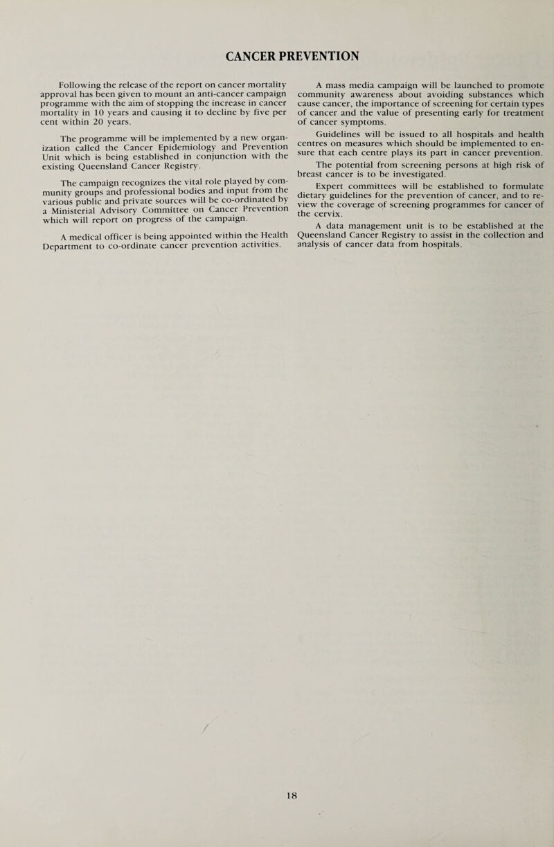 CANCER PREVENTION Following the release of the report on cancer mortality approval has been given to mount an anti-cancer campaign programme with the aim of stopping the increase in cancer mortality in 10 years and causing it to decline by five per cent within 20 years. The programme will be implemented by a new organ¬ ization called the Cancer Epidemiology and Prevention Unit which is being established in conjunction with the existing Queensland Cancer Registry. The campaign recognizes the vital role played by com¬ munity groups and professional bodies and input from the various public and private sources will be co-ordinated by a Ministerial Advisory Committee on Cancer Prevention which will report on progress of the campaign. A medical officer is being appointed within the Health Department to co-ordinate cancer prevention activities. A mass media campaign will be launched to promote community awareness about avoiding substances which cause cancer, the importance of screening for certain types of cancer and the value of presenting early for treatment of cancer symptoms. Guidelines will be issued to all hospitals and health centres on measures which should be implemented to en¬ sure that each centre plays its part in cancer prevention. The potential from screening persons at high risk of breast cancer is to be investigated. Expert committees will be established to formulate dietary guidelines for the prevention of cancer, and to re¬ view the coverage of screening programmes for cancer of the cervix. A data management unit is to be established at the Queensland Cancer Registry to assist in the collection and analysis of cancer data from hospitals.