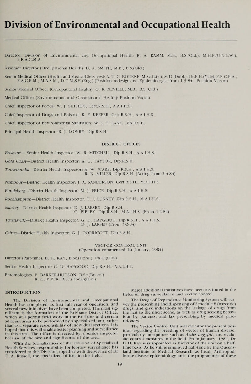 Division of Environmental and Occupational Health Director, Division of Environmental and Occupational Health: R. A. RAMM, M.B., B.S.(Qld.), M.H.P.(U.N.S.W.), F.R.A.C.M.A. Assistant Director (Occupational Health): D. A. SMITH, M.B., B.S.(Qld.) Senior Medical Officer (Health and Medical Services): A. T. C. BOURKE, M.Sc.(Liv.), M.D.(DubL), Dr.P.H.(Yale), F.R.C.P.A., F.A.C.P.M., M.A.S.M., D.T.M.&H.(Eng.) (Position redesignated Epidemiologist from 1-3-84—Position Vacant) Senior Medical Officer (Occupational Health): G. R. NEVILLE, M.B., B.S.(Qld.) Medical Officer (Environmental and Occupational Health): Position Vacant Chief Inspector of Foods: W. J. SHIELDS, Cert.R.S.H., A.A.I.H.S. Chief Inspector of Drugs and Poisons: K. F. KEEFER, Cert.R.S.H., A.A.I.H.S. Chief Inspector of Environmental Sanitation: W. J. T. LANE, Dip.R.S.H. Principal Health Inspector: R. J. LOWRY, Dip.R.S.H. DISTRICT OFFICES Brisbane— Senior Health Inspector: W. R. MITCHELL, Dip.R.S.H., A.A.I.H.S. Gold Coast—District Health Inspector: A. G. TAYLOR, Dip.R.S.H. Toowoomba—District Health Inspector: A. W. WARE, Dip.R.S.H., A.A.I.H.S. R. N. MILLER, Dip.R.S.H. (Acting from 2-4-84) Nambour—District Health Inspector: J. A. SANDERSON, Cert.R.S.H., M.A.I.H.S. Bundaberg— District Health Inspector: M. J. PRICE, Dip.R.S.H., A.A.I.H.S. Rockhampton—District Health Inspector: T. J. LUNNEY, Dip.R.S.H., M.A.I.H.S. Mackay—District Health Inspector: D. J. LARSEN, Dip.R.S.H. G. BIELBY, Dip.R.S.H., M.A.I.H.S. (From 1-2-84) Townsville— District Health Inspector: G. D. HAPGOOD, Dip.R.S.H., A.A.I.H.S. D. J. LARSEN (From 3-2-84) Cairns—District Health Inspector: G. J. DORRICOTT, Dip.R.S.H. VECTOR CONTROL UNIT (Operation commenced 1st January, 1984) Director (Part-time): B. H. KAY, B.Sc.(Hons.), Ph.D.(Qld.) Senior Health Inspector: G. D. HAPGOOD, Dip.R.S.H., A.A.I.H.S. Entomologists: P. BARKER-HUDSON, B.Sc.(Bristol) R. G. PIPER, B.Sc.(Hons.)(Qld.) INTRODUCTION The Division of Environmental and Occupational Health has completed its first full year of operation, and several new initiatives have been completed. The most sig¬ nificant is the formation of the Brisbane District Office, which will permit field work in the Brisbane and certain adjacent areas to be performed by a specialized unit, rather than as a separate responsibility of individual sections. It is hoped that this will enable better planning and surveillance in this area. The office is directed by a senior inspector because of the size and significance of the area. With the formalization of the Division of Specialized Health Services, responsibility for leprosy surveillance has transferred to this Division, together with the service of Dr D. A. Russell, the specialized officer in this field. Major additional initiatives have been instituted in the fields of drug surveillance and vector control. The Drugs of Dependence Monitoring System will sur¬ vey the prescribing and dispensing of Schedule 8 (narcotic) drugs, and give indications on the leakage of drugs from the licit to the illicit scene, as well as drug seeking behav¬ iour by patients, and lax prescribing by medical prac¬ titioners. The Vector Control Unit will monitor the present pos¬ ition regarding the breeding of vector of human disease, particularly mosquitoes such as Aedes aegypti, and evalu¬ ate control measures in the field. From January, 1984, Dr B. H. Kay was appointed as Director of the unit on a half¬ time basis. As he still is employed half-time by the Queens¬ land Institute of Medical Research as head. Arthropod- borne disease epidemiology unit, the programmes of these