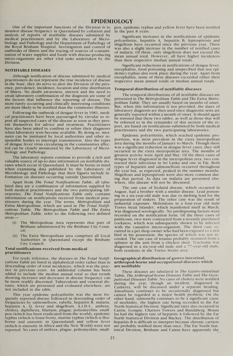 EPIDEMIOLOGY One of the important functions of the Division is to monitor disease frequency in Queensland by collation and analysis of reports of notifiable diseases submitted by medical practitioners and by the Laboratory of Micro¬ biology and Pathology and the Department of Pathology of the Royal Brisbane Hospital. Investigation and control of outbreaks of illness and the tracing of sources of contami¬ nation of water supplies and foods with disease-producing micro-organisms are other vital tasks undertaken by the Division. NOTIFIABLE DISEASES Although notification of disease submitted by medical practitioners do not represent the true incidence of disease in the State, they do serve to alert the Division of the pres¬ ence, prevalence, incidence, location and time distribution of illness. No doubt awareness, interest and the need to await laboratory confirmation of the diagnosis are some of the factors that influence the reporting of disease. The more rarely occurring and clinically interesting conditions are more likely to be notified than the commoner illnesses. Following the outbreak of dengue fever in 1981, medi¬ cal practitioners have been encouraged by circular to re¬ port all suspected cases of the disease as soon as they pres¬ ent themselves for advice and treatment. Practitioners have also been asked to confirm or refute their diagnoses when laboratory tests become available. By doing so, mea¬ sures can be instituted by local authorities and other re¬ sponsible bodies to interrupt transmission. Also the types of dengue fever virus circulating in the communities affec¬ ted can be closely monitored by the Laboratory of Micro¬ biology and Pathology. The laboratory reports continue to provide a rich and valuable source of up-to-date information on notifiable dis¬ eases which occur in Queensland. It must be borne in mind when examining data published by the Laboratory of Microbiology and Pathology that their figures include in¬ formation on diseases occurring outside Queensland. Apart from The Total Notifications Table, all tabu¬ lated data are a combination of information supplied by both medical practitioners and the two participating lab¬ oratories. The Total Notifications Table only contains information on notifications received from medical prac¬ titioners during the year. The terms, Metropolitan and Extra Metropolitan, which are used in The Total Notifi¬ cations Table, The Metropolitan Table and The Extra Metropolitan Table, refer to the following two defined areas: — (i) The Metropolitan Area represents that part of Brisbane administered by the Brisbane City Coun¬ cil; (ii) The Extra Metropolitan area comprises all Local Authorities in Queensland except the Brisbane City Council. Total notifications received from medical practitioners For ready reference, the diseases in The Total Notifi¬ cations Table are listed in alphabetical order rather than in descending order of total incidences, which was the prac¬ tice in previous years. An additional column has been added to include the median annual total so that trends showing increases and decreases in disease frequency can be more readily discerned. Tuberculosis and venereal dis¬ eases, which are presented and evaluated elsewhere, are not included in the table. This year epidemic polyarthritis was the most fre¬ quently reported disease followed in descending order of frequencies by salmonellosis, rubella, hepatitis B, malaria, hepatitis A, Q. fever and shigellosis. A.I.D.S., anthrax, cholera, diphtheria, filariasis, plague, poliomyelitis, small¬ pox (which has been eradicated from the world), epidemic typhus (which is louse-born), murine typhus (which is flea- borne and enzootic in Queensland) and yellow fever (which is enzootic in Africa and the New World) were not reported. No cases of anthrax, plague, poliomyelitis, small¬ pox, epidemic typhus and yellow fever have been notified in the past 8 years. Significant increases in the notifications of epidemic polyarthritis, hepatitis A, hepatitis B, leptospirosis and shigellosis have occurred since the previous year. There was also a slight increase in the number of notified cases of malaria. Of these, only shigellosis does not exceed the mean annual total. However, all have higher incidences than their respective median annual totals. Significant reductions in notifications of dengue fever, encephalitis, food poisoning and unspecified (but not epi¬ demic) typhus also took place during the year. Apart from encephalitis, none of these diseases exceeded either their respective mean annual totals or median annual totals. Temporal distribution of notifiable diseases The temporal distributions of all notifiable diseases are presented in The Metropolitan Table and The Extra Metro¬ politan Table. They are usually based on months of onset. But, when this information is not provided, the dates of laboratory diagnosis are then used since diagnostic tests are generally reported within a month of onset. It should again be stressed that these two tables, as well as those that will be referred to in the remainder of this section of the re¬ port, are based on notifications submitted by both medical practitioners and the two participating laboratories. Epidemic polyarthritis, which reached epidemic pro¬ portions, was most prevalent in the extra metropolitan area during the months of January to March. Though there was a significant reduction in dengue fever cases, they still occurred in the extra metropolitan area. The months of greatest activity were April and May. Of the three cases of dengue fever diagnosed in the metropolitan area, two con¬ tracted their infections in Sri Lanka and one in Fiji. Both types of hepatitis and salmonellosis occurred throughout the year but, as expected, peaked in the summer months. Shigellosis and leptospirosis were also more common dur¬ ing that period. As data on malaria are presented else¬ where, this disease will not be discussed. The one case of hydatid disease, which occurred in August, had a brother with a similar disease. Lead poison¬ ing in a six-year-old male was due to melting lead for the preparation of sinkers. The other case was the result of industrial exposure. Melioidosis in a four-year old male Torres Strait Islander, which manifested itself in March, was diagnosed serologically. No predisposing factors were recorded on the notification form. Of the three cases of psitticosis, two were contracted from a recently purchased cockatoo, which was subsequently shown to be infected with the causative micro-organism. The third case oc¬ curred in a pet shop owner who had been exposed to a sick bird in his possession, the species of which was not re¬ corded. The one case of tetanus probably stemmed from a splinter in the arm from a chicken shed. Trachoma was diagnosed in a six-year-old male and a 77-year-old male, both residents in the Torres Straits area. Geographical distribution of gastro-intestinal, arthropod-borne and occupational diseases which are notifiable These diseases are tabulated in The Gastro-intestinal Table, The Arthropod-borne Diseases Table and The Occu¬ pational Diseases Table. No cases of cholera were notified during the year, though an incident, diagnosed in Canberra, will be discussed under a separate heading. Amoebiasis continues to be occasionally diagnosed but cannot be regarded as a major health problem. On the other hand, salmonella continues to be a significant cause of morbidity, the highest rate being recorded in the Far North Statistical Division. Significant rates also occurred in Cairns, Gympie, Charters Towers and Bundaberg. Mount Isa had the highest rate of hepatitis A followed by the Far North Statistical Division and Mackay. The distribution of hepatitis B is difficult to interpret because chronic carriers are probably notified more than once. The Far North Stat¬ istical Division, Brisbane and Cairns have apparently the