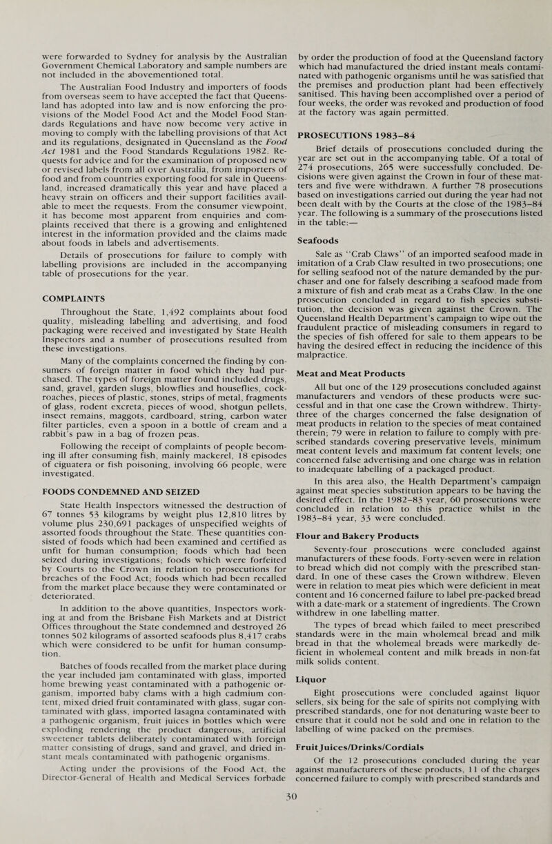 were forwarded to Sydney for analysis by the Australian Government Chemical Laboratory and sample numbers are not included in the abovementioned total. The Australian Food Industry and importers of foods from overseas seem to have accepted the fact that Queens¬ land has adopted into law and is now enforcing the pro¬ visions of the Model Food Act and the Model Food Stan¬ dards Regulations and have now become very active in moving to comply with the labelling provisions of that Act and its regulations, designated in Queensland as the Food Act 1981 and the Food Standards Regulations 1982. Re¬ quests for advice and for the examination of proposed new or revised labels from all over Australia, from importers of food and from countries exporting food for sale in Queens¬ land, increased dramatically this year and have placed a heavy strain on officers and their support facilities avail¬ able to meet the requests. From the consumer viewpoint, it has become most apparent from enquiries and com¬ plaints received that there is a growing and enlightened interest in the information provided and the claims made about foods in labels and advertisements. Details of prosecutions for failure to comply with labelling provisions are included in the accompanying table of prosecutions for the year. COMPLAINTS Throughout the State, 1,492 complaints about food quality, misleading labelling and advertising, and food packaging were received and investigated by State Health Inspectors and a number of prosecutions resulted from these investigations. Many of the complaints concerned the finding by con¬ sumers of foreign matter in food which they had pur¬ chased. The types of foreign matter found included drugs, sand, gravel, garden slugs, blowflies and houseflies, cock¬ roaches, pieces of plastic, stones, strips of metal, fragments of glass, rodent excreta, pieces of wood, shotgun pellets, insect remains, maggots, cardboard, string, carbon water filter particles, even a spoon in a bottle of cream and a rabbit’s paw in a bag of frozen peas. Following the receipt of complaints of people becom¬ ing ill after consuming fish, mainly mackerel, 18 episodes of ciguatera or fish poisoning, involving 66 people, were investigated. FOODS CONDEMNED AND SEIZED State Health Inspectors witnessed the destruction of 67 tonnes 53 kilograms by weight plus 12,810 litres by volume plus 230,691 packages of unspecified weights of assorted foods throughout the State. These quantities con¬ sisted of foods which had been examined and certified as unfit for human consumption; foods which had been seized during investigations; foods which were forfeited by Courts to the Crown in relation to prosecutions for breaches of the Food Act; foods which had been recalled from the market place because they were contaminated or deteriorated. In addition to the above quantities, Inspectors work¬ ing at and from the Brisbane Fish Markets and at District Offices throughout the State condemned and destroyed 26 tonnes 502 kilograms of assorted seafoods plus 8,417 crabs which were considered to be unfit for human consump¬ tion. Batches of foods recalled from the market place during the year included jam contaminated with glass, imported home brewing yeast contaminated with a pathogenic or¬ ganism, imported baby clams with a high cadmium con¬ tent, mixed dried fruit contaminated with glass, sugar con¬ taminated with glass, imported lasagna contaminated with a pathogenic organism, fruit juices in bottles which were exploding rendering the product dangerous, artificial sweetener tablets deliberately contaminated with foreign matter consisting of drugs, sand and gravel, and dried in¬ stant meals contaminated with pathogenic organisms. Acting under the provisions of the Food Act, the Director-General of Health and Medical Services forbade by order the production of food at the Queensland factory which had manufactured the dried instant meals contami¬ nated with pathogenic organisms until he was satisfied that the premises and production plant had been effectively sanitised. This having been accomplished over a period of four weeks, the order was revoked and production of food at the factory was again permitted. PROSECUTIONS 1983-84 Brief details of prosecutions concluded during the year are set out in the accompanying table. Of a total of 274 prosecutions, 265 were successfully concluded. De¬ cisions were given against the Crown in four of these mat¬ ters and five were withdrawn. A further 78 prosecutions based on investigations carried out during the year had not been dealt with by the Courts at the close of the 1983-84 year. The following is a summary of the prosecutions listed in the table:— Seafoods Sale as “Crab Claws” of an imported seafood made in imitation of a Crab Claw resulted in two prosecutions; one for selling seafood not of the nature demanded by the pur¬ chaser and one for falsely describing a seafood made from a mixture of fish and crab meat as a Crabs Claw. In the one prosecution concluded in regard to fish species substi¬ tution, the decision was given against the Crown. The Queensland Health Department’s campaign to wipe out the fraudulent practice of misleading consumers in regard to the species of fish offered for sale to them appears to be having the desired effect in reducing the incidence of this malpractice. Meat and Meat Products All but one of the 129 prosecutions concluded against manufacturers and vendors of these products were suc¬ cessful and in that one case the Crown withdrew. Thirty- three of the charges concerned the false designation of meat products in relation to the species of meat contained therein; 79 were in relation to failure to comply with pre¬ scribed standards covering preservative levels, minimum meat content levels and maximum fat content levels; one concerned false advertising and one charge was in relation to inadequate labelling of a packaged product. In this area also, the Health Department’s campaign against meat species substitution appears to be having the desired effect. In the 1982-83 year, 60 prosecutions were concluded in relation to this practice whilst in the 1983-84 year, 33 were concluded. Flour and Bakery Products Seventy-four prosecutions were concluded against manufacturers of these foods. Forty-seven were in relation to bread which did not comply with the prescribed stan¬ dard. In one of these cases the Crown withdrew. Eleven were in relation to meat pies which were deficient in meat content and 16 concerned failure to label pre-packed bread with a date-mark or a statement of ingredients. The Crown withdrew in one labelling matter. The types of bread which failed to meet prescribed standards were in the main wholemeal bread and milk bread in that the wholemeal breads were markedly de¬ ficient in wholemeal content and milk breads in non-fat milk solids content. Liquor Eight prosecutions were concluded against liquor sellers, six being for the sale of spirits not complying with prescribed standards, one for not denaturing waste beer to ensure that it could not be sold and one in relation to the labelling of wine packed on the premises. Fruit Juices/Drinks/Cordials Of the 12 prosecutions concluded during the year against manufacturers of these products, 1 1 of the charges concerned failure to comply with prescribed standards and
