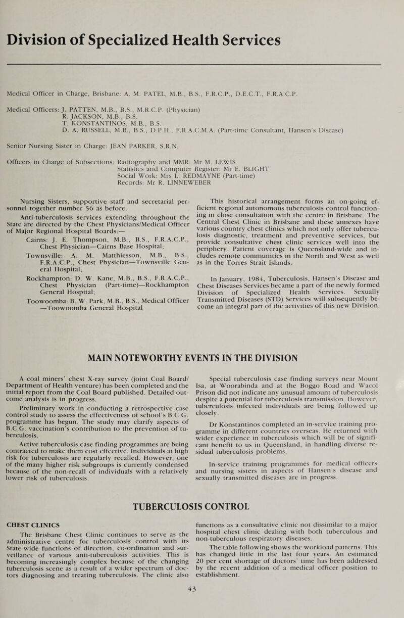 Division of Specialized Health Services Medical Officer in Charge, Brisbane: A. M. PATEL, M.B., B.S., F.R.C.P., D.E.C.T., F.R.A.C.P. Medical Officers: J. PATTEN, M.B., B.S., M.R.C.P. (Physician) R. JACKSON, M.B., B.S. T. KONSTANTINOS, M.B., B.S. D. A. RUSSELL, M.B., B.S., D.P.H., F.R.A.C.M.A. (Part-time Consultant, Hansen’s Disease) Senior Nursing Sister in Charge: JEAN PARKER, S.R.N. Officers in Charge of Subsections: Radiography and MMR: Mr M. LEWIS Statistics and Computer Register: Mr E. BLIGHT Social Work: Mrs L. REDMAYNE (Part-time) Records: Mr R. LINNEWEBER Nursing Sisters, supportive staff and secretarial per¬ sonnel together number 56 as before. Anti-tuberculosis services extending throughout the State are directed by the Chest Physicians/Medical Officer of Major Regional Hospital Boards:— Cairns: J. E. Thompson, M.B., B.S., F.R.A.C.P., Chest Physician—Cairns Base Hospital; Townsville: A. M. Matthiesson, M.B., B.S., F.R.A.C.P., Chest Physician—Townsville Gen¬ eral Hospital; Rockhampton: D. W. Kane, M.B., B.S., F.R.A.C.P., Chest Physician (Part-time)—Rockhampton General Hospital; Toowoomba: B. W. Park, M.B., B.S., Medical Officer —Toowoomba General Hospital This historical arrangement forms an on-going ef¬ ficient regional autonomous tuberculosis control function¬ ing in close consultation with the centre in Brisbane. The Central Chest Clinic in Brisbane and these annexes have various country chest clinics which not only offer tubercu¬ losis diagnostic, treatment and preventive services, but provide consultative chest clinic services well into the periphery. Patient coverage is Queensland-wide and in¬ cludes remote communities in the North and West as well as in the Torres Strait Islands. In January, 1984, Tuberculosis, Hansen’s Disease and Chest Diseases Services became a part of the newly formed Division of Specialized Health Services. Sexually Transmitted Diseases (STD) Services will subsequently be¬ come an integral part of the activities of this new Division. MAIN NOTEWORTHY EVENTS IN THE DIVISION A coal miners’ chest X-ray survey (joint Coal Board/ Department of Health venture) has been completed and the initial report from the Coal Board published. Detailed out¬ come analysis is in progress. Preliminary work in conducting a retrospective case control study to assess the effectiveness of school’s B.C.G. programme has begun. The study may clarify aspects of B.C.G. vaccination’s contribution to the prevention of tu¬ berculosis. Active tuberculosis case finding programmes are being contracted to make them cost effective. Individuals at high risk for tuberculosis are regularly recalled. However, one of the many higher risk subgroups is currently condensed because of the non-recall of individuals with a relatively lower risk of tuberculosis. Special tuberculosis case finding surveys near Mount Isa, at Woorabinda and at the Boggo Road and Wacol Prison did not indicate any unusual amount of tuberculosis despite a potential for tuberculosis transmission. However, tuberculosis infected individuals are being followed up closely. Dr Konstantinos completed an in-service training pro¬ gramme in different countries overseas. He returned with wider experience in tuberculosis which will be of signifi¬ cant benefit to us in Queensland, in handling diverse re¬ sidual tuberculosis problems. In-service training programmes for medical officers and nursing sisters in aspects of Hansen’s disease and sexually transmitted diseases are in progress. TUBERCULOSIS CONTROL CHEST CLINICS The Brisbane Chest Clinic continues to serve as the administrative centre for tuberculosis control with its State-wide functions of direction, co-ordination and sur¬ veillance of various anti-tuberculosis activities. This is becoming increasingly complex because of the changing tuberculosis scene as a result of a wider spectrum of doc¬ tors diagnosing and treating tuberculosis. The clinic also functions as a consultative clinic not dissimilar to a major hospital chest clinic dealing with both tuberculous and non-tuberculous respiratory diseases. The table following shows the workload patterns. This has changed little in the last four years. An estimated 20 per cent shortage of doctors’ time has been addressed by the recent addition of a medical officer position to establishment.