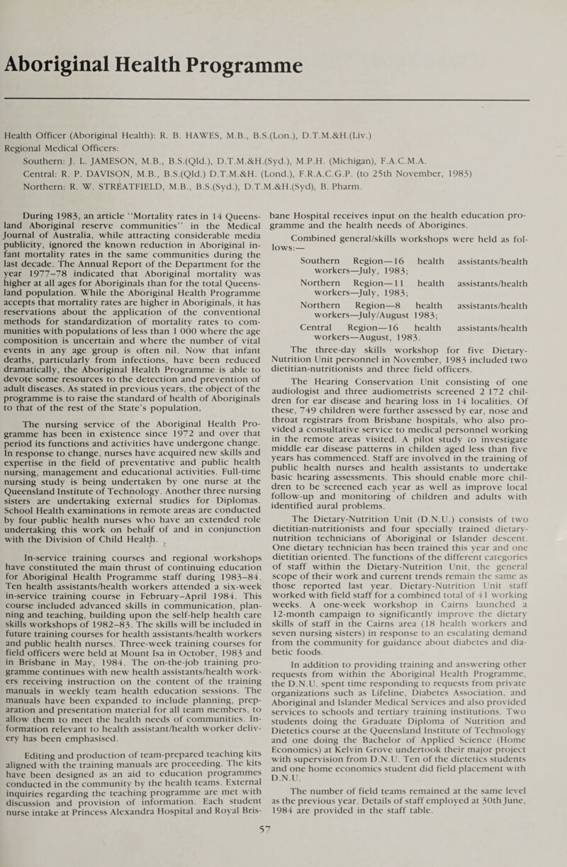 Aboriginal Health Programme Health Officer (Aboriginal Health): R. B. HAWES, M.B., B.S.(Lon.), D.T.M.&H.(Liv.) Regional Medical Officers: Southern: J. L. JAMESON, M.B., B.S.(Qld.), D.T.M.&H.(Syd.), M.P.H. (Michigan), F.A.C.M.A. Central: R. P. DAVISON, M.B., B.S.(Qld.) D.T.M.&H. (Lond.), F.R.A.C.G.P. (to 25th November, 1983) Northern: R. W. STREATFIELD, M.B., B.S.(Syd.), D.T.M.&H.(Syd), B. Pharm. During 1983, an article “Mortality rates in 14 Queens¬ land Aboriginal reserve communities’’ in the Medical Journal of Australia, while attracting considerable media publicity, ignored the known reduction in Aboriginal in¬ fant mortality rates in the same communities during the last decade. The Annual Report of the Department for the year 1977-78 indicated that Aboriginal mortality was higher at all ages for Aboriginals than for the total Queens¬ land population. While the Aboriginal Health Programme accepts that mortality rates are higher in Aboriginals, it has reservations about the application of the conventional methods for standardization of mortality rates to com¬ munities with populations of less than 1 000 where the age composition is uncertain and where the number of vital events in any age group is often nil. Now that infant deaths, particularly from infections, have been reduced dramatically, the Aboriginal Health Programme is able to devote some resources to the detection and prevention of adult diseases. As stated in previous years, the object of the programme is to raise the standard of health of Aboriginals to that of the rest of the State’s population. The nursing service of the Aboriginal Health Pro¬ gramme has been in existence since 1972 and over that period its functions and activities have undergone change. In response to change, nurses have acquired new skills and expertise in the field of preventative and public health nursing, management and educational activities. Full-time nursing study is being undertaken by one nurse at the Queensland Institute of Technology. Another three nursing sisters are undertaking external studies for Diplomas. School Health examinations in remote areas are conducted by four public health nurses who have an extended role undertaking this work on behalf of and in conjunction with the Division of Child Health. « v In-service training courses and regional workshops have constituted the main thrust of continuing education for Aboriginal Health Programme staff during 1983-84. Ten health assistants/health workers attended a six-week in-service training course in February-April 1984. This course included advanced skills in communication, plan¬ ning and teaching, building upon the self-help health care skills workshops of 1982-83. The skills will be included in future training courses for health assistants/health workers and public health nurses. Three-week training courses for field officers were held at Mount Isa in October, 1983 and in Brisbane in May, 1984. The on-the-job training pro¬ gramme continues with new health assistants/health work¬ ers receiving instruction on the content of the training manuals in weekly team health education sessions. The manuals have been expanded to include planning, prep¬ aration and presentation material for all team members, to allow them to meet the health needs of communities. In¬ formation relevant to health assistant/health worker deliv¬ ery has been emphasised. Editing and production of team-prepared teaching kits aligned with the training manuals are proceeding. I he kits have been designed as an aid to education programmes conducted in the community by the health teams. External inquiries regarding the teaching programme are met with discussion and provision of information. Each student nurse intake at Princess Alexandra Hospital and Royal Bris¬ bane Hospital receives input on the health education pro¬ gramme and the health needs of Aborigines. Combined general/skills workshops were held as fol¬ lows:— Southern Region—16 health workers—July, 1983; Northern Region—11 health workers—July, 1983; Northern Region—8 health workers—July/August 1983; Central Region—16 health workers—August, 1983. assistants/health assistants/health assistants/health assistants/health The three-day skills workshop for five Dietary- Nutrition Unit personnel in November, 1983 included two dietitian-nutritionists and three field officers. The Hearing Conservation Unit consisting of one audiologist and three audiometrists screened 2 172 chil¬ dren for ear disease and hearing loss in 14 localities. Of these, 749 children were further assessed by ear, nose and throat registrars from Brisbane hospitals, who also pro¬ vided a consultative service to medical personnel working in the remote areas visited. A pilot study to investigate middle ear disease patterns in childen aged less than five years has commenced. Staff are involved in the training of public health nurses and health assistants to undertake basic hearing assessments. This should enable more chil¬ dren to be screened each year as well as improve local follow-up and monitoring of children and adults with identified aural problems. The Dietary-Nutrition Unit (D.N.U.) consists of two dietitian-nutritionists and four specially trained dietary- nutrition technicians of Aboriginal or Islander descent. One dietary technician has been trained this year and one dietitian oriented. The functions of the different categories of staff within the Dietary-Nutrition Unit, the general scope of their work and current trends remain the same as those reported last year. Dietary-Nutrition Unit staff worked with field staff for a combined total of 4l working weeks. A one-week workshop in Cairns launched a 12-month campaign to significantly improve the dietary skills of staff in the Cairns area (18 health workers and seven nursing sisters) in response to an escalating demand from the community for guidance about diabetes and dia¬ betic foods. In addition to providing training and answering other requests from within the Aboriginal Health Programme, the D.N.U. spent time responding to requests from private organizations such as Lifeline, Diabetes Association, and Aboriginal and Islander Medical Services and also provided services to schools and tertiary training institutions. Two students doing the Graduate Diploma of Nutrition and Dietetics course at the Queensland Institute of Technology and one doing the Bachelor of Applied Science (Home Economics) at Kelvin Grove undertook their major project with supervision from D.N.U. Ten of the dietetics students and one home economics student did field placement with D.N.U. The number of field teams remained at the same level as the previous year. Details of staff employed at 30th June, 1984 are provided in the staff table.