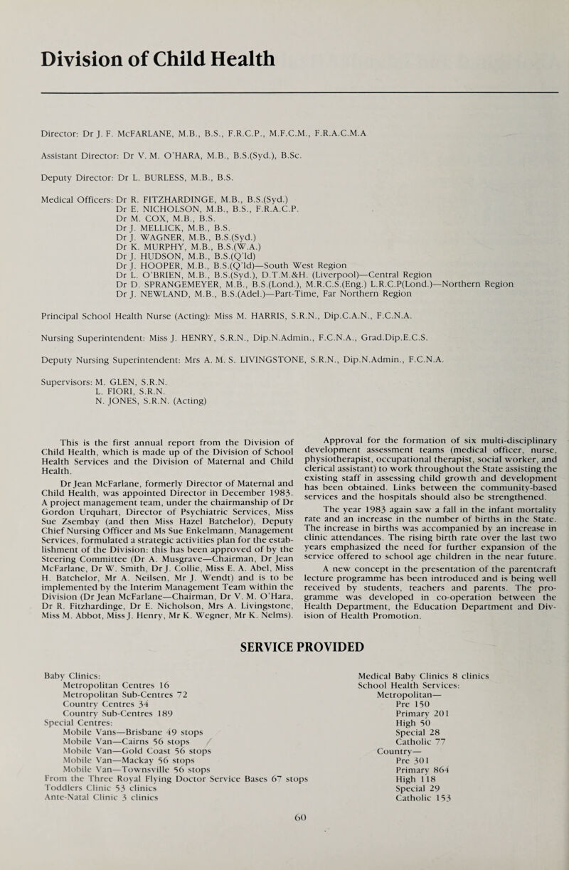 Division of Child Health Director: Dr J. F. McFARLANE, M.B., B.S., F.R.C.P., M.F.C.M., F.R.A.C.M.A Assistant Director: Dr V. M. O’HARA, M.B., B.S.(Syd.), B.Sc. Deputy Director: Dr L. BURLESS, M.B., B.S. Medical Officers: Dr R. FITZHARDINGE, M.B., B.S.(Syd.) Dr E. NICHOLSON, M.B., B.S., F.R.A.C.P. Dr M. COX, M.B., B.S. Dr J. MELLICK, M.B., B.S. Dr J. WAGNER, M.B., B.S.(Syd.) Dr K. MURPHY, M.B., B.S.(W.A.) Dr J. HUDSON, M.B., B.S.(Q’ld) Dr J. HOOPER, M.B., B.S.(Q’ld)—South West Region Dr L. O’BRIEN, M.B., B.SJSyd.), D.T.M.&H. (Liverpool)—Central Region Dr D. SPRANGEMEYER, M.B., B.S.(Lond.), M.R.C.S.(Eng.) L.R.C.P(Lond.)—Northern Region Dr J. NEWLAND, M.B., B.S.(Adel.)—Part-Time, Far Northern Region Principal School Health Nurse (Acting): Miss M. HARRIS, S.R.N., Dip.C.A.N., F.C.N.A. Nursing Superintendent: Miss J. HENRY, S.R.N., Dip.N.Admin., F.C.N.A., Grad.Dip.E.C.S. Deputy Nursing Superintendent: Mrs A. M. S. LIVINGSTONE, S.R.N., Dip.N.Admin., F.C.N.A. Supervisors: M. GLEN, S.R.N. L. FIORI, S.R.N. N. JONES, S.R.N. (Acting) This is the first annual report from the Division of Child Health, which is made up of the Division of School Health Services and the Division of Maternal and Child Health. Dr Jean McFarlane, formerly Director of Maternal and Child Health, was appointed Director in December 1983. A project management team, under the chairmanship of Dr Gordon Urquhart, Director of Psychiatric Services, Miss Sue Zsembay (and then Miss Hazel Batchelor), Deputy Chief Nursing Officer and Ms Sue Enkelmann, Management Services, formulated a strategic activities plan for the estab¬ lishment of the Division: this has been approved of by the Steering Committee (Dr A. Musgrave—Chairman, Dr Jean McFarlane, Dr W. Smith, Dr J. Collie, Miss E. A. Abel, Miss H. Batchelor, Mr A. Neilsen, Mr J. Wendt) and is to be implemented by the Interim Management Team within the Division (Dr Jean McFarlane—Chairman, Dr V. M. O’Hara, Dr R. Fitzhardinge, Dr E. Nicholson, Mrs A. Livingstone, Miss M. Abbot, Miss J. Henry, Mr K. Wegner, Mr K. Nelms). Approval for the formation of six multi-disciplinary development assessment teams (medical officer, nurse, physiotherapist, occupational therapist, social worker, and clerical assistant) to work throughout the State assisting the existing staff in assessing child growth and development has been obtained. Links between the community-based services and the hospitals should also be strengthened. The year 1983 again saw a fall in the infant mortality rate and an increase in the number of births in the State. The increase in births was accompanied by an increase in clinic attendances. The rising birth rate over the last two years emphasized the need for further expansion of the service offered to school age children in the near future. A new concept in the presentation of the parentcraft lecture programme has been introduced and is being well received by students, teachers and parents. The pro¬ gramme was developed in co-operation between the Health Department, the Education Department and Div¬ ision of Health Promotion. SERVICE PROVIDED Baby Clinics: Metropolitan Centres 16 Metropolitan Sub-Centres 72 Country Centres 34 Country Sub-Centres 189 Special Centres: Mobile Vans—Brisbane 49 stops Mobile Van—Cairns 56 stops Mobile Van—Gold Coast 56 stops Mobile Van—Mackay 56 stops Mobile Van—Townsville 56 stops From the Three Royal Flying Doctor Service Bases Toddlers Clinic 53 clinics Ante-Natal Clinic 3 clinics Medical Baby Clinics 8 clinics School Health Services: Metropolitan— Pre 150 Primary 201 High 50 Special 28 Catholic 77 Country— Pre 301 Primary 864 67 stops High 118 Special 29 Catholic 153