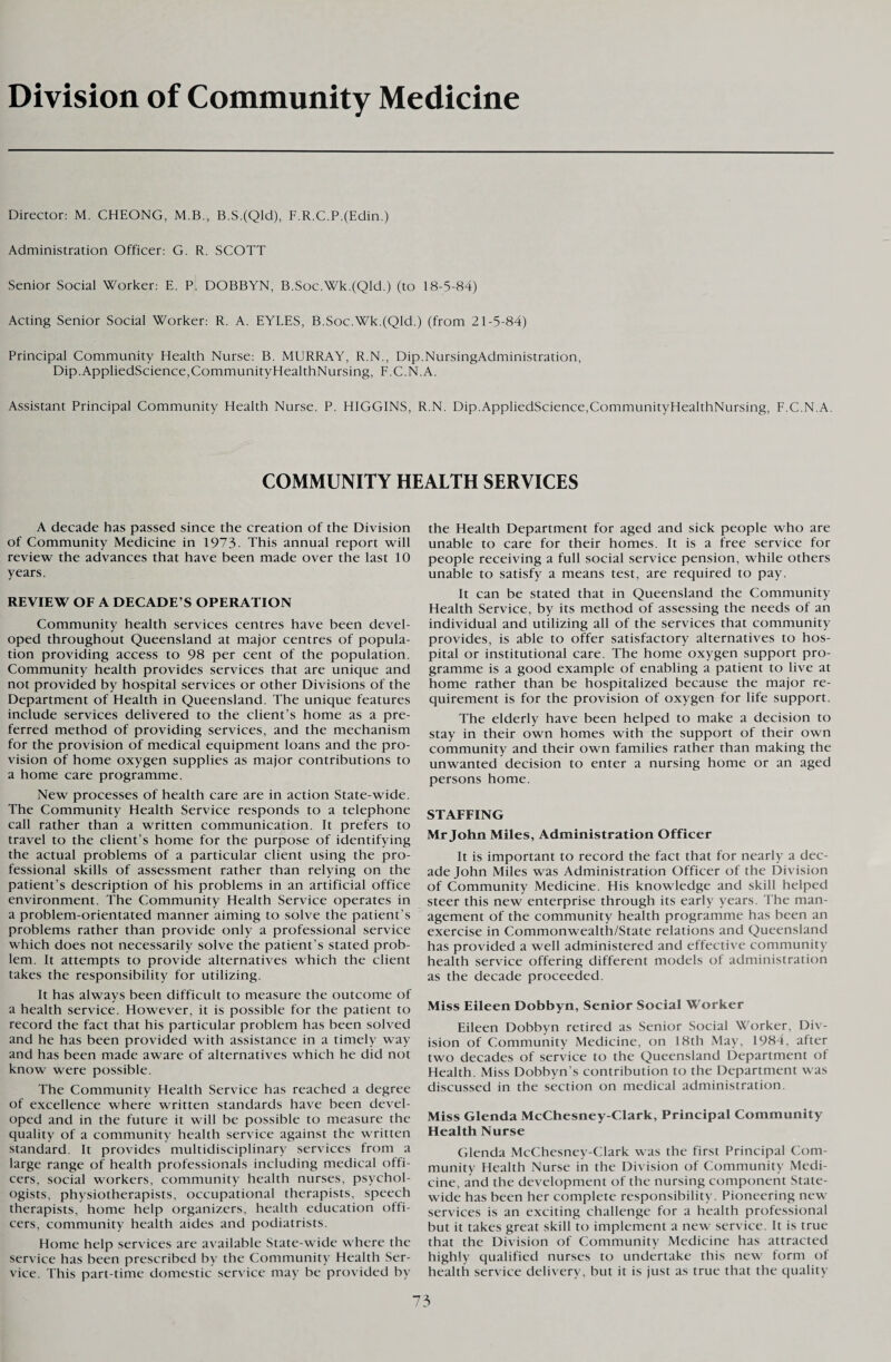 Division of Community Medicine Director: M. CHEONG, M.B., B.S.(Qld), F.R.C.P.(Edin.) Administration Officer: G. R. SCOTT Senior Social Worker: E. P. DOBBYN, B.Soc.Wk.(Qld.) (to 18-5-84) Acting Senior Social Worker: R. A. EYLES, B.Soc.Wk.(Qld.) (from 21-5-84) Principal Community Health Nurse: B. MURRAY, R.N., Dip.NursingAdministration, Dip.AppliedScience,CommunityHealthNursing, F.C.N.A. Assistant Principal Community Health Nurse. P. HIGGINS, R.N. Dip.AppliedScience,CommunityHealthNursing, F.C.N.A. COMMUNITY HEALTH SERVICES A decade has passed since the creation of the Division of Community Medicine in 1973. This annual report will review the advances that have been made over the last 10 years. REVIEW OF A DECADE’S OPERATION Community health services centres have been devel¬ oped throughout Queensland at major centres of popula¬ tion providing access to 98 per cent of the population. Community health provides services that are unique and not provided by hospital services or other Divisions of the Department of Health in Queensland. The unique features include services delivered to the client’s home as a pre¬ ferred method of providing services, and the mechanism for the provision of medical equipment loans and the pro¬ vision of home oxygen supplies as major contributions to a home care programme. New processes of health care are in action State-wide. The Community Health Service responds to a telephone call rather than a written communication. It prefers to travel to the client’s home for the purpose of identifying the actual problems of a particular client using the pro¬ fessional skills of assessment rather than relying on the patient’s description of his problems in an artificial office environment. The Community Health Service operates in a problem-orientated manner aiming to solve the patient’s problems rather than provide only a professional service which does not necessarily solve the patient’s stated prob¬ lem. It attempts to provide alternatives which the client takes the responsibility for utilizing. It has always been difficult to measure the outcome of a health service. However, it is possible for the patient to record the fact that his particular problem has been solved and he has been provided with assistance in a timely way and has been made aware of alternatives which he did not know were possible. The Community Health Service has reached a degree of excellence where written standards have been devel¬ oped and in the future it will be possible to measure the quality of a community health service against the written standard. It provides multidisciplinary services from a large range of health professionals including medical offi¬ cers, social workers, community health nurses, psychol¬ ogists, physiotherapists, occupational therapists, speech therapists, home help organizers, health education offi¬ cers, community health aides and podiatrists. Home help services are available State-wide where the service has been prescribed by the Community Health Ser¬ vice. This part-time domestic service may be provided by the Health Department for aged and sick people who are unable to care for their homes. It is a free service for people receiving a full social service pension, while others unable to satisfy a means test, are required to pay. It can be stated that in Queensland the Community Health Service, by its method of assessing the needs of an individual and utilizing all of the services that community provides, is able to offer satisfactory alternatives to hos¬ pital or institutional care. The home oxygen support pro¬ gramme is a good example of enabling a patient to live at home rather than be hospitalized because the major re¬ quirement is for the provision of oxygen for life support. The elderly have been helped to make a decision to stay in their own homes with the support of their own community and their own families rather than making the unwanted decision to enter a nursing home or an aged persons home. STAFFING Mr John Miles, Administration Officer It is important to record the fact that for nearly a dec¬ ade John Miles was Administration Officer of the Division of Community Medicine. His knowledge and skill helped steer this new enterprise through its early years. The man¬ agement of the community health programme has been an exercise in Commonwealth/State relations and Queensland has provided a well administered and effective community health service offering different models of administration as the decade proceeded. Miss Eileen Dobbyn, Senior Social Worker Eileen Dobbyn retired as Senior Social Worker, Div¬ ision of Community Medicine, on 18th May, 1984, after two decades of service to the Queensland Department of Health. Miss Dobbyn’s contribution to the Department was discussed in the section on medical administration. Miss Glenda McChesney-Clark, Principal Community Health Nurse Glenda McChesney-Clark was the first Principal Com¬ munity Health Nurse in the Division of Community Medi¬ cine, and the development of the nursing component State¬ wide has been her complete responsibility. Pioneering new services is an exciting challenge for a health professional but it takes great skill to implement a new service. It is true that the Division of Community Medicine has attracted highly qualified nurses to undertake this new form of health service delivery, but it is just as true that the quality