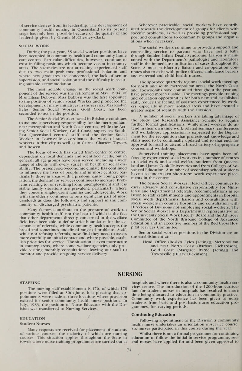 of service derives from its leadership. The development of community health nursing in Queensland to its present stage has only been possible because of the quality of the leadership given by Glenda McChesney-Clark. SOCIAL WORK During the past year, 55 social worker positions have been occupied in community health and community home care centres. Particular difficulties, however, continue to exist in filling positions which become vacant in country areas. The vacancies are not attracting experienced staff due to two main problems: professional isolation and where new graduates are concerned, the lack of senior supervision; and social isolation and the difficulty in secur¬ ing suitable accommodation. The most notable change in the social work com¬ ponent of the service was the retirement in May, 1984, of Miss Eileen Dobbyn. Miss Dobbyn was the first appointee to the position of Senior Social Worker and pioneered the development of many initiatives in the service. Mrs Roslyn Eyles, Senior Social Worker, Gold Coast, has been seconded to act in the position. The Senior Social Worker based in Brisbane continues to assume supervisory responsibility for the metropolitan, near metropolitan and North Coast centres, while the Act¬ ing Senior Social Worker, Gold Coast, supervises South- East Queensland centres’ staff and the Senior Social Worker in Townsville co-ordinates the work of social workers in that city as well as in Cairns, Charters Towers and Bowen. The focus of work has varied from centre to centre, dependent on local demands and identified needs; but in general, all age groups have been served, including a wide range of clients with every variety of health or social dis¬ ability. The present socio-economic climate has continued to influence the lives of people and in most centres, par¬ ticularly those in areas with a predominantly young popu¬ lation, the demand for services continues to increase. Prob¬ lems relating to, or resulting from, unemployment and less stable family situations are prevalent, particularly where they concern single-parent families and adolescents. Work with the elderly continues to be a significant part of most caseloads as does the follow-up and support in the com¬ munity of discharged psychiatric patients. Many factors contribute to the pressure of work on community health staff, not the least of which is the fact that other departments directly concerned in the welfare field have been able to define strict boundaries for the ac¬ ceptance of referrals, while community health accepts the broad and sometimes undefined range of problems. Staff, while not refusing referrals, now find they need to assess more carefully an initial contact and where possible, estab¬ lish priorities for service. The situation is even more acute in country areas, where some welfare agencies only pro¬ vide visiting monthly consultations, leaving our staff to monitor and provide on-going service delivery. Wherever practicable, social workers have contrib¬ uted towards the development of groups for clients with specific problems, as well as providing professional sup¬ port and consultations to community groups and organiz¬ ations when necessary. The social workers continue to provide a support and counselling service to parents who have lost a baby through Sudden Infant Death Syndrome. Liaison is main¬ tained with the Department’s pathologist and laboratory staff in the immediate notification of cases throughout the State. A most satisfactory liaison and co-operation con¬ tinues also to exist with police officers, ambulance bearers and maternal and child health nurses. The approved quarterly regional social work meetings for north and south metropolitan areas, the North Coast and Toowoomba have continued throughout the year and have proved most valuable. The meetings provide training and education opportunities for both new and established staff, reduce the feeling of isolation experienced by work¬ ers, especially in more isolated areas and have created a greater sense of identity with the Division. A number of social workers are taking advantage of the Study and Research Assistance Scheme to acquire further formal qualifications. While most workers do at¬ tend in their own time work-related seminars, conferences and workshops, appreciation is expressed to the Depart¬ ment for the recognition that professional knowledge and skills need to be continually updated and to that end, for approval for staff to attend a broad variety of appropriate courses and workshops. Supervised training placements have again been of¬ fered by experienced social workers in a number of centres to social work and social welfare students from Queens¬ land and James Cook Universities and from Colleges of Ad¬ vanced Education. A number of secondary school students have also undertaken short-term work experience place¬ ments in the centres. The Senior Social Worker, Head Office, continues to carry advisory and consultative responsibility for Minis¬ terial and Departmental referrals, recommendations in re¬ lation to staff establishments and appointments in hospital social work departments, liaison and consultation with social workers in country hospitals and consultation with Directors of Divisions not employing social workers. The Senior Social Worker is a Departmental representative on the University Social Work Faculty Board and the Advisory Committee of the North Brisbane College of Advanced Education and an executive member of the Red Cross Hos¬ pital Services Committee. Senior social worker positions in the Division are on the establishment at:— Head Office (Roslyn Eyles [acting]); Metropolitan and near North Coast (Barbara Richardson); Gold Coast (Margaret Byrne [acting]) and Townsville (Hilary Dickinson). NURSING STAFFING The nursing staff establishment is 176, of which 170 positions were filled at 30th June. It is pleasing that ap¬ pointments were made at three locations where provision existed for senior community health nurse positions. In July, 1983, the position of Nurse Educator with the Div¬ ision was transferred to Nursing Services. EDUCATION Student Nurses Many' requests are received for placement of students of various courses, the majority of which are nursing courses. This situation applies throughout the State in towns where nurse training programmes are carried out at hospitals and where there is also a community health ser¬ vices centre. The introduction of the 1200-hour curricu¬ lum for student nurses in hospitals has resulted in more time being allocated to education in community practice. Community work experience has been given to nurse students from basic and post-basic nurse education pro¬ grammes, for varying periods. Continuing Education Following appointment to the Division a community health nurse undertakes an orientation in-service course. Six nurses participated in this course during the year. Whilst there is not a formal programme for continuing education to follow the initial in-service programme, sev¬ eral nurses have applied for and been given approval to