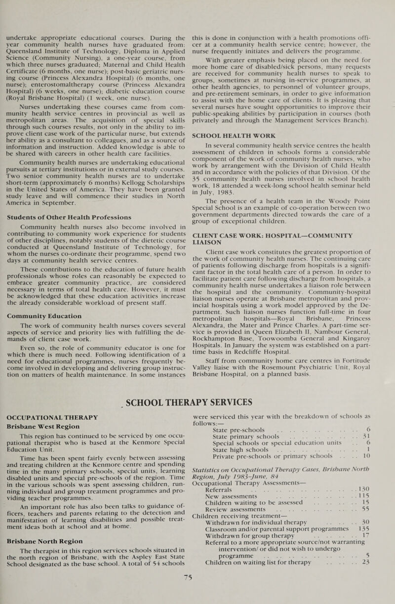undertake appropriate educational courses. During the year community health nurses have graduated from: Queensland Institute of Technology, Diploma in Applied Science (Community Nursing), a one-year course, from which three nurses graduated; Maternal and Child Health Certificate (6 months, one nurse); post-basic geriatric nurs¬ ing course (Princess Alexandra Hospital) (6 months, one nurse); enterostomaltherapy course (Princess Alexandra Hospital) (6 weeks, one nurse); diabetic education course (Royal Brisbane Hospital) (1 week, one nurse). Nurses undertaking these courses came from com¬ munity health service centres in provincial as well as metropolitan areas. The acquisition of special skills through such courses results, not only in the ability to im¬ prove client case work of the particular nurse, but extends her ability as a consultant to colleagues, and as a source of information and instruction. Added knowledge is able to be shared with careers in other health care facilities. Community health nurses are undertaking educational pursuits at tertiary institutions or in external study courses. Two senior community health nurses are to undertake short-term (approximately 6 months) Kellogg Scholarships in the United States of America. They have been granted study leave and will commence their studies in North America in September. Students of Other Health Professions Community health nurses also become involved in contributing to community work experience for students of other disciplines, notably students of the dietetic course conducted at Queensland Institute of Technology, for whom the nurses co-ordinate their programme, spend two days at community health service centres. These contributions to the education of future health professionals whose roles can reasonably be expected to embrace greater community practice, are considered necessary in terms of total health care. However, it must be acknowledged that these education activities increase the already considerable workload of present staff. Community Education The work of community health nurses covers several aspects of service and priority lies with fulfilling the de¬ mands of client case work. Even so, the role of community educator is one for which there is much need. Following identification of a need for educational programmes, nurses frequently be¬ come involved in developing and delivering group instruc¬ tion on matters of health maintenance. In some instances this is done in conjunction with a health promotions offi¬ cer at a community health service centre; however, the nurse frequently initiates and delivers the programme. With greater emphasis being placed on the need for more home care of disabled/sick persons, many requests are received for community health nurses to speak to groups, sometimes at nursing in-service programmes, at other health agencies, to personnel of volunteer groups, and pre-retirement seminars, in order to give information to assist with the home care of clients. It is pleasing that several nurses have sought opportunities to improve their public-speaking abilities by participation in courses (both privately and through the Management Services Branch). SCHOOL HEALTH WORK In several community health service centres the health assessment of children in schools forms a considerable component of the work of community health nurses, who work by arrangement with the Division of Child Health and in accordance with the policies of that Division. Of the 35 community health nurses involved in school health work, 18 attended a week-long school health seminar held in July, 1983. The presence of a health team in the Woody Point Special School is an example of co-operation between two government departments directed towards the care of a group of exceptional children. CLIENT CASE WORK: HOSPITAL—COMMUNITY LIAISON Client case work constitutes the greatest proportion of the work of community health nurses. The continuing care of patients following discharge from hospitals is a signifi¬ cant factor in the total health care of a person. In order to facilitate patient care following discharge from hospitals, a community health nurse undertakes a liaison role between the hospital and the community. Community-hospital liaison nurses operate at Brisbane metropolitan and prov¬ incial hospitals using a work model approved by the De¬ partment. Such liaison nurses function full-time in four metropolitan hospitals—Royal Brisbane, Princess Alexandra, the Mater and Prince Charles. A part-time ser¬ vice is provided in Queen Elizabeth II, Nambour General, Rockhampton Base, Toowoomba General and Kingaroy Hospitals. In January the system was established on a part- time basis in Redcliffe Hospital. Staff from community home care centres in Fortitude Valley liaise with the Rosemount Psychiatric Unit, Royal Brisbane Hospital, on a planned basis. SCHOOL THERAPY SERVICES OCCUPATIONAL THERAPY Brisbane West Region This region has continued to be serviced by one occu¬ pational therapist who is based at the Kenmore Special Education Unit. Time has been spent fairly evenly between assessing and treating children at the Kenmore centre and spending time in the many primary schools, special units, learning disabled units and special pre-schools of the region. Time in the various schools was spent assessing children, run¬ ning individual and group treatment programmes and pro¬ viding teacher programmes. An important role has also been talks to guidance of¬ ficers, teachers and parents relating to the detection and manifestation of learning disabilities and possible treat¬ ment ideas both at school and at home. Brisbane North Region The therapist in this region services schools situated in the north region of Brisbane, with the Aspley East State School designated as the base school. A total of 54 schools were serviced this year with the breakdown of schools as follows: — State pre-schools . 6 State primary schools .31 Special schools or special education units . . 6 State high schools . 1 Private pre-schools or primary schools 10 Statistics on Occupational Therapy Cases, Brisbane North Region, July 1985-June, 84 Occupational Therapy Assessments— Referrals 130 New assessments 115 Children waiting to be assessed .15 Review assessments .55 Children receiving treatment— Withdrawn for individual therapy 30 Classroom and/or parental support programmes 135 Withdrawn for group therapy 17 Referral to a more appropriate source/not warranting intervention/ or did not wish to undergo programme . 5 Children on waiting list for therapy .23