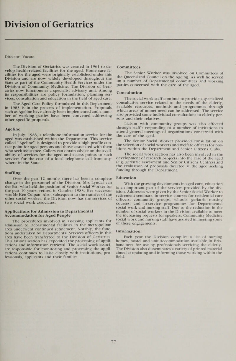 Division of Geriatrics Director: Vacant The Division of Geriatrics was created in 1961 to de¬ velop health-related facilities for the aged. Home care fa¬ cilities for the aged were originally established under this Division and are now widely developed throughout the State as part of the Community Health Services under the Division of Community Medicine. The Division of Geri¬ atrics now functions as a specialist advisory unit. Among its responsibilities are policy formulation, planning ser¬ vices, consultation and education in the field of aged care. The Aged Care Policy formulated in this Department in 1983 is in the process of implementation. Proposals such as Ageline have already been implemented and a num¬ ber of working parties have been convened addressing other specific proposals. Ageline In July, 1983, a telephone information service for the aged was established within the Department. This service called “Ageline” is designed to provide a high profile con¬ tact point for aged persons and those associated with them who seek assistance. Callers can obtain advice on the avail¬ ability of services for the aged and access points to such services for the cost of a local telephone call from any¬ where in the State. Staffing Over the past 12 months there has been a complete change in the personnel of the Division. Mrs Lyndal van der Est, who held the position of Senior Social Worker for the past 10 years, retired in October 1983- Her successor was Mr Ken Culpan. Also, subsequent to the transfer of the other social worker, the Division now has the services of two social work associates. Applications for Admission to Departmental Accommodation for Aged People The procedures involved in assessing applicants for admission to Departmental facilities in the metropolitan area underwent continued refinement. Notably, the func¬ tions undertaken by Departmental Services officers in this area have been transferred to the Division of Geriatrics. This rationalization has expedited the processing of appli¬ cations and information retrieval. The social work associ¬ ate responsible for monitoring and processing the appli¬ cations continues to liaise closely with institutions, pro¬ fessionals, applicants and their families. Committees The Senior Worker was involved on Committees of the Queensland Council on the Ageing. As well he served on a number of Departmental committees and working parties concerned with the care of the aged. Consultation The social work staff continue to provide a specialized consultative service related to the needs of the elderly, available resources, methods and programmes through which areas of unmet need can be addressed. The service also provided some individual consultations to elderly per¬ sons and their relatives. Liaison with community groups was also effected through staff’s responding to a number of invitations to attend general meetings of organizations concerned with the care of the aged. The Senior Social Worker provided consultation on the selection of social workers and welfare officers for pos¬ itions within the Department and Senior Citizens Clubs. The social work section has also been involved in the development of research projects into the care of the aged (e.g. geriatric assessment and Senior Citizens Centres) and the evaluation of proposals directed at the aged seeking funding through the Department. Education With the growing develoments in aged care, education is an important part of the services provided by the div¬ ision. Addresses were given by the Senior Social Worker to retirement seminars, in-service courses for residential care officers, community groups, schools, geriatric nursing courses, and in-service programmes for Departmental social work and nursing staff. Due to the reduction in the number of social workers in the Division available to meet the increasing requests for speakers, Community Medicine social work and nursing staff have assisted in meeting some of these engagements. Information Each year the Division compiles a list of nursing homes, hostel and unit accommodation available in Bris¬ bane area for use by professionals servicing the elderly. The Division also disseminates a variety of printed material aimed at updating and informing those working within the field.