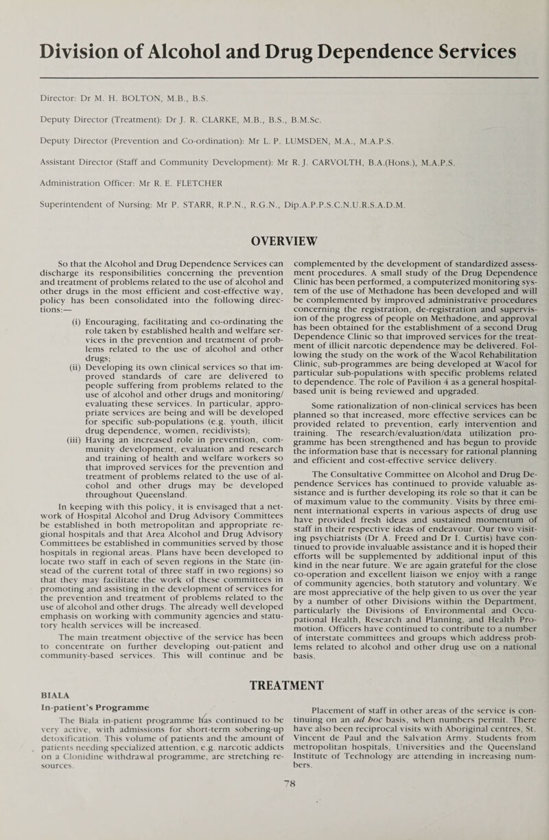 Division of Alcohol and Drug Dependence Services Director: Dr M. H. BOLTON, M.B., B.S. Deputy Director (Treatment): Dr J. R. CLARKE, M.B., B.S., B.M.Sc. Deputy Director (Prevention and Co-ordination): Mr L. P. LUMSDEN, M.A., M.A.P.S. Assistant Director (Staff and Community Development): Mr R.J. CARVOLTH, B.A.(Hons.), M.A.P.S. Administration Officer: Mr R. E. FLETCHER Superintendent of Nursing: Mr P. STARR, R.P.N., R.G.N., Dip.A.P.P.S.C.N.U.R.S.A.D.M. OVERVIEW So that the Alcohol and Drug Dependence Services can discharge its responsibilities concerning the prevention and treatment of problems related to the use of alcohol and other drugs in the most efficient and cost-effective way, policy has been consolidated into the following direc¬ tions:— (i) Encouraging, facilitating and co-ordinating the role taken by established health and welfare ser¬ vices in the prevention and treatment of prob¬ lems related to the use of alcohol and other drugs; (ii) Developing its own clinical services so that im¬ proved standards of care are delivered to people suffering from problems related to the use of alcohol and other drugs and monitoring/ evaluating these services. In particular, appro¬ priate services are being and will be developed for specific sub-populations (e.g. youth, illicit drug dependence, women, recidivists); (iii) Having an increased role in prevention, com¬ munity development, evaluation and research and training of health and welfare workers so that improved services for the prevention and treatment of problems related to the use of al¬ cohol and other drugs may be developed throughout Queensland. In keeping with this policy, it is envisaged that a net¬ work of Hospital Alcohol and Drug Advisory Committees be established in both metropolitan and appropriate re¬ gional hospitals and that Area Alcohol and Drug Advisory Committees be established in communities served by those hospitals in regional areas. Plans have been developed to locate two staff in each of seven regions in the State (in¬ stead of the current total of three staff in two regions) so that they may facilitate the work of these committees in promoting and assisting in the development of services for the prevention and treatment of problems related to the use of alcohol and other drugs. The already well developed emphasis on working with community agencies and statu¬ tory health services will be increased. The main treatment objective of the service has been to concentrate on further developing out-patient and community-based services. This will continue and be complemented by the development of standardized assess¬ ment procedures. A small study of the Drug Dependence Clinic has been performed, a computerized monitoring sys¬ tem of the use of Methadone has been developed and will be complemented by improved administrative procedures concerning the registration, de-registration and supervis¬ ion of the progress of people on Methadone, and approval has been obtained for the establishment of a second Drug Dependence Clinic so that improved services for the treat¬ ment of illicit narcotic dependence may be delivered. Fol¬ lowing the study on the work of the Wacol Rehabilitation Clinic, sub-programmes are being developed at Wacol for particular sub-populations with specific problems related to dependence. The role of Pavilion 4 as a general hospital- based unit is being reviewed and upgraded. Some rationalization of non-clinical services has been planned so that increased, more effective services can be provided related to prevention, early intervention and training. The research/evaluation/data utilization pro¬ gramme has been strengthened and has begun to provide the information base that is necessary for rational planning and efficient and cost-effective service delivery. The Consultative Committee on Alcohol and Drug De¬ pendence Services has continued to provide valuable as¬ sistance and is further developing its role so that it can be of maximum value to the community. Visits by three emi¬ nent international experts in various aspects of drug use have provided fresh ideas and sustained momentum of staff in their respective ideas of endeavour. Our two visit¬ ing psychiatrists (Dr A. Freed and Dr I. Curtis) have con¬ tinued to provide invaluable assistance and it is hoped their efforts will be supplemented by additional input of this kind in the near future. We are again grateful for the close co-operation and excellent liaison we enjoy with a range of community agencies, both statutory and voluntary. We are most appreciative of the help given to us over the year by a number of other Divisions within the Department, particularly the Divisions of Environmental and Occu¬ pational Health, Research and Planning, and Health Pro¬ motion. Officers have continued to contribute to a number of interstate committees and groups which address prob¬ lems related to alcohol and other drug use on a national basis. TREATMENT BIALA In-patient’s Programme The Biala in-patient programme has continued to be very active, with admissions for short-term sobering-up detoxification. This volume of patients and the amount of patients needing specialized attention, e.g. narcotic addicts on a Clonidine withdrawal programme, are stretching re¬ sources. Placement of staff in other areas of the service is con¬ tinuing on an ad hoc basis, when numbers permit. There have also been reciprocal visits with Aboriginal centres, St. Vincent de Paul and the Salvation Army. Students from metropolitan hospitals, Universities and the Queensland Institute of Technology are attending in increasing num¬ bers.
