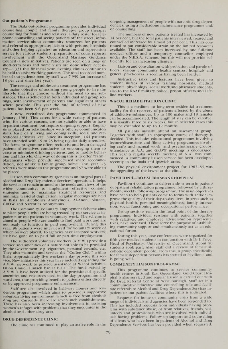 Out-patient’s Programme The Biala out-patient programme provides individual counselling; couple and family therapy; group therapy; counselling for families and relatives; a duty roster for tele¬ phone counselling and seeing patients off the street; infor¬ mation service about community resources for patients and referral as appropriate; liaison with prisons, hospitals and other helping agencies; an education and supervision service for various students; preparation of court reports; involvement with the Queensland Marriage Guidance Council (a new initiative). Patients are seen on a long- or short-term basis and home visits are done where necess¬ ary— 1 331 this financial year. Evening clinics continue to be held to assist working patients. The total recorded num¬ ber of out-patients seen by staff was 7 959 (an increase of 18 per cent since last year). The teenage and adolescent treatment programme has the major objective of assisting young people to live the lifestyle that they choose without the need to use sub¬ stances. This is achieved in both individual and group set¬ tings, with involvement of parents and significant others where possible. This year the rate of referral of new patients has been 5.6 per week. A new, revitalized day programme commenced in January, 1984. This caters for a wide variety of patients who, for various reasons, are not suitable or able to have in-patient treatment, but require on-going support. Empha¬ sis is placed on relationships with others; communicaton skills; basic daily living and coping skills; social and rec¬ reational activities, etc. Since its inception, 164 patients have attended with 15 to 25 being regular daily attenders. The farms programme offers recidivist and brain-damaged patients alternatives conducive to encouraging them to cease or minimize drinking patterns, and to modify behav¬ iour and lifestyle. One way of doing this is to offer “farm” placements which provide supervised share accommo¬ dation, not unlike a family group home. This year, 73 referrals were made to the programme and 57 were able to be placed. Liaison with community agencies is an integral part of Alcohol and Drug Dependence Services’ operation. It helps the service to remain attuned to the needs and views of the wider community, to implement effective conjoint strategies and to maximize treatment resources and minimize wasteful duplication. Regular meetings are held in Biala by Alcoholics Anonymous, Al-Anon, Alateen, GROW and Narcotics Anonymous. The Community Voluntary Employment Scheme aims to place people who are being treated by our service as in¬ patients or out-patients in voluntary work. The scheme is aimed at people who are unable to find paid work and are not ready to function in paid employment. During this year, 96 patients were interviewed for voluntary work of which 64 were placed; 16 agencies have accepted workers; six have gone on to paid full or part-time employment. The authorized voluntary workers (A.V.W.) provide a service and amenities of a nature not able to be provided by the Government, e g. cigarettes, personal errands, etc. They also maintain and service the “Coffee Club” within Biala. Approximately five workers a day provide this ser¬ vice. New initiatives this year have included expanding the A.V.W. network to provide assistance at Wacol Rehabili¬ tation Clinic; a snack bar at Biala. The funds raised by A.V.W. s have been utilized for the provision of specific amenities and resources used in the day programme and ward area, thus providing benefit to patients either directly or by approved programme enhancement. Staff are also involved in half-way houses and resi¬ dences programme which aims to provide a supportive suburban living environment which is free from alcohol/ drug use. Currently there are seven such establishments. There has also been increasing involvement in assisting women’s refuges with problems that they encounter in the alcohol and other drug area. DRUG DEPENDENCE CLINIC The clinic has continued to play an active role in the on-going management of people with narcotic drug depen¬ dencies, using a methadone maintenance programme and/ or counselling. The numbers of new patients treated has increased by 14 per cent, but the total patients interviewed, treated and counselled increased by almost 30 per cent. This has con¬ tinued to put considerable strain on the limited resources available. The staff has been increased by one full-time medical officer and a temporary counsellor employed under the N.E.S.A. Scheme, but this will not provide suf¬ ficiently for an increasing clientele. Liaison and consultation with probation and parole of¬ ficers, various community health centres, hospitals and general practioners is seen as having been fruitful. Instructive talks and lectures have been given to student nurses at various training hospitals, medical students, phychology, social work and pharmacy students; also to the RAAF military police, prison officers and Life¬ line workers. WACOL REHABILITATION CLINIC This is a medium- to long-term residential treatment facility for the recovery of patients affected by the abuse of addictive substances. Up to 100 males and 18 females can be accommodated. The length of stay can be variable. It is usually three to six weeks, but in selected cases this may be extended to up to 12 months. All patients initially attend an assessment group. Together with staff, an appropriate course of therapy is decided. This includes educational programmes involving lecture/discussions and films; activity programmes involv¬ ing crafts and manual work; and psychotherapy groups. Attendance at A.A. and GROW meetings is encouraged. This year a regular weekly meeting of N.A. was com¬ menced. A community liaison service has been developed recently in the Inala and Ipswich areas. The physical environment project for 1983-84 was the upgrading of the lawns at the clinic. PAVILION 4—ROYAL BRISBANE HOSPITAL Pavilion 4 continues to deliver a short-term in-patient/ out-patient rehabilitation programme, followed by a three- month, weekly follow-up programme. The main objectives have been to help patients come to terms with and/or im¬ prove the quality of their day-to-day lives, in areas such as physical health, personal meaningfulness, family interac¬ tion, social functioning and occupational performance. Group sessions remain the focal point of the therapy programme. Individual sessions with patients, together with relatives, and employee advisers/union representa¬ tives, have increased. These serve the purpose of establish¬ ing community support and simultaneously act as an edu¬ cational forum. During this year, case conferences were organized for fifth year medical students in conjunction with Dr J. Price, Head of Psychiatry, University of Queensland. About 50 students took part. Also, staff did a review of female al¬ coholic dependent people. From this, a group specifically for female dependent persons has started at Pavilion 4 and is going well. COMMUNITY LIAISON PROGRAMME This programme continues to service community health centres in South-East Queensland. Gold Coast Hos¬ pital is also serviced and regular liaison is carried out with the Drug Referral Centre at West Burleigh. Staff act in a communicative/educative and counselling role and facili¬ tate referrals to Alcohol and Drug Dependence Services in¬ patient or out-patient facilities where this is indicated. Requests for home or community visits from a wide range of individuals and agencies have been responded to. This has included requests from individuals having prob¬ lems with substance abuse; or from relatives, friends, vol¬ unteers and professionals who are involved with individ¬ uals having problems. Follow-up support and counselling of clients who have been in-patients of Alcohol and Drug Dependence Services has been provided when requested.