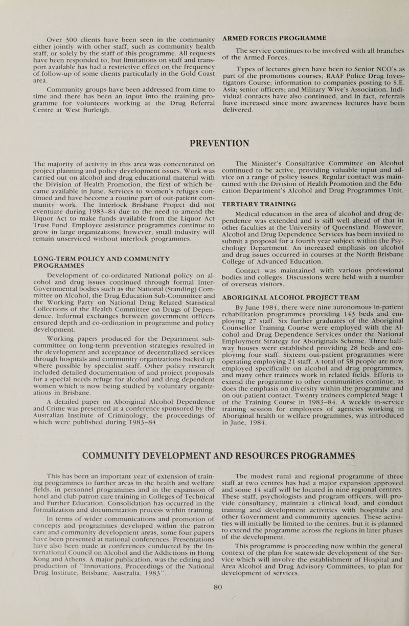 Over 300 clients have been seen in the community either jointly with other staff, such as community health staff, or solely by the staff of this programme. All requests have been responded to, but limitations on staff and trans¬ port available has had a restrictive effect on the frequency of follow-up of some clients particularly in the Gold Coast area. Community groups have been addressed from time to time and there has been an input into the training pro¬ gramme for volunteers working at the Drug Referral Centre at West Burleigh. ARMED FORCES PROGRAMME The service continues to be involved with all branches of the Armed Forces. Types of lectures given have been to Senior NCO’s as part of the promotions courses; RAAF Police Drug Inves¬ tigators Course; information to companies posting to S.E. Asia; senior officers; and Military Wive’s Association. Indi¬ vidual contacts have also continued, and in fact, referrals have increased since more awareness lectures have been delivered. PREVENTION The majority of activity in this area was concentrated on project planning and policy development issues. Work was carried out on alcohol and drug educational material with the Division of Health Promotion, the first of which be¬ came available in June. Services to women’s refuges con¬ tinued and have become a routine part of out-patient com¬ munity work. The Interlock Brisbane Project did not eventuate during 1983-84 due to the need to amend the Liquor Act to make funds available from the Liquor Act Trust Fund. Employee assistance programmes continue to grow in large organizations; however, small industry will remain unserviced without interlock programmes. LONG-TERM POLICY AND COMMUNITY PROGRAMMES Development of co-ordinated National policy on al¬ cohol and drug issues continued through formal Inter- Governmental bodies such as the National (Standing) Com¬ mittee on Alcohol, the Drug Education Sub-Committee and the Working Party on National Drug Related Statistical Collections of the Health Committee on Drugs of Depen¬ dence. Informal exchanges between government officers ensured depth and co-ordination in programme and policy development. Working papers produced for the Department sub¬ committee on long-term prevention strategies resulted in the development and acceptance of decentralized services through hospitals and community organizations backed up where possible by specialist staff. Other policy research included detailed documentation of and project proposals for a special needs refuge for alcohol and drug dependent women which is now being studied by voluntary organiz¬ ations in Brisbane. A detailed paper on Aboriginal Alcohol Dependence and Crime was presented at a conference sponsored by the Australian Institute of Criminology, the proceedings of which were published during 1983-84. The Minister’s Consultative Committee on Alcohol continued to be active, providing valuable input and ad¬ vice on a range of policy issues. Regular contact was main¬ tained with the Division of Health Promotion and the Edu¬ cation Department’s Alcohol and Drug Programmes Unit. TERTIARY TRAINING Medical education in the area of alcohol and drug de¬ pendence was extended and is still well ahead of that in other faculties at the University of Queensland. However, Alcohol and Drug Dependence Services has been invited to submit a proposal for a fourth year subject within the Psy¬ chology Department. An increased emphasis on alcohol and drug issues occurred in courses at the North Brisbane College of Advanced Education. Contact was maintained with various professional bodies and colleges. Discussions were held with a number of overseas visitors. ABORIGINAL ALCOHOL PROJECT TEAM By June 1984, there were nine autonomous in-patient rehabilitation programmes providing 143 beds and em¬ ploying 27 staff. Six further graduates of the Aboriginal Counsellor Training Course were employed with the Al¬ cohol and Drug Dependence Services under the National Employment Strategy for Aboriginals Scheme. Three half¬ way houses were established providing 28 beds and em¬ ploying four staff. Sixteen out-patient programmes were operating employing 21 staff. A total of 58 people are now employed specifically on alcohol and drug programmes, and many other trainees work in related fields. Efforts to extend the programme to other communities continue, as does the emphasis on diversity within the programme and on out-patient contact. Twenty trainees completed Stage 1 of the Training Course in 1983-84. A weekly in-service training session for employees of agencies working in Aboriginal health or welfare programmes, was introduced in June, 1984. COMMUNITY DEVELOPMENT AND RESOURCES PROGRAMMES This has been an important year of extension of train¬ ing programmes to further areas in the health and welfare fields, in personnel programmes and in the expansion of hotel and club patron care training in Colleges of Technical and Further Education. Consolidation has occurred in the formalization and documentation process within training. In terms of wider communications and promotion of concepts and programmes developed within the patron care and community development areas, some four papers have been presented at national conferences. Presentations have also been made at conferences conducted by the In¬ ternational Council on Alcohol and the Addictions in Hong Kong and Athens. A major publication, was the editing and production of “Innovations, Proceedings of the National Drug Institute, Brisbane, Australia, 1983”. The modest rural and regional programme of three staff at two centres has had a major expansion approved and some 14 staff will be located in nine regional centres. These staff, psychologists and program officers, will pro¬ vide consultancy, maintain a clinical load, and conduct training and development activities with hospitals and other Government and community agencies. These activi¬ ties will initially be limited to the centres, but it is planned to extend the programme across the regions in later phases of the development. This programme is proceeding now within the general context of the plan for statewide development of the Ser¬ vice which will involve the establishment of Hospital and Area Alcohol and Drug Advisory Committees, to plan for development of services.