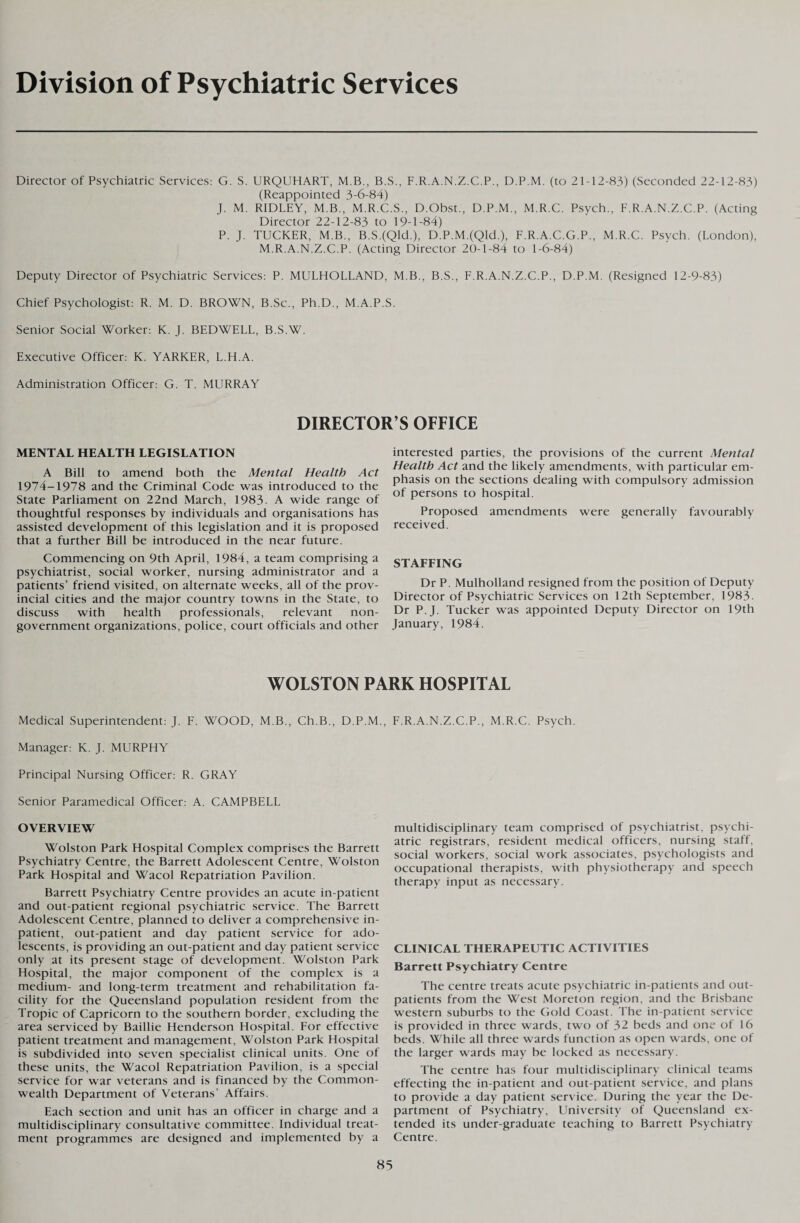 Division of Psychiatric Services Director of Psychiatric Services: G. S. URQUHART, M.B., B.S., F.R.A.N.Z.C.P., D.P.M. (to 21-12-83) (Seconded 22-12-83) (Reappointed 3-6-84) J. M. RIDLEY, M.B., M.R.C.S., D.Obst., D.P.M., M.R.C. Psych., F.R.A.N.Z.C.P. (Acting Director 22-12-83 to 19-1-84) P. J. TUCKER, M.B., B.S.(Qld.), D.P.M.(QId.), F.R.A.C.G.P., M.R.C. Psych. (London), M.R.A.N.Z.C.P. (Acting Director 20-1-84 to 1-6-84) Deputy Director of Psychiatric Services: P. MULHOLLAND, M.B., B.S., F.R.A.N.Z.C.P., D.P.M. (Resigned 12-9-83) Chief Psychologist: R. M. D. BROWN, B.Sc., Ph.D., M.A.P.S. Senior Social Worker: K. J. BEDWELL, B.S.W. Executive Officer: K. YARKER, L.H.A. Administration Officer: G. T. MURRAY DIRECTOR S OFFICE MENTAL HEALTH LEGISLATION A Bill to amend both the Mental Health Act 1974-1978 and the Criminal Code was introduced to the State Parliament on 22nd March, 1983. A wide range of thoughtful responses by individuals and organisations has assisted development of this legislation and it is proposed that a further Bill be introduced in the near future. Commencing on 9th April, 1984, a team comprising a psychiatrist, social worker, nursing administrator and a patients’ friend visited, on alternate weeks, all of the prov¬ incial cities and the major country towns in the State, to discuss with health professionals, relevant non¬ government organizations, police, court officials and other interested parties, the provisions of the current Mental Health Act and the likely amendments, with particular em¬ phasis on the sections dealing with compulsory admission of persons to hospital. Proposed amendments were generally favourably received. STAFFING Dr P. Mulholland resigned from the position of Deputy Director of Psychiatric Services on 12th September, 1983. Dr P.J. Tucker was appointed Deputy Director on 19th January, 1984. WOLSTON PARK HOSPITAL Medical Superintendent: J. F. WOOD, M.B., Ch.B., D.P.M., Manager: K. J. MURPHY Principal Nursing Officer: R. GRAY Senior Paramedical Officer: A. CAMPBELL OVERVIEW Wolston Park Hospital Complex comprises the Barrett Psychiatry Centre, the Barrett Adolescent Centre, Wolston Park Hospital and Wacol Repatriation Pavilion. Barrett Psychiatry Centre provides an acute in-patient and out-patient regional psychiatric service. The Barrett Adolescent Centre, planned to deliver a comprehensive in¬ patient, out-patient and day patient service for ado¬ lescents, is providing an out-patient and day patient service only at its present stage of development. Wolston Park Hospital, the major component of the complex is a medium- and long-term treatment and rehabilitation fa¬ cility for the Queensland population resident from the Tropic of Capricorn to the southern border, excluding the area serviced by Baillie Henderson Hospital. For effective patient treatment and management, Wolston Park Hospital is subdivided into seven specialist clinical units. One of these units, the Wacol Repatriation Pavilion, is a special service for war veterans and is financed by the Common¬ wealth Department of Veterans’ Affairs. Each section and unit has an officer in charge and a multidisciplinary consultative committee. Individual treat¬ ment programmes are designed and implemented by a F.R.A.N.Z.C.P., M.R.C. Psych. multidisciplinary team comprised of psychiatrist, psychi¬ atric registrars, resident medical officers, nursing staff, social workers, social work associates, psychologists and occupational therapists, with physiotherapy and speech therapy input as necessary. CLINICAL THERAPEUTIC ACTIVITIES Barrett Psychiatry Centre The centre treats acute psychiatric in-patients and out¬ patients from the West Moreton region, and the Brisbane western suburbs to the Gold Coast. The in-patient service is provided in three wards, two of 32 beds and one of 16 beds. While all three wards function as open wards, one of the larger wards may be locked as necessary. The centre has four multidisciplinary clinical teams effecting the in-patient and out-patient service, and plans to provide a day patient service. During the year the De¬ partment of Psychiatry, University of Queensland ex¬ tended its under-graduate teaching to Barrett Psychiatry Centre.