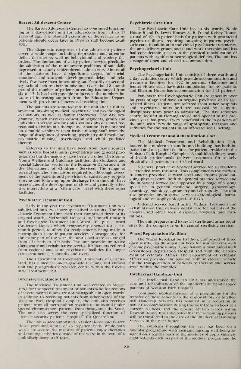 Barrett Adolescent Centre The Barrett Adolescent Centre has continued function¬ ing as a day-patient unit for adolescents from 13 to 17 years of age. The planned extension of the service to in¬ patients should occur later in 1984 as staff become avail¬ able. The diagnostic categories of the adolescent patients cover a wide range including depression and attention deficit disorder as well as behavioural and anxiety dis¬ orders. The limitations of a day-patient service precludes the admission of the more severe problems of suicidally depressed or acutely schizophrenic adolescents. Almost all of the patients have a significant degree of social, emotional and academic developmental delay, and rela¬ tively few have been functioning satisfactorily in second¬ ary school before their admission. Over the 12 month period the number of patients attending has ranged from six to 13. It has been possible to increase the numbers be¬ cause of increasing support from the Education Depart¬ ment with provision of increased teaching time. The patients are admitted into the unit after a full as¬ sessment, involving medical, psychiatric and psychological evaluations, as well as family interviews. The day pro¬ gramme, which involves education segments, group and individual therapy sessions plus various physical and rec¬ reational activities in a therapeutic situation, is maintained on a multidisciplinary team basis utilizing staff from the range of disciplines of teaching, psychiatry and medicine, psychiatric nursing, psychology and child guidance therapy. Referrals to the unit have been from many sources such as acute hospital units, psychiatrists and general prac¬ titioners; but the majority have been via other Division of Youth Welfare and Guidance facilities, the Guidance and Special Education section of the Education Department, or the Department of Children’s Services. The range of referral agencies, the liaison required for thorough assess¬ ment of the patients and provision of satisfactory support systems and follow-up upon discharge from the unit, have necessitated the development of close and generally effec¬ tive interactions at a “client-care” level with these other facilities. Psychiatric Treatment Unit Early in the year the Psychiatric Treatment Unit was subdivided into two more specialised sub-units. The Psy¬ chiatric Treatment Unit itself then comprised three of its original wards—McDonnell House A, McDonnell House B and Psychiatric Treatment Unit Ward “E” plus a ward (Anderson House) which temporarily opened for a six- month period, to allow for readjustments being made in metropolitan acute in-patient services. Consequently, for the major part of the year, the unit’s bed state has ranged from 124 beds to 100 beds. The unit provides an active therapeutic and rehabilitative service for patients referred from regional and acute psychiatric facilities for longer term treatment (six months and over). The Department of Psychiatry, University of Queens¬ land, has a medical under-graduate teaching and clinical unit and post-graduate research centre within the Psychi¬ atric Treatment Unit. Intensive Treatment Unit The Intensive Treatment Unit was created in August 1983 for the special treatment of patients who for reasons of sev ere mental illness are not manageable in open wards. In addition to receiving patients from other wards of the Wolston Park Hospital Complex, the unit also receives patients from all metropolitan psychiatric units and under special circumstances patients from throughout the State. The unit also serves the very specialized function of “female security patients’ hospital” for Queensland. The unit is accommodated in Osier House and Pearce House providing a total of 45 in-patient beds. While both wards are secure, the majority of patients enjoy therapies and training activ ities outside of the ward in the care of a multidisciplinary staff team. Psychiatric Care Unit The Psychiatric Care Unit has in six wards, Noble House B and D, Lewis Houses A, B, D and Kelsey House, a total of 191 in-patient beds for patients with protracted psychiatric illness, requiring on-going in-patient psychi¬ atric care. In addition to individual psychiatric treatments, the unit delivers group, social and work therapies and has had considerable success in the physical rehabilitation of patients with significant neurological deficits. The unit has a range of open and closed accommodation. Psychogeriatric Unit The Psychogeriatric Unit consists of three wards and a day activities centre which provide accommodation and treatment facilities for 192 in-patients. Gladstone and Jenner House each have accommodation for 40 patients and Ellerton House has accommodation for 112 patients. Patients in the Psychogeriatric Unit are generally over 60 years of age and have an organic psychosis or an age- related illness. Patients are referred from other hospitals and psychiatric units and are assessed by a multi¬ disciplinary team prior to admission. The day activities centre, located in Fleming House and opened in the pre¬ vious year, has proved very beneficial to the in-patients of the unit, with its wide range of appropriate therapies and activities for the patients in an off-ward social setting. Medical Treatment and Rehabilitation Unit The Medical Treatment and Rehabilitation Unit, housed in a modern air-conditioned building, has both in¬ patient and out-patient facilities for patients resident in the Wolston Park Hospital Complex. A multidisciplinary team of health professionals delivers treatment for acutely physically ill patients in a 40 bed ward. A general practice out-patient service for all residents is extended from this unit. This complements the medical treatment provided at ward level and ensures good on¬ going physical care. Both the general practice service and the in-patient service are supported by a range of visiting specialists in general medicine, surgery, gynaecology, neurology, radiology, optometry and chiropody. The unit also provides investigative services (radiological, patho¬ logical and neurophysiological—E.E.G.). A dental service based in the Medical Treatment and Rehabilitation Unit delivers dental care for patients of the hospital and other local divisional hospitals and insti¬ tutions. The unit prepares and issues all sterile and other requi¬ sites for the complex from its central sterilising service. Wacol Repatriation Pavilion The Wacol Repatriation Pavilion, comprised of three open wards, has 90 in-patient beds for war veterans with chronic psychiatric illness. Close liaison is maintained with Greenslopes Repatriation Hospital and with the Depart¬ ment of Veterans’ Affairs. The Department of Veterans’ Affairs has provided the pavilion with an electric vehicle for the transportation of patients to therapy and service areas within the complex. Intellectual Handicap Unit The Intellectual Handicap Unit has undertaken the care and rehabilitation of the intellectually handicapped patients of Wolston Park Hospital. Continued implementation of a programme for the transfer of these patients to the responsibility of Intellec¬ tual Handicap Services has resulted in a reduction in patient accommodation during this year from 76 beds to a current 20 beds, and the closure of two wards within Dawson House. It is anticipated that the remaining patients will be transferred to the care of the Intellectual Handicap Services in the near future. The emphasis throughout the year has been on a modular programme with assistant nursing staff being as¬ signed on a regular basis to the modules of approximately eight patients each. As part of the modular programme the