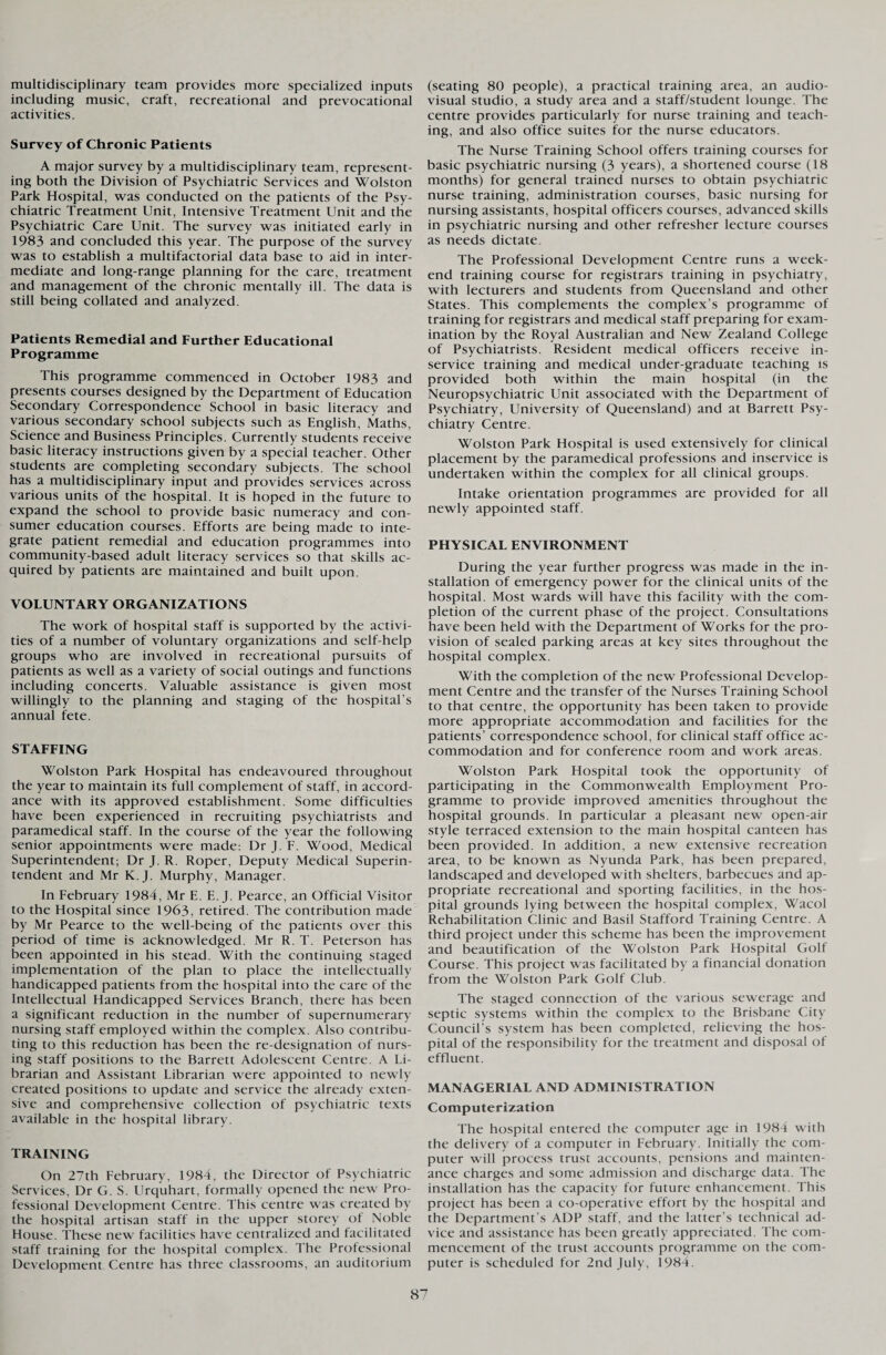 multidisciplinary team provides more specialized inputs including music, craft, recreational and prevocational activities. Survey of Chronic Patients A major survey by a multidisciplinary team, represent¬ ing both the Division of Psychiatric Services and Wolston Park Hospital, was conducted on the patients of the Psy¬ chiatric Treatment Unit, Intensive Treatment Unit and the Psychiatric Care Unit. The survey was initiated early in 1983 and concluded this year. The purpose of the survey was to establish a multifactorial data base to aid in inter¬ mediate and long-range planning for the care, treatment and management of the chronic mentally ill. The data is still being collated and analyzed. Patients Remedial and Further Educational Programme This programme commenced in October 1983 and presents courses designed by the Department of Education Secondary Correspondence School in basic literacy and various secondary school subjects such as English, Maths, Science and Business Principles. Currently students receive basic literacy instructions given by a special teacher. Other students are completing secondary subjects. The school has a multidisciplinary input and provides services across various units of the hospital. It is hoped in the future to expand the school to provide basic numeracy and con¬ sumer education courses. Efforts are being made to inte¬ grate patient remedial and education programmes into community-based adult literacy services so that skills ac¬ quired by patients are maintained and built upon. VOLUNTARY ORGANIZATIONS The work of hospital staff is supported by the activi¬ ties of a number of voluntary organizations and self-help groups who are involved in recreational pursuits of patients as well as a variety of social outings and functions including concerts. Valuable assistance is given most willingly to the planning and staging of the hospital’s annual fete. STAFFING Wolston Park Hospital has endeavoured throughout the year to maintain its full complement of staff, in accord¬ ance with its approved establishment. Some difficulties have been experienced in recruiting psychiatrists and paramedical staff. In the course of the year the following senior appointments were made: Dr J. F. Wood, Medical Superintendent; Dr J. R. Roper, Deputy Medical Superin¬ tendent and Mr K.J. Murphy, Manager. In February 1984, Mr E. E. J. Pearce, an Official Visitor to the Hospital since 1963, retired. The contribution made by Mr Pearce to the well-being of the patients over this period of time is acknowledged. Mr R. T. Peterson has been appointed in his stead. With the continuing staged implementation of the plan to place the intellectually handicapped patients from the hospital into the care of the Intellectual Handicapped Services Branch, there has been a significant reduction in the number of supernumerary nursing staff employed within the complex. Also contribu¬ ting to this reduction has been the re-designation of nurs¬ ing staff positions to the Barrett Adolescent Centre. A Li¬ brarian and Assistant Librarian were appointed to newly created positions to update and service the already exten¬ sive and comprehensive collection of psychiatric texts available in the hospital library. TRAINING On 27th February, 1984, the Director of Psychiatric Services, Dr G. S. Urquhart, formally opened the new Pro¬ fessional Development Centre. This centre was created by the hospital artisan staff in the upper storey of Noble House. These new facilities have centralized and facilitated staff training for the hospital complex. The Professional Development Centre has three classrooms, an auditorium (seating 80 people), a practical training area, an audio¬ visual studio, a study area and a staff/student lounge. The centre provides particularly for nurse training and teach¬ ing, and also office suites for the nurse educators. The Nurse Training School offers training courses for basic psychiatric nursing (3 years), a shortened course (18 months) for general trained nurses to obtain psychiatric nurse training, administration courses, basic nursing for nursing assistants, hospital officers courses, advanced skills in psychiatric nursing and other refresher lecture courses as needs dictate. The Professional Development Centre runs a week¬ end training course for registrars training in psychiatry, with lecturers and students from Queensland and other States. This complements the complex’s programme of training for registrars and medical staff preparing for exam¬ ination by the Royal Australian and New Zealand College of Psychiatrists. Resident medical officers receive in- service training and medical under-graduate teaching is provided both within the main hospital (in the Neuropsychiatric Unit associated with the Department of Psychiatry, University of Queensland) and at Barrett Psy¬ chiatry Centre. Wolston Park Hospital is used extensively for clinical placement by the paramedical professions and inservice is undertaken within the complex for all clinical groups. Intake orientation programmes are provided for all newly appointed staff. PHYSICAL ENVIRONMENT During the year further progress was made in the in¬ stallation of emergency power for the clinical units of the hospital. Most wards will have this facility with the com¬ pletion of the current phase of the project. Consultations have been held with the Department of Works for the pro¬ vision of sealed parking areas at key sites throughout the hospital complex. With the completion of the new Professional Develop¬ ment Centre and the transfer of the Nurses Training School to that centre, the opportunity has been taken to provide more appropriate accommodation and facilities for the patients’ correspondence school, for clinical staff office ac¬ commodation and for conference room and work areas. Wolston Park Hospital took the opportunity of participating in the Commonwealth Employment Pro¬ gramme to provide improved amenities throughout the hospital grounds. In particular a pleasant new open-air style terraced extension to the main hospital canteen has been provided. In addition, a new extensive recreation area, to be known as Nyunda Park, has been prepared, landscaped and developed with shelters, barbecues and ap¬ propriate recreational and sporting facilities, in the hos¬ pital grounds lying between the hospital complex, Wacol Rehabilitation Clinic and Basil Stafford Training Centre. A third project under this scheme has been the improvement and beautification of the Wolston Park Hospital Golf Course. This project was facilitated by a financial donation from the Wolston Park Golf Club. The staged connection of the various sewerage and septic systems within the complex to the Brisbane City Council’s system has been completed, relieving the hos¬ pital of the responsibility for the treatment and disposal of effluent. MANAGERIAL AND ADMINISTRATION Computerization The hospital entered the computer age in 1984 with the delivery of a computer in February. Initially the com¬ puter will process trust accounts, pensions and mainten¬ ance charges and some admission and discharge data. The installation has the capacity for future enhancement. This project has been a co-operative effort by the hospital and the Department’s ADP staff, and the latter’s technical ad¬ vice and assistance has been greatly appreciated. The com¬ mencement of the trust accounts programme on the com¬ puter is scheduled for 2nd July, 1984.