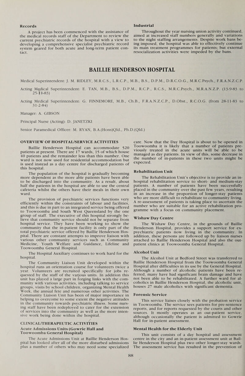 Industrial Records A project has been commenced with the assistance of the medical records staff of the Department to review the current psychiatric records of the hospital with a view to developing a comprehensive specialist psychiatric record system geared for both acute and long-term patient con¬ tact. Throughout the year nursing union activity continued, aimed at increased staff numbers generally and variations to the night staffing arrangements. Despite work bans be¬ ing imposed, the hospital was able to effectively continue its main treatment programmes for patients; but external resocialization activities were impeded by the bans. BAILLIE HENDERSON HOSPITAL Medical Superintendent: J. M. RIDLEY, M.R.C.S., L.R.C.P., M.B., B.S., D.P.M., D.R.C.O.G., M.R.C.Psych., F.R.A.N.Z.C.P. Acting Medical Superintendent: E. TAN, M.B., B.S., D.P.M., R.C.P., R.C.S., M.R.C.Psych., M.R.A.N.Z.P. (13-9-83 to Z5-IK83) Acting Medical Superintendent: G. FINNEMORE, M.B., Ch.B., F.R.A.N.Z.C.P., D.Obst., R.C.O.G. (from 28-11-83 to 31-2-84) Manager: A. GIBSON Principal Nurse (Acting): D. JANETZKI Senior Paramedical Officer: M. RYAN, B.A.(Hons)Qld., Ph.D.(Qld.) OVERVIEW OF HOSPITAL/SERVICE ACTIVITIES Baillie Henderson Hospital can accommodate 520 patients at present. There are 17 wards, 15 of which house 40 patients and the remainder less than this number. One ward is not now used for residential accommodation but is used instead as a day centre for discharged patients of this hospital. The population of the hospital is gradually becoming more dependent as the more able patients have been able to be discharged into the community. As a result, about half the patients in the hospital are able to use the central cafeteria whilst the others have their meals in their own ward. The provision of psychiatric services functions very efficiently within the constraints of labour and facilities, and this is due in part to an integrated service being offered to Toowoomba and South West Queensland by the one group of staff. The executive of this hospital strongly be¬ lieve that community service should not be separate from hospital service. They have been working to show the community that the in-patient facility is only part of the total psychiatric service offered by Baillie Henderson Hos¬ pital. There are constant attempts to improve liaison with various other community services such as Community Medicine, Youth Welfare and Guidance, Lifeline and Toowoomba General Hospital. The Hospital Auxiliary continues to work hard for the hospital. The Community Liaison Unit developed within the hospital runs an orientation course for volunteers twice a year. Volunteers are recruited specifically for jobs re¬ quested by the staff of the various units. In addition this unit has played a large part in forging links with the com¬ munity with various activities, including talking to service groups, visits by school children, organizing Mental Health Week, the annual fete and numerous other activities. The Community Liaison Unit has been of major importance in helping to overcome to some extent the negative attitudes in the community towards psychiatric illness. Some nurs¬ ing staff have been redeployed to cater for the extension of services into the community as well as the more inten¬ sive work being done within the hospital. CLINICAL/THERAPEUTIC ACTIVITIES Acute Admissions Units (Gowrie Hall and Toowoomba General Hospital) The Acute Admissions Unit at Baillie Henderson Hos¬ pital has looked after all of the more disturbed admissions plus a number of others who may need some specialized care. Now that the Day Hospital is about to be opened in Toowoomba it is likely that a number of patients pre¬ viously treated in the acute units will be able to be managed as day patients. In view of this, some decrease in the number of in-patients in these two units might be expected. Rehabilitation Unit The Rehabilitation Unit’s objective is to provide an in- hospital rehabilitation service to short- and medium-stay patients. A number of patients have been successfully placed in the community over the past few years, resulting in an increase in the proportion of longer-stay patients who are more difficult to rehabilitate to community living. A re-assessment of patients is taking place to ascertain the number who are suitable for an active rehabilitation pro¬ gramme with a focus on community placement. Wishaw Day Centre The Wishaw Day Centre, in the grounds of Baillie Henderson Hospital, provides a support service for ex¬ psychiatric patients now living in the community. In addition, these persons are followed up by liaison nurses attached to Baillie Henderson Hospital and also the out¬ patient clinics at Toowoomba General Hospital. Alcohol Unit The Alcohol Unit at Bedford Street was transferred to Baillie Henderson Hospital from the Toowoomba General Hospital after difficulties in its use by the General Hospital. Although a number of alcoholic patients have been re¬ ferred, many have had significant brain damage and have not been able to be rehabilitated. A further ward for al¬ coholics in Baillie Henderson Hospital, the alcoholic unit, houses 27 male alcoholics with significant dementia. Forensic Service This service liaises closely with the probation service in Toowoomba. The service sees patients for pre-sentence reports, and for reports requested by the courts and other sources. It mostly operates as an out-patient service, although occasionally the patient is admitted to Gowrie Hall for in-patient assessment. Mental Health for the Elderly Unit This unit consists of a day hospital and assessment centre in the city and an in-patient assessment unit at Bail- lie Henderson Hospital plus two other longer-stay wards. The assessment service has resulted in the prevention of