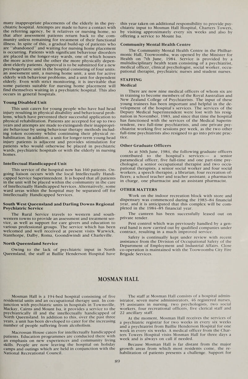 many inappropriate placements of the elderly in the psy¬ chiatric hospital. Attempts are made to have a contact with the referring agency, be it relatives or nursing home, so that after assessment patients return back to the com¬ munity unless remaining for treatment of their functional illness. In spite of this, a gradual build-up of patients who are “abandoned” and waiting for nursing home placement is occurring. Patients with significant behaviour disorders are placed in the longer-stay wards, one of which houses the more active and the other the more physically depen¬ dent elderly patients. Approval is to be submitted for a new psychogeriatric unit in the hospital consisting of four units: an assessment unit, a nursing home unit, a unit for active elderly with behaviour problems, and a unit for dependent elderly. Even with strict monitoring, it is inevitable that some patients suitable for nursing home placement will find themselves waiting in a psychiatric hospital. This also occurs in general hospitals. Young Disabled Unit This unit caters for young people who have had head injury resulting in physical disability and behavioural prob¬ lems, which have prevented their successful application to physical rehabilitation. Patients are accepted for up to two years and attempts are made to extinguish their inappropri¬ ate behaviour by using behaviour therapy methods includ¬ ing token economy whilst continuing their physical re¬ habilitation. In addition, a unit for longer-term young head injury patients is adjacent and provides stimulation for patients who would otherwise be placed in psychiatric wards, psychiatric hospitals or with the elderly in nursing homes. Intellectual Handicapped Unit This service of the hospital now has 160 patients. On¬ going liaison occurs with the local Intellectually Handi¬ capped Service Superintendent. It is hoped that all patients in the unit will be placed within the community in the care of Intellectually Handicapped Services. Alternatively, some ward areas within the hospital may be separated off for Intellectually Handicapped Services. South West Queensland and Darling Downs Regional Psychiatric Service The Rural Service travels to western and south¬ western towns to provide an assessment and treatment ser¬ vice, as well as support for care givers and education to various professional groups. The service which has been welcomed and well received at present visits Warwick, Stanthorpe, Dalby, Roma, Goondiwindi and Charleville. North Queensland Service Owing to the lack of psychiatric input in North Queensland, the staff at Baillie Henderson Hospital have this year taken on additional responsibility to provide psy¬ chiatric input to Mosman Hall Hospital, Charters Towers, by visiting approximately every six weeks and also by offering a service to Mount Isa. Community Mental Health Centre The Community Mental Health Centre in the Philhar¬ monic Hall, Toowoomba, was opened by the Minister for Health on 7th June, 1984. Service is provided by a multidisciplinary health team consisting of a psychiatrist, medical officer, clinical psychologist, social worker, occu¬ pational therapist, psychiatric nurses and student nurses. STAFFING Medical There are now nine medical officers of whom six are in training to become members of the Royal Australian and New Zealand College of Psychiatrists. The input of these young trainees has been important and helpful in the de¬ velopment of the hospital’s services. The services of the Deputy Medical Superintendent were lost with his resig¬ nation in November, 1983, and since that time the hospital has functioned with the services of the Medical Superin¬ tendent, two full-time psychiatrists, and one private psy¬ chiatrist working five sessions per week, as the two other full-time psychiatrists also resigned to go into private prac¬ tice. Other Graduate Officers As at 30th June, 1984, the following graduate officers contributed to the hospital’s services:— a senior paramedical officer; five full-time and one part-time psy¬ chologist; a senior occupational therapist and two occu¬ pational therapists; a senior social worker and four social workers; a speech therapist; a librarian; four recreation of¬ ficers; a school teacher and teacher assistant; a pharmacist in charge, one pharmacist and an assistant pharmacist. OTHER MATTERS Work on the indoor recreation block with store and dispensary was commenced during the 1983-84 financial year, and it is anticipated that this complex will be com¬ pleted in the 1984-85 financial year. The canteen has been successfully leased out on private tender. Pest control which was previously handled by a gen¬ eral hand is now carried out by qualified companies under contract, resulting in a much improved service. Safety is continually kept under review with recent assistance from the Division of Occupational Safety of the Department of Employment and Industrial Affairs. Close co-operation is maintained with the Toowoomba City Fire Brigade Services. MOSMAN HALL Mosman Hall is a 194-bed hospital consisting of five residential units and an occupational therapy unit. In con¬ junction with psychiatric units in hospitals in Townsville, Mackay, Cairns and Mount Isa, it provides a service to the psychiatrically ill and the intellectually handicapped of North Queensland. In addition to this, over the past three years, a unit has been developed to cater for the increasing number of people suffering from alcoholism. Macrossan House caters for intellectually handicapped patients. Education programmes are conducted there with an emphasis on new experiences and community living skills. People are now leaving the hospital on holiday camps and outings which are held in conjunction with the National Recreational Council. The staff at Mosman Hall consists of a hospital admin¬ istrator, seven nurse administrators, 46 registered nurses, 35 assistants in nursing, two psychologists, two social workers, four recreational officers, five clerical staff and 22 ancillary staff. At the moment, Mosman Hall receives the services of a psychiatric registrar for two weeks in every six weeks and a psychiatrist from Baillie Henderson Hospital for one week in every six weeks. A medical officer from the Char¬ ters Towers Hospital visits Mosman Hall for three days a week and is always on call if needed. Because Mosman Hall is far distant from the major growth areas from which most residents come, the re¬ habilitation of patients presents a challenge. Support for