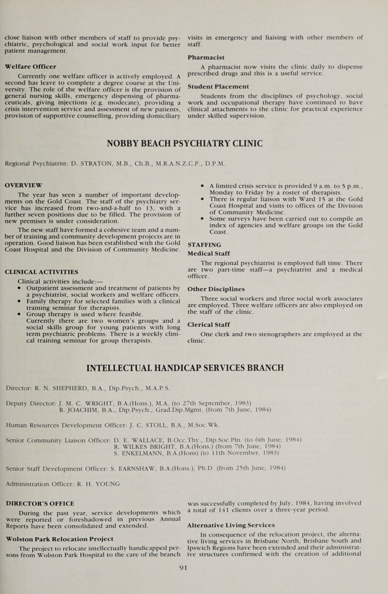 close liaison with other members of staff to provide psy¬ chiatric, psychological and social work input for better patient management. Welfare Officer Currently one welfare officer is actively employed. A second has leave to complete a degree course at the Uni¬ versity. The role of the welfare officer is the provision of general nursing skills, emergency dispensing of pharma¬ ceuticals, giving injections (e.g. modecate), providing a crisis intervention service and assessment of new patients, provision of supportive counselling, providing domiciliary visits in emergency and liaising with other members of staff. Pharmacist A pharmacist now visits the clinic daily to dispense prescribed drugs and this is a useful service. Student Placement Students from the disciplines of psychology, social work and occupational therapy have continued to have clinical attachments to the clinic for practical experience under skilled supervision. NOBBY BEACH PSYCHIATRY CLINIC Regional Psychiatrist: D. STRATON, M.B., Ch.B., M.R.A.N.Z.C.P., D.P.M. OVERVIEW The year has seen a number of important develop¬ ments on the Gold Coast. The staff of the psychiatry ser¬ vice has increased from two-and-a-half to 13, with a further seven positions due to be filled. The provision of new premises is under consideration. The new staff have formed a cohesive team and a num¬ ber of training and community development projects are in operation. Good liaison has been established with the Gold Coast Hospital and the Division of Community Medicine. CLINICAL ACTIVITIES Clinical activities include: — • Outpatient assessment and treatment of patients by a psychiatrist, social workers and welfare officers. • Family therapy for selected families with a clinical training seminar for therapists. • Group therapy is used where feasible. Currently there are two women’s groups and a social skills group for young patients with long term psychiatric problems. There is a weekly clini¬ cal training seminar for group therapists. • A limited crisis service is provided 9 a m. to 5 p.m., Monday to Friday by a roster of therapists. • There is regular liaison with Ward 15 at the Gold Coast Hospital and visits to offices of the Division of Community Medicine. • Some surveys have been carried out to compile an index of agencies and welfare groups on the Gold Coast. STAFFING Medical Staff The regional psychiatrist is employed full time. There are two part-time staff—a psychiatrist and a medical officer. Other Disciplines Three social workers and three social work associates are employed. Three welfare officers are also employed on the staff of the clinic. Clerical Staff One clerk and two stenographers are employed at the clinic. INTELLECTUAL HANDICAP SERVICES BRANCH Director: R. N. SHEPHERD, B.A., Dip.Psych., M.A.P.S. Deputy Director: J. M. C. WRIGHT, B.A.(Hons.), M.A. (to 27th September, 1983) R. JOACHIM, B.A., Dip.Psych., Grad.Dip.Mgmt. (from 7th June, 1984) Human Resources Development Officer: J. C. STOLL, B.A., M.Soc.Wk. Senior Community Liaison Officer: D. E. WALLACE, B.Occ.Thy., Dip.Soc.Pln. (to 6th June, 1984) R. WILKES BRIGHT, B.A.(Hons.) (from 7th June, 1984) S. ENKELMANN, B.A.(Hons) (to 11th November, 1983) Senior Staff Development Officer: S. EARNSHAW, B.A.(Hons.), Ph.D. (from 25th June, 1984) Administration Officer: R. H. YOUNG DIRECTOR’S OFFICE During the past year, service developments which were reported or foreshadowed in previous Annual Reports have been consolidated and extended. Wolston Park Relocation Project The project to relocate intellectually handicapped per¬ sons from Wolston Park Hospital to the care of the branch was successfully completed by July, 1984, having involved a total of 14 1 clients over a three-year period. Alternative Living Services In consequence of the relocation project, the alterna¬ tive living services in Brisbane North, Brisbane South and Ipswich Regions have been extended and their administrat¬ ive structures confirmed with the creation of additional
