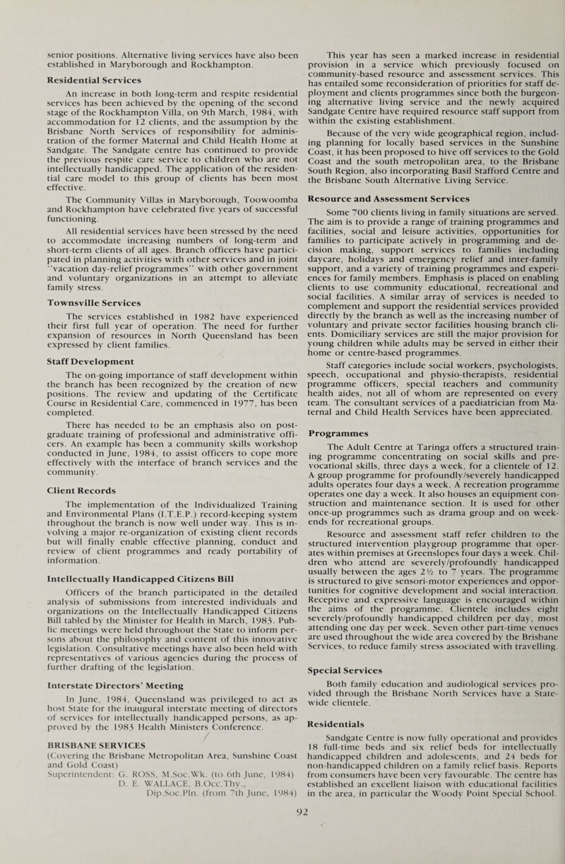 senior positions. Alternative living services have also been established in Maryborough and Rockhampton. Residential Services An increase in both long-term and respite residential services has been achieved by the opening of the second stage of the Rockhampton Villa, on 9th March, 1984, with accommodation for 12 clients, and the assumption by the Brisbane North Services of responsibility for adminis¬ tration of the former Maternal and Child Health Home at Sandgate. The Sandgate centre has continued to provide the previous respite care service to children who are not intellectually handicapped. The application of the residen¬ tial care model to this group of clients has been most effective. The Community Villas in Maryborough, Toowoomba and Rockhampton have celebrated five years of successful functioning. All residential services have been stressed by the need to accommodate increasing numbers of long-term and short-term clients of all ages. Branch officers have partici¬ pated in planning activities with other services and in joint “vacation day-relief programmes” with other government and voluntary organizations in an attempt to alleviate family stress. Townsville Services The services established in 1982 have experienced their first full year of operation. The need for further expansion of resources in North Queensland has been expressed by client families. Staff Development The on-going importance of staff development within the branch has been recognized by the creation of new positions. The review and updating of the Certificate Course in Residential Care, commenced in 1977, has been completed. There has needed to be an emphasis also on post¬ graduate training of professional and administrative offi¬ cers. An example has been a community skills workshop conducted in June, 1984, to assist officers to cope more effectively with the interface of branch services and the community. Client Records The implementation of the Individualized Training and Environmental Plans (I.T.E.P.) record-keeping system throughout the branch is now well under way. This is in¬ volving a major re-organization of existing client records but will finally enable effective planning, conduct and review of client programmes and ready portability of information. Intellectually Handicapped Citizens Bill Officers of the branch participated in the detailed analysis of submissions from interested individuals and organizations on the Intellectually Handicapped Citizens Bill tabled by the Minister for Health in March, 1983- Pub¬ lic meetings were held throughout the State to inform per¬ sons about the philosophy and content of this innovative legislation. Consultative meetings have also been held with representatives of various agencies during the process of further drafting of the legislation. Interstate Directors’ Meeting In June, 1984, Queensland was privileged to act as host State for the inaugural interstate meeting of directors of services for intellectually handicapped persons, as ap¬ proved by the 1983 Health Ministers Conference. BRISBANE SERVICES (Covering the Brisbane Metropolitan Area, Sunshine Coast and Gold Coast) Superintendent: G. ROSS, M.Soc.Wk. (to 6th June, 1984) D. E. WALLACE, B.Occ.Thy., Dip.Soc.Pln. (from 7th June, 1984) This year has seen a marked increase in residential provision in a service which previously focused on community-based resource and assessment services. This has entailed some reconsideration of priorities for staff de¬ ployment and clients programmes since both the burgeon¬ ing alternative living service and the newly acquired Sandgate Centre have required resource staff support from within the existing establishment. Because of the very wide geographical region, includ¬ ing planning for locally based services in the Sunshine Coast, it has been proposed to hive off services to the Gold Coast and the south metropolitan area, to the Brisbane South Region, also incorporating Basil Stafford Centre and the Brisbane South Alternative Living Service. Resource and Assessment Services Some 700 clients living in family situations are served. The aim is to provide a range of training programmes and facilities, social and leisure activities, opportunities for families to participate actively in programming and de¬ cision making, support services to families including daycare, holidays and emergency relief and inter-family support, and a variety of training programmes and experi¬ ences for family members. Emphasis is placed on enabling clients to use community educational, recreational and social facilities. A similar array of services is needed to complement and support the residential services provided directly by the branch as well as the increasing number of voluntary and private sector facilities housing branch cli¬ ents. Domiciliary services are still the major provision for young children while adults may be served in either their home or centre-based programmes. Staff categories include social workers, psychologists, speech, occupational and physio-therapists, residential programme officers, special teachers and community health aides, not all of whom are represented on every team. The consultant services of a paediatrician from Ma¬ ternal and Child Health Services have been appreciated. Programmes The Adult Centre at Taringa offers a structured train¬ ing programme concentrating on social skills and pre- vocational skills, three days a week, for a clientele of 12. A group programme for profoundly/severely handicapped adults operates four days a week. A recreation programme operates one day a week. It also houses an equipment con¬ struction and maintenance section. It is used for other once-up programmes such as drama group and on week¬ ends for recreational groups. Resource and assessment staff refer children to the structured intervention playgroup programme that oper¬ ates within premises at Greenslopes four days a week. Chil¬ dren who attend are severely/profoundly handicapped usually between the ages 2xh to 7 years. The programme is structured to give sensori-motor experiences and oppor¬ tunities for cognitive development and social interaction. Receptive and expressive language is encouraged within the aims of the programme. Clientele includes eight severely/profoundly handicapped children per day, most attending one day per week. Seven other part-time venues are used throughout the wide area covered by the Brisbane Services, to reduce family stress associated with travelling. Special Services Both family education and audiological services pro¬ vided through the Brisbane North Services have a State¬ wide clientele. Residentials Sandgate Centre is now fully operational and provides 18 full-time beds and six relief beds for intellectually handicapped children and adolescents, and 24 beds for non-handicapped children on a family relief basis. Reports from consumers have been very favourable. The centre has established an excellent liaison with educational facilities in the area, in particular the Woody Point Special School.