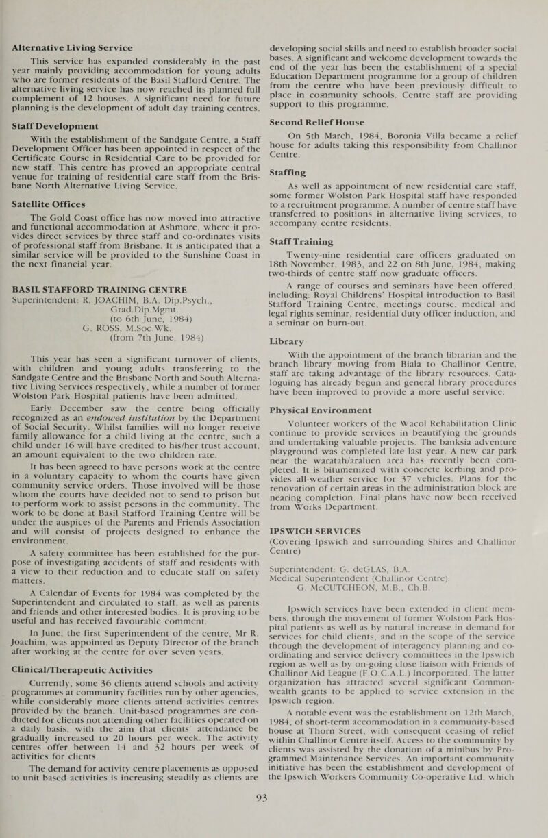 Alternative Living Service This service has expanded considerably in the past year mainly providing accommodation for young adults who are former residents of the Basil Stafford Centre. The alternative living service has now reached its planned full complement of 12 houses. A significant need for future planning is the development of adult day training centres. Staff Development With the establishment of the Sandgate Centre, a Staff Development Officer has been appointed in respect of the Certificate Course in Residential Care to be provided for new staff. This centre has proved an appropriate central venue for training of residential care staff from the Bris¬ bane North Alternative Living Service. Satellite Offices The Gold Coast office has now moved into attractive and functional accommodation at Ashmore, where it pro¬ vides direct services by three staff and co-ordinates visits of professional staff from Brisbane. It is anticipated that a similar service will be provided to the Sunshine Coast in the next financial year. BASIL STAFFORD TRAINING CENTRE Superintendent: R. JOACHIM, B.A. Dip.Psych., Grad.Dip.Mgmt. (to 6th June, 1984) G. ROSS, M.Soc.Wk. (from 7th June, 1984) This year has seen a significant turnover of clients, with children and young adults transferring to the Sandgate Centre and the Brisbane North and South Alterna¬ tive Living Services respectively, while a number of former Wolston Park Hospital patients have been admitted. Early December saw the centre being officially recognized as an endowed institution by the Department of Social Security. Whilst families will no longer receive family allowance for a child living at the centre, such a child under 16 will have credited to his/her trust account, an amount equivalent to the two children rate. It has been agreed to have persons work at the centre in a voluntary capacity to whom the courts have given community service orders. Those involved will be those whom the courts have decided not to send to prison but to perform work to assist persons in the community. The work to be done at Basil Stafford Training Centre will be under the auspices of the Parents and Friends Association and will consist of projects designed to enhance the environment. A safety committee has been established for the pur¬ pose of investigating accidents of staff and residents with a view to their reduction and to educate staff on safety matters. A Calendar of Events for 1984 was completed by the Superintendent and circulated to staff, as well as parents and friends and other interested bodies. It is proving to be useful and has received favourable comment. In June, the first Superintendent of the centre, Mr R. Joachim, was appointed as Deputy Director of the branch after working at the centre for over seven years. Clinical/Therapeutic Activities Currently, some 36 clients attend schools and activity programmes at community facilities run by other agencies, while considerably more clients attend activities centres provided by the branch. LInit-based programmes are con¬ ducted for clients not attending other facilities operated on a daily basis, with the aim that clients’ attendance be gradually increased to 20 hours per week. The activity centres offer between 14 and 32 hours per week of activities for clients. The demand for activity centre placements as opposed to unit based activities is increasing steadily as clients are developing social skills and need to establish broader social bases. A significant and welcome development towards the end of the year has been the establishment of a special Education Department programme for a group of children from the centre who have been previously difficult to place in community schools. Centre staff are providing support to this programme. Second Relief House On 5th March, 1984, Boronia Villa became a relief house for adults taking this responsibility from Challinor Centre. Staffing As well as appointment of new residential care staff, some former Wolston Park Hospital staff have responded to a recruitment programme. A number of centre staff have transferred to positions in alternative living services, to accompany centre residents. Staff Training Twenty-nine residential care officers graduated on 18th November, 1983, and 22 on 8th June, 1984, making two-thirds of centre staff now graduate officers. A range of courses and seminars have been offered, including: Royal Childrens’ Hospital introduction to Basil Stafford Training Centre, meetings course, medical and legal rights seminar, residential duty officer induction, and a seminar on burn-out. Library With the appointment of the branch librarian and the branch library moving from Biala to Challinor Centre, staff are taking advantage of the library resources. Cata¬ loguing has already begun and general library procedures have been improved to provide a more useful service. Physical Environment Volunteer workers of the Wacol Rehabilitation Clinic continue to provide services in beautifying the grounds and undertaking valuable projects. The banksia adventure playground was completed late last year. A new car park near the waratah/araluen area has recently been com¬ pleted. It is bitumenized with concrete kerbing and pro¬ vides all-weather service for 37 vehicles. Plans for the renovation of certain areas in the administration block are nearing completion. Final plans have now been received from Works Department. IPSWICH SERVICES (Covering Ipswich and surrounding Shires and Challinor Centre) Superintendent: G. deGLAS, B.A. Medical Superintendent (Challinor Centre): G. McCUTCHEON, M.B., Ch.B. Ipswich services have been extended in client mem¬ bers, through the movement of former Wolston Park Hos¬ pital patients as well as by natural increase in demand for services for child clients, and in the scope of the service through the development of interagency planning and co¬ ordinating and service delivery committees in the Ipswich region as well as by on-going close liaison with Friends of Challinor Aid League (F.O.C.A.L.) Incorporated. The latter organization has attracted several significant Common¬ wealth grants to be applied to service extension in the Ipswich region. A notable event was the establishment on 12th March, 1984, of short-term accommodation in a community-based house at Thorn Street, with consequent ceasing of relief within Challinor Centre itself. Access to the community by clients was assisted by the donation of a minibus by Pro¬ grammed Maintenance Services. An important community initiative has been the establishment and development of the Ipswich Workers Community Co-operative Ltd, which