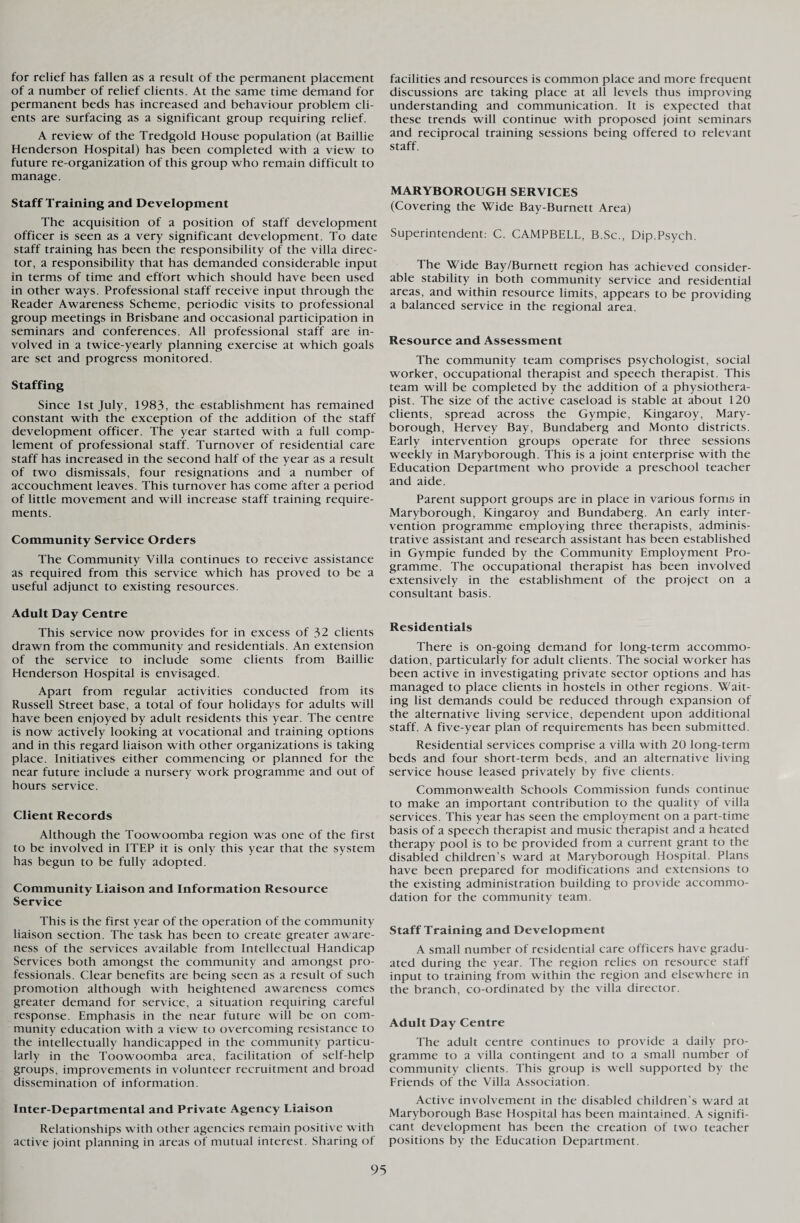 for relief has fallen as a result of the permanent placement of a number of relief clients. At the same time demand for permanent beds has increased and behaviour problem cli¬ ents are surfacing as a significant group requiring relief. A review of the Tredgold House population (at Baillie Henderson Hospital) has been completed with a view to future re-organization of this group who remain difficult to manage. Staff Training and Development The acquisition of a position of staff development officer is seen as a very significant development. To date staff training has been the responsibility of the villa direc¬ tor, a responsibility that has demanded considerable input in terms of time and effort which should have been used in other ways. Professional staff receive input through the Reader Awareness Scheme, periodic visits to professional group meetings in Brisbane and occasional participation in seminars and conferences. All professional staff are in¬ volved in a twice-yearly planning exercise at which goals are set and progress monitored. Staffing Since 1st July, 1983, the establishment has remained constant with the exception of the addition of the staff development officer. The year started with a full comp¬ lement of professional staff. Turnover of residential care staff has increased in the second half of the year as a result of two dismissals, four resignations and a number of accouchment leaves. This turnover has come after a period of little movement and will increase staff training require¬ ments. Community Service Orders The Community Villa continues to receive assistance as required from this service which has proved to be a useful adjunct to existing resources. Adult Day Centre This service now provides for in excess of 32 clients drawn from the community and residentials. An extension of the service to include some clients from Baillie Henderson Hospital is envisaged. Apart from regular activities conducted from its Russell Street base, a total of four holidays for adults will have been enjoyed by adult residents this year. The centre is now actively looking at vocational and training options and in this regard liaison with other organizations is taking place. Initiatives either commencing or planned for the near future include a nursery work programme and out of hours service. Client Records Although the Toowoomba region was one of the first to be involved in ITEP it is only this year that the system has begun to be fully adopted. Community Liaison and Information Resource Service This is the first year of the operation of the community liaison section. The task has been to create greater aware¬ ness of the services available from Intellectual Handicap Services both amongst the community and amongst pro¬ fessionals. Clear benefits are being seen as a result of such promotion although with heightened awareness comes greater demand for service, a situation requiring careful response. Emphasis in the near future will be on com¬ munity education with a view to overcoming resistance to the intellectually handicapped in the community particu¬ larly in the Toowoomba area, facilitation of self-help groups, improvements in volunteer recruitment and broad dissemination of information. Inter-Departmental and Private Agency Liaison Relationships with other agencies remain positive with active joint planning in areas of mutual interest. Sharing of facilities and resources is common place and more frequent discussions are taking place at all levels thus improving understanding and communication. It is expected that these trends will continue with proposed joint seminars and reciprocal training sessions being offered to relevant staff. MARYBOROUGH SERVICES (Covering the Wide Bay-Burnett Area) Superintendent: C. CAMPBELL, B.Sc., Dip.Psych. The Wide Bay/Burnett region has achieved consider¬ able stability in both community service and residential areas, and within resource limits, appears to be providing a balanced service in the regional area. Resource and Assessment The community team comprises psychologist, social worker, occupational therapist and speech therapist. This team will be completed by the addition of a physiothera¬ pist. The size of the active caseload is stable at about 120 clients, spread across the Gympie, Kingaroy, Mary¬ borough, Hervey Bay, Bundaberg and Monto districts. Early intervention groups operate for three sessions weekly in Maryborough. This is a joint enterprise with the Education Department who provide a preschool teacher and aide. Parent support groups are in place in various forms in Maryborough, Kingaroy and Bundaberg. An early inter¬ vention programme employing three therapists, adminis¬ trative assistant and research assistant has been established in Gympie funded by the Community Employment Pro¬ gramme. The occupational therapist has been involved extensively in the establishment of the project on a consultant basis. Residentials There is on-going demand for long-term accommo¬ dation, particularly for adult clients. The social worker has been active in investigating private sector options and has managed to place clients in hostels in other regions. Wait¬ ing list demands could be reduced through expansion of the alternative living service, dependent upon additional staff. A five-year plan of requirements has been submitted. Residential services comprise a villa with 20 long-term beds and four short-term beds, and an alternative living service house leased privately by five clients. Commonwealth Schools Commission funds continue to make an important contribution to the quality of villa services. This year has seen the employment on a part-time basis of a speech therapist and music therapist and a heated therapy pool is to be provided from a current grant to the disabled children’s ward at Maryborough Hospital. Plans have been prepared for modifications and extensions to the existing administration building to provide accommo¬ dation for the community team. Staff Training and Development A small number of residential care officers have gradu¬ ated during the year. The region relies on resource staff input to training from within the region and elsewhere in the branch, co-ordinated by the villa director. Adult Day Centre The adult centre continues to provide a daily pro¬ gramme to a villa contingent and to a small number of community clients. This group is well supported by the Friends of the Villa Association. Active involvement in the disabled children’s ward at Maryborough Base Hospital has been maintained. A signifi¬ cant development has been the creation of two teacher positions by the Education Department.
