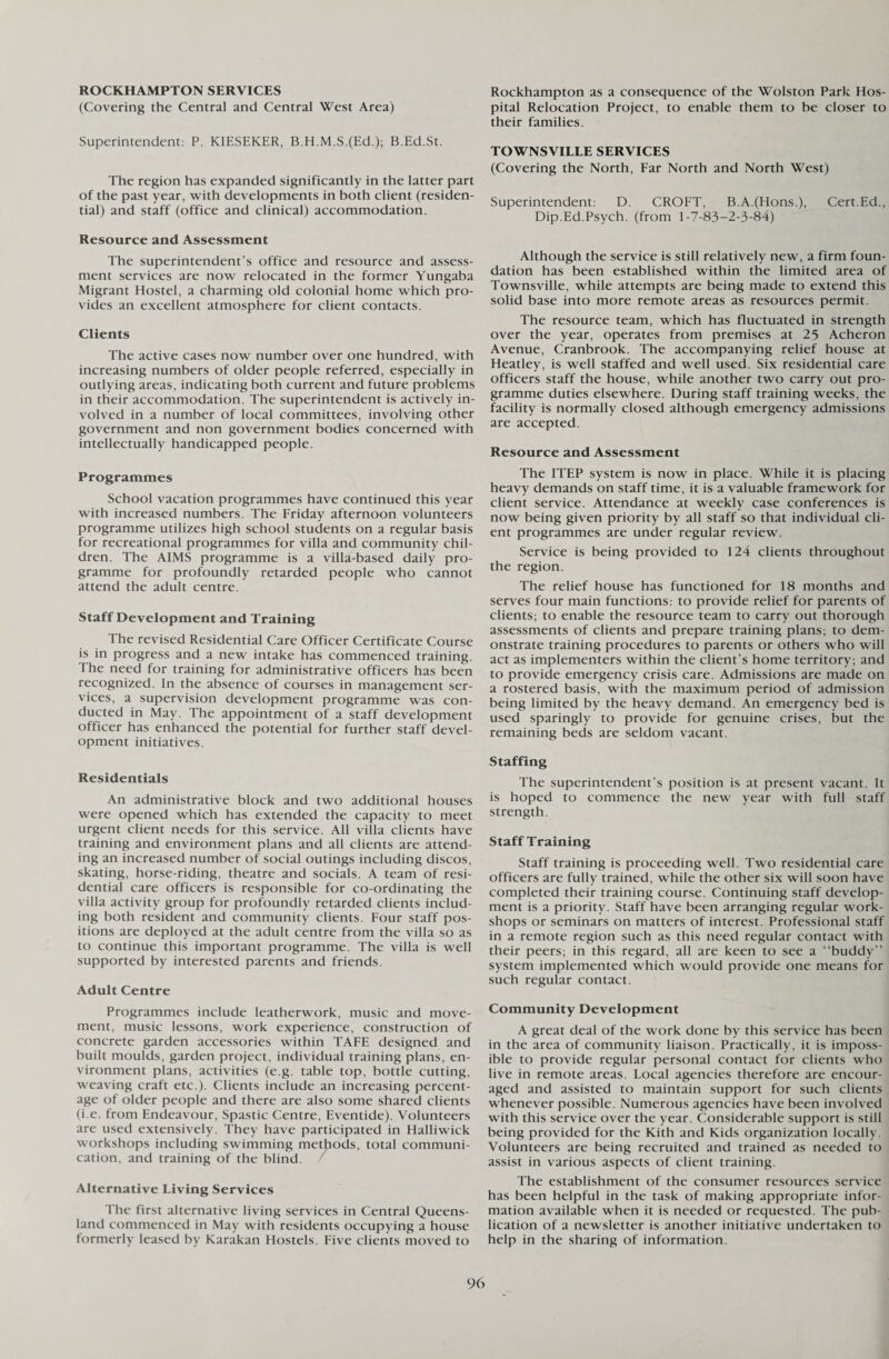 ROCKHAMPTON SERVICES (Covering the Central and Central West Area) Superintendent: P. KIESEKER, B.H.M.S.(Ed.); B.Ed.St. The region has expanded significantly in the latter part of the past year, with developments in both client (residen¬ tial) and staff (office and clinical) accommodation. Resource and Assessment The superintendent’s office and resource and assess¬ ment services are now relocated in the former Yungaba Migrant Hostel, a charming old colonial home which pro¬ vides an excellent atmosphere for client contacts. Clients The active cases now number over one hundred, with increasing numbers of older people referred, especially in outlying areas, indicating both current and future problems in their accommodation. The superintendent is actively in¬ volved in a number of local committees, involving other government and non government bodies concerned with intellectually handicapped people. Programmes School vacation programmes have continued this year with increased numbers. The Friday afternoon volunteers programme utilizes high school students on a regular basis for recreational programmes for villa and community chil¬ dren. The AIMS programme is a villa-based daily pro¬ gramme for profoundly retarded people who cannot attend the adult centre. Staff Development and Training The revised Residential Care Officer Certificate Course is in progress and a new intake has commenced training. The need for training for administrative officers has been recognized. In the absence of courses in management ser¬ vices, a supervision development programme was con¬ ducted in May. The appointment of a staff development officer has enhanced the potential for further staff devel¬ opment initiatives. Residentials An administrative block and two additional houses were opened which has extended the capacity to meet urgent client needs for this service. All villa clients have training and environment plans and all clients are attend¬ ing an increased number of social outings including discos, skating, horse-riding, theatre and socials. A team of resi¬ dential care officers is responsible for co-ordinating the villa activity group for profoundly retarded clients includ¬ ing both resident and community clients. Four staff pos¬ itions are deployed at the adult centre from the villa so as to continue this important programme. The villa is well supported by interested parents and friends. Adult Centre Programmes include leatherwork, music and move¬ ment, music lessons, work experience, construction of concrete garden accessories within TAFE designed and built moulds, garden project, individual training plans, en¬ vironment plans, activities (e.g. table top, bottle cutting, weaving craft etc.). Clients include an increasing percent¬ age of older people and there are also some shared clients (i.e. from Endeavour, Spastic Centre, Eventide). Volunteers are used extensively. They have participated in Halliwick workshops including swimming methods, total communi¬ cation, and training of the blind. Alternative Living Services The first alternative living services in Central Queens¬ land commenced in May with residents occupy ing a house formerly leased by Karakan Hostels. Five clients moved to Rockhampton as a consequence of the Wolston Park Hos¬ pital Relocation Project, to enable them to be closer to their families. TOWNSVILLE SERVICES (Covering the North, Far North and North West) Superintendent: D. CROFT, B.A.(Hons.), Cert.Ed., Dip.Ed.Psych, (from 1-7-83-2-3-84) Although the service is still relatively new, a firm foun¬ dation has been established within the limited area of Townsville, while attempts are being made to extend this solid base into more remote areas as resources permit. The resource team, which has fluctuated in strength over the year, operates from premises at 25 Acheron Avenue, Cranbrook. The accompanying relief house at Heatley, is well staffed and well used. Six residential care officers staff the house, while another two carry out pro¬ gramme duties elsewhere. During staff training weeks, the facility is normally closed although emergency admissions are accepted. Resource and Assessment The ITEP system is now in place. While it is placing heavy demands on staff time, it is a valuable framework for client service. Attendance at weekly case conferences is now being given priority by all staff so that individual cli¬ ent programmes are under regular review. Service is being provided to 124 clients throughout the region. The relief house has functioned for 18 months and serves four main functions: to provide relief for parents of clients; to enable the resource team to carry out thorough assessments of clients and prepare training plans; to dem¬ onstrate training procedures to parents or others who will act as implementers within the client’s home territory; and to provide emergency crisis care. Admissions are made on a rostered basis, with the maximum period of admission being limited by the heavy demand. An emergency bed is used sparingly to provide for genuine crises, but the remaining beds are seldom vacant. Staffing The superintendent’s position is at present vacant. It is hoped to commence the new year with full staff strength. Staff Training Staff training is proceeding well. Two residential care officers are fully trained, while the other six will soon have completed their training course. Continuing staff develop¬ ment is a priority. Staff have been arranging regular work¬ shops or seminars on matters of interest. Professional staff in a remote region such as this need regular contact with their peers; in this regard, all are keen to see a “buddy” system implemented which would provide one means for such regular contact. Community Development A great deal of the work done by this service has been in the area of community liaison. Practically, it is imposs¬ ible to provide regular personal contact for clients who live in remote areas. Local agencies therefore are encour¬ aged and assisted to maintain support for such clients whenever possible. Numerous agencies have been involved with this service over the year. Considerable support is still being provided for the Kith and Kids organization locally. Volunteers are being recruited and trained as needed to assist in various aspects of client training. The establishment of the consumer resources service has been helpful in the task of making appropriate infor¬ mation available when it is needed or requested. The pub¬ lication of a newsletter is another initiative undertaken to help in the sharing of information.