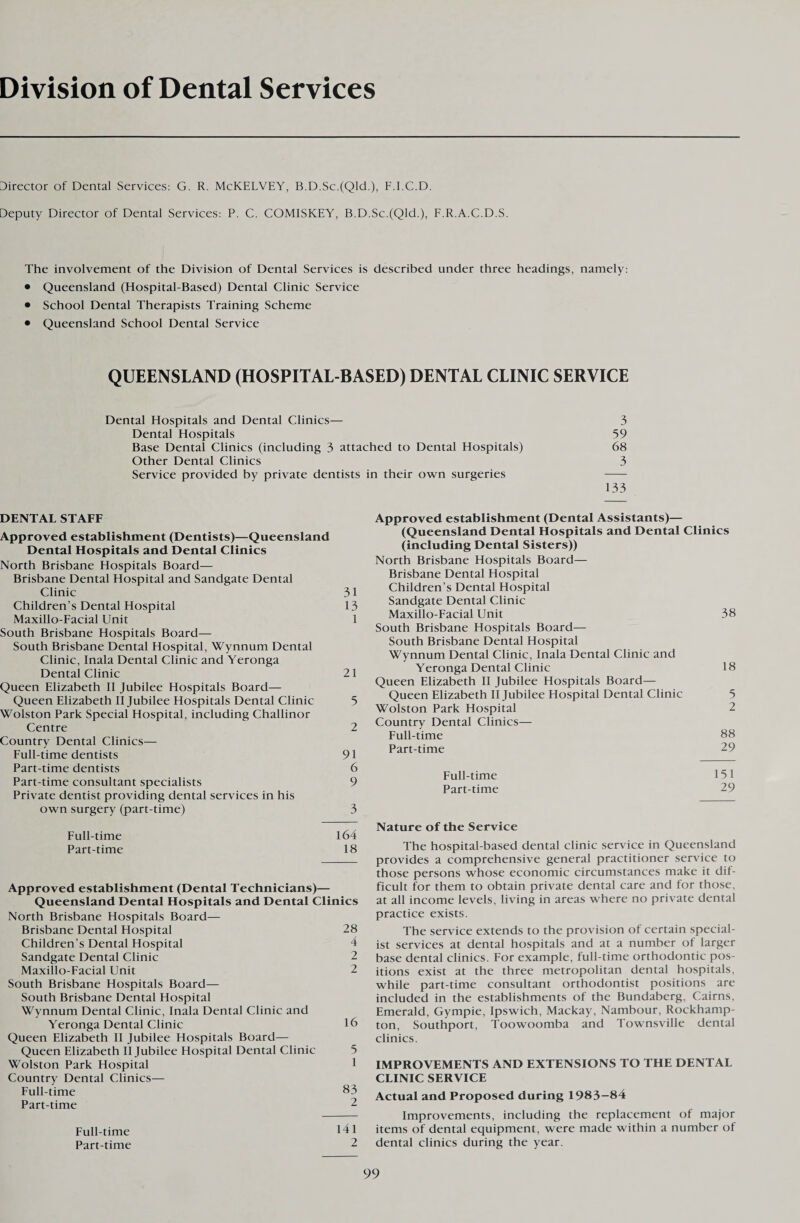 Division of Dental Services Director of Dental Services: G. R. McKELVEY, B.D.Sc.(Qld.), F.I.C.D. Deputy Director of Dental Services: P. C. COMISKEY, B.D.Sc.(Qld.), F.R.A.C.D.S. The involvement of the Division of Dental Services is described under three headings, namely: • Queensland (Hospital-Based) Dental Clinic Service • School Dental Therapists Training Scheme • Queensland School Dental Service QUEENSLAND (HOSPITAL-BASED) DENTAL CLINIC SERVICE Dental Hospitals and Dental Clinics— 3 Dental Hospitals 59 Base Dental Clinics (including 3 attached to Dental Hospitals) 68 Other Dental Clinics 3 Service provided by private dentists in their own surgeries - 133 DENTAL STAFF Approved establishment (Dentists)—Queensland Dental Hospitals and Dental Clinics North Brisbane Hospitals Board— Brisbane Dental Hospital and Sandgate Dental Clinic 31 Children’s Dental Hospital 13 Maxillo-Facial Unit 1 South Brisbane Hospitals Board— South Brisbane Dental Hospital, Wynnum Dental Clinic, Inala Dental Clinic and Yeronga Dental Clinic 21 Queen Elizabeth II Jubilee Hospitals Board— Queen Elizabeth II Jubilee Hospitals Dental Clinic 5 Wolston Park Special Hospital, including Challinor Centre 2 Country Dental Clinics— Full-time dentists 91 Part-time dentists 6 Part-time consultant specialists 9 Private dentist providing dental services in his own surgery (part-time) 3 Full-time 164 Part-time 18 Approved establishment (Dental Technicians)— Queensland Dental Hospitals and Dental Clinics North Brisbane Hospitals Board— Brisbane Dental Hospital 28 Children’s Dental Hospital 4 Sandgate Dental Clinic 2 Maxillo-Facial Unit 2 South Brisbane Hospitals Board— South Brisbane Dental Hospital Wynnum Dental Clinic, Inala Dental Clinic and Yeronga Dental Clinic 16 Queen Elizabeth II Jubilee Hospitals Board— Queen Elizabeth II Jubilee Hospital Dental Clinic 5 Wolston Park Hospital 1 Country Dental Clinics— Full-time 83 Part-time 2 Full-time 141 Part-time 2 Approved establishment (Dental Assistants)— (Queensland Dental Hospitals and Dental Clinics (including Dental Sisters)) North Brisbane Hospitals Board— Brisbane Dental Hospital Children’s Dental Hospital Sandgate Dental Clinic Maxillo-Facial Unit 38 South Brisbane Hospitals Board— South Brisbane Dental Hospital Wynnum Dental Clinic, Inala Dental Clinic and Yeronga Dental Clinic 18 Queen Elizabeth II Jubilee Hospitals Board— Queen Elizabeth II Jubilee Hospital Dental Clinic 5 Wolston Park Hospital 2 Country Dental Clinics— Full-time 88 Part-time 29 Full-time 151 Part-time 29 Nature of the Service The hospital-based dental clinic service in Queensland provides a comprehensive general practitioner service to those persons whose economic circumstances make it dif¬ ficult for them to obtain private dental care and for those, at all income levels, living in areas where no private dental practice exists. The service extends to the provision of certain special¬ ist services at dental hospitals and at a number of larger base dental clinics. For example, full-time orthodontic pos¬ itions exist at the three metropolitan dental hospitals, while part-time consultant orthodontist positions are included in the establishments of the Bundaberg, Cairns, Emerald, Gympie, Ipswich, Mackay, Nambour, Rockhamp¬ ton, Southport, Toowoomba and Townsville dental clinics. IMPROVEMENTS AND EXTENSIONS TO THE DENTAL CLINIC SERVICE Actual and Proposed during 1983-84 Improvements, including the replacement of major items of dental equipment, were made within a number of dental clinics during the year.