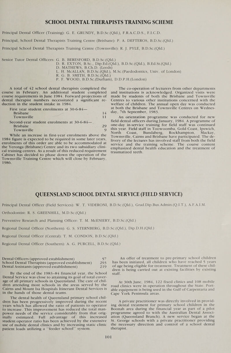 SCHOOL DENTAL THERAPISTS TRAINING SCHEME Principal Dental Officer (Training): G. E. GRUNDY, B.D.Sc.(Qld.), F.R.A.C.D.S., F.I.C.D. Principal, School Dental Therapists Training Centre (Brisbane): P. A. DEFTEROS, B.D.Se.(Qld.) Principal School Dental Therapists Training Centre (Townsville): R. J. PYLE, B.D.Sc.(Qld.) Senior Tutor Dental Officers: G. B. BERESFORD, B.D.Sc.(Qld.) D. R. EXTON, B.Sc., Dip.Ed.(Qld.), B.D.Sc.(Qld.), B.Ed.St.(Qld.) D. MATHEWS, B.Ch.D. (Leeds) L. H. McALLAN, B.D.Sc.(Qld.), M.Sc.(Paedodontics, Univ. of London) R. G. B. SMITH, B.D.Sc.(Qld.) P. F. WOOD, B.D.Sc.(Durham), D.D.P.H.(London) A total of 42 school dental therapists completed the course in February. An additional student completed course requirements in June 1984. Forward projections of dental therapist numbers necessitated a significant re¬ duction in the student intake in 1984. First year student enrolments at 30-6-84— Brisbane 14 Townsville 11 Second-year student enrolments at 30-6-84— Brisbane 29 Townsville 9 While an increase in first-year enrolments above the 1984 figure is expected to be required in some later years, enrolments of this order are able to be accommodated at the Yeronga (Brisbane) Centre and its two subsidiary clini¬ cal training centres. As a result of this reduced requirement Cabinet has decided to phase down the operation of the Townsville Training Centre which will close by February, 1986. The co-operation of lecturers from other departments and institutions is acknowledged. Organized visits were made by students of both the Brisbane and Townsville Centres to various other institutions concerned with the welfare of children. The annual open day was conducted at both the Brisbane and Townsville Centres on Wednes¬ day, 7th September, 1983- An orientation programme was conducted for new field dental officers during January, 1984. A programme of one-day in-service training for field staff was continued this year. Field staff in Toowoomba, Gold Coast, Ipswich, North Coast, Bundaberg, Rockhampton, Mackay, Townsville, Cairns and Brisbane have participated. The de¬ livery of the lectures has involved staff from both the field service and the training scheme. The course content emphasized dental health education and the treatment of traumatized teeth. QUEENSLAND SCHOOL DENTAL SERVICE (FIELD SERVICE) Principal Dental Officer (Field Services): W. T. VIDERONI, B.D.Sc.(Qld.), Grad.Dip.Bus.Admin.(Q.I.T.), A.F.A.I.M. Orthodontist: R. S. GREENHILL, M.D.Sc.(Qld.) Preventive Research and Planning Officer: T. M. McENIERY, B.D.Sc.(Qld.) Regional Dental Officer (Northern): G. S. STERNBERG, B.D.Sc.(Qld.), Dip.D.H.(Qld.) Regional Dental Officer (Central): T. M. CONDON, B.D.Sc.(QkL) Regional Dental Officer (Southern): A. G. PURCELL, B.D.Sc.(Qld.) Dental Officers (approved establishment) 57 School Dental Therapists (approved establishment) 293 Dental Assistants (approved establishment) 2 19 By the end of the 1983-84 financial year, the School Dental Service was close to attaining its goal of total cover¬ age of all primary schools in Queensland. The care of chil¬ dren attending most schools in the areas served by the Cairns and Mount Isa Hospitals Itinerant Dental Services is in the hands of those dental teams. The dental health of Queensland primary school chil¬ dren has been progressively improved during the recent years which has allowed the ratio of patients to operator to increase. This improvement has reduced the total man¬ power needs of the service considerably from that orig¬ inally estimated. Full advantage of this increased student:operator ratio has been achieved by the extensive use of mobile dental clinics and by increasing static clinic patient loads utilizing a “feeder school” system. An offer of treatment to pre-primary school children has been initiated, all children who have reached 5 years of age being eligible for treatment. Treatment of these chil¬ dren is being carried out at existing facilities by existing staff. At 30th June, 1984, 122 fixed clinics and 108 mobile road clinics were in operation throughout the State. Port¬ able equipment is being used in the Gulf of Carpentaria and Cape York Peninsula areas. A private practitioner was directly involved in provid¬ ing dental treatment for primary school children in the Boonah area during the financial year as part of a pilot programme agreed to with the Australian Dental Associ¬ ation (Queensland Branch). A new service began at the St. George schools with a private practitioner providing the necessary direction and control of a school dental therapist.