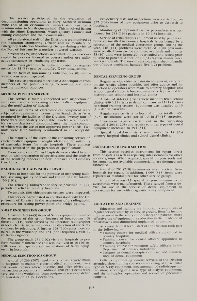 This service participated in the evaluation of decommissioning operations at Mary Kathleen uranium mine and of an evironmental impact statement for a uranium mine in North Queensland. This involved liaison with the Mines Department, Water Quality Council and mining companies and their consultants. All professional staff of the Division were involved as the Radiation Monitoring Officer and as members of Emergency Radiation Monitoring Groups during a visit to the Port of Brisbane by a nuclear-powered warship. Seventeen (39) inspections were made of premises oc¬ cupied by persons licensed to possess and/or use radio¬ active substances or irradiating apparatus. Advice was given on the radiation protection require¬ ments for 15 (38) new or modified X-ray installations. In the field of non-ionizing radiation, six (8) micro- wave ovens were inspected. This service processed more than 2 000 enquiries from members of the public relating to ionizing and non¬ ionizing radiation practices. MEDICAL PHYSICS SERVICE This service is mainly concerned with inspection of and consultations concerning electromedical equipment and the notification of hazards. Thirty-six items of electromedical equipment were subjected to examination to Australian Standards, as far as permitted by the facilities of the Division. Twenty-four of these were immediately acceptable. Twelve were rejected for various degrees of non-compliance, the most common of which was the use of non-approved power cords. Two units were later formally resubmitted in an acceptable form. The majority of the users of the consulting service on electromedical equipment sought advice on the suitability of particular items for their hospitals. These contacts usually resulted in the preparation of specifications. Toowoomba and Cairns Hospitals were visited in con¬ nection with preparation of specifications and the analysis of the resulting tenders for new Intensive and Coronary Care Units. RADIOGRAPHIC ADVISORY SERVICE Visits to hospitals for the purpose of inspecting facili¬ ties, assessing quality of work and tuition of staff totalled 150 (101). The relieving radiographer service provided 71 (72) periods of relief to country hospitals. Twenty-six (30) chiropractic centres were inspected. This service participated in collaboration with the De¬ partment of Forestry in the assessment of a radiographic procedure for testing power poles and bridge pylons. X-RAY ENGINEERING GROUP A total of 769 (445) items of X-ray equipment required the attention of this group because of breakdowns. Of these 170 (110) were solved by the operator, radiographer or local electrician, acting under the direction of the X-ray engineer by telephone. A further 168 (100) units were re¬ paired in the workshop and 431 (335) required a visit by an X-ray engineer. The group made 234 (102) visits to hospitals to per¬ form routine maintenance and was involved in 10 (10) in¬ stallations or inspections of installations of X-ray equip¬ ment in hospitals. MEDICAL ELECTRONICS GROUP A total of 233 (207) regular service visits were made to hospitals to maintain electromedical equipment, carry out on-site repairs where possible, and offer advice and instruction to operators. In addition, 890 (977) items were serviced in the workshop. Loan equipment was despatched to hospitals on 41 (51) occasions. Pre-delivery tests and inspections were carried out on 327 (204) items of new equipment prior to despatch to hospitals. Monitoring of implanted cardiac pacemakers was per¬ formed for 238 (194) patients in 16 (15) hospitals. Service of renal dialysis equipment used by patients at home or installed in country hospitals is performed by a subsection of the medical electronics group. During the year, 246 (141) problems were rectified. Eight (20) units were recalled from use for complete overhauls and another 23 (10) units were inspected, overhauled and tested prior to issue to patients. A total of 39 (51) regular maintenance visits were made. The on-call service, established to handle out-of-hours problems, handled five (12) problems. DENTAL SERVICING GROUP Regular service visits to maintain equipment, carry out on-site repairs where possible, and offer advice and in¬ struction to operators were made to country hospitals and school dental clinics. A breakdown service is provided for metropolitan schools and hospital clinics. A total of 466 (531) visits were made to fixed school clinics, 459 (413) visits to dental caravans and 121 (5) visits to school training centres. Equipment was installed in 10 (10) dental caravans. Regular service visits to hospital clinics totalled 451 (373). Installations were carried out in 27 (13) surgeries. Instrument repairs carried out in the workshop totalled 1 203 (1 268) and repairs to other types of dental equipment increased to 394 (314). Special breakdown visits were made to 14 (23) country hospital clinics and school dental clinics. INSTRUMENT REPAIR SECTION This section receives instruments for repair direct from hospitals as well as repairing sub-assemblies for other service groups. When required, special purpose tools and instruments, not available commercially, are designed and fabricated. A total of 201 (218) instruments were received from hospitals for repair. In addition, 1 069 (815) items were repaired or manufactured for other service groups. A total of seven (15) special purpose instruments or accessories were manufactured. These ranged from a de¬ vice for use in the service of dental equipment to accessories for use with diagnostic X-ray equipment. EDUCATION AND TRAINING Education and training are important components of regular service visits by all service groups. Benefits include improvement to the safety of operators and patients, more effective use of equipment, a reduction in the incidence of breakdowns and diminished unplanned downtime. At a more formal level, staff of the Division took part in the following:— • Training course for medical officers appointed to country hospitals; • Training course for dental officers appointed to country hospitals; • Training course for radiation safety officers in the Department of Primary Industries; • Lectures to dental therapists on care and mainten¬ ance of dental equipment Officers representing various services of the Division attended short training courses on servicing of a particular type of X-ray equipment, measurement of radiofrequency radiation, servicing of a new type of dialysis equipment, and the principles, operation and service of pneumatic controls.