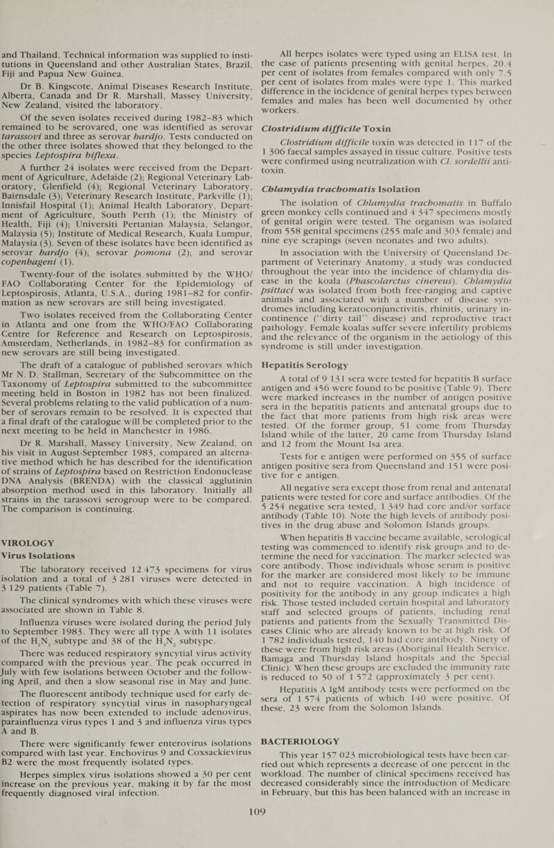 and Thailand. Technical information was supplied to insti¬ tutions in Queensland and other Australian States, Brazil, Fiji and Papua New Guinea. Dr B. Kingscote, Animal Diseases Research Institute, Alberta, Canada and Dr R. Marshall, Massey University, New Zealand, visited the laboratory. Of the seven isolates received during 1982-83 which remained to be serovared, one was identified as serovar tarassovi and three as serovar hardjo. Tests conducted on the other three isolates showed that they belonged to the species Leptospira biflexa. A further 24 isolates were received from the Depart¬ ment of Agriculture, Adelaide (2); Regional Veterinary Lab¬ oratory, Glenfield (4); Regional Veterinary Laboratory, Bairnsdale (3); Veterinary Research Institute, Parkville (1); Innisfail Hospital (1); Animal Health Laboratory, Depart¬ ment of Agriculture, South Perth (1); the Ministry of Health, Fiji (4); Universiti Pertanian Malaysia, Selangor, Malaysia (5); Institute of Medical Research, Kuala Lumpur, Malaysia (3). Seven of these isolates have been identified as serovar hardjo (4); serovar pomona (2); and serovar copenhageni (1). Twenty-four of the isolates submitted by the WHO/ FAO Collaborating Center for the Epidemiology of Leptospirosis, Atlanta, U.S.A., during 1981-82 for confir¬ mation as new serovars are still being investigated. Two isolates received from the Collaborating Center in Atlanta and one from the WHO/FAO Collaborating Centre for Reference and Research on Leptospirosis, Amsterdam, Netherlands, in 1982-83 for confirmation as new serovars are still being investigated. The draft of a catalogue of published serovars which Mr N. D. Stallman, Secretary of the Subcommittee on the Taxonomy of Leptospira submitted to the subcommittee meeting held in Boston in 1982 has not been finalized. Several problems relating to the valid publication of a num¬ ber of serovars remain to be resolved. It is expected that a final draft of the catalogue will be completed prior to the next meeting to be held in Manchester in 1986. Dr R. Marshall, Massey University, New Zealand, on his visit in August-September 1983, compared an alterna¬ tive method which he has described for the identification of strains of Leptospira based on Restriction Endonuclease DNA Analysis (BRENDA) with the classical agglutinin absorption method used in this laboratory. Initially all strains in the tarassovi serogroup were to be compared. The comparison is continuing. VIROLOGY Virus Isolations The laboratory received 12 473 specimens for virus isolation and a total of 3 281 viruses were detected in 3 129 patients (Table 7). The clinical syndromes with which these viruses were associated are shown in Table 8. Influenza viruses were isolated during the period July to September 1983. They were all type A with 11 isolates of the H,N, subtype and 38 of the H^N, subtype. There was reduced respiratory syncytial virus activity compared with the previous year. The peak occurred in July with few isolations between October and the follow¬ ing April, and then a slow seasonal rise in May and June. The fluorescent antibody technique used for early de¬ tection of respiratory syncytial virus in nasopharyngeal aspirates has now been extended to include adenovirus, parainfluenza virus types 1 and 3 and influenza virus types A and B. There were significantly fewer enterovirus isolations compared with last year. Enchovirus 9 and Coxsackievirus B2 were the most frequently isolated types. Herpes simplex virus isolations showed a 30 per cent increase on the previous year, making it by far the most frequently diagnosed viral infection. All herpes isolates were typed using an ELISA test. In the case of patients presenting with genital herpes, 20.4 per cent of isolates from females compared with only 7.5 per cent of isolates from males were type 1. This marked difference in the incidence of genital herpes types between females and males has been well documented by other workers. Clostridium difficile Toxin Clostridium difficile toxin was detected in 117 of the 1 306 faecal samples assayed in tissue culture. Positive tests were confirmed using neutralization with Cl. sordellii anti¬ toxin. Chlamydia trachomatis Isolation The isolation of Chlamydia trachomatis in Buffalo green monkey cells continued and 4 347 specimens mostly of genital origin were tested. The organism was isolated from 558 genital specimens (255 male and 303 female) and nine eye scrapings (seven neonates and two adults). In association with the LJniversity of Queensland De¬ partment of Veterinary Anatomy, a study was conducted throughout the year into the incidence of chlamydia dis¬ ease in the koala (Phascolarctus cinereus). Chlamydia psittaci was isolated from both free-ranging and captive animals and associated with a number of disease syn¬ dromes including keratoconjunctivitis, rhinitis, urinary in¬ continence (“dirty tail” disease) and reproductive tract pathology. Female koalas suffer severe infertility problems and the relevance of the organism in the aetiology of this syndrome is still under investigation. Hepatitis Serology A total of 9 131 sera were tested for hepatitis B surface antigen and 456 were found to be positive (Table 9). There were marked increases in the number of antigen positive sera in the hepatitis patients and antenatal groups due to the fact that more patients from high risk areas were tested. Of the former group, 51 come from Thursday Island while of the latter, 20 came from Thursday Island and 12 from the Mount Isa area. Tests for e antigen were performed on 355 of surface antigen positive sera from Queensland and 15 1 were posi¬ tive for e antigen. All negative sera except those from renal and antenatal patients were tested for core and surface antibodies. Of the 5 254 negative sera tested, 1 349 had core and/or surface antibody (Table 10). Note the high levels of antibody posi¬ tives in the drug abuse and Solomon Islands groups. When hepatitis B vaccine became available, serological testing was commenced to identify risk groups and to de¬ termine the need for vaccination. The marker selected was core antibody. Those individuals whose serum is positive for the marker are considered most likely to be immune and not to require vaccination. A high incidence of positivity for the antibody in any group indicates a high risk. Those tested included certain hospital and laboratory staff and selected groups of patients, including renal patients and patients from the Sexually Transmitted Dis¬ eases Clinic who are already known to be at high risk. Of 1 782 individuals tested, 140 had core antibody. Ninety of these were from high risk areas (Aboriginal Health Service, Bamaga and Thursday Island hospitals and the Special Clinic). When these groups are excluded the immunity rate is reduced to 50 of 1 572 (approximately 3 per cent). Hepatitis A IgM antibody tests were performed on the sera of 1 574 patients of which 140 were positive. Of these, 23 were from the Solomon Islands. BACTERIOLOGY This year 157 023 microbiological tests have been car¬ ried out which represents a decrease of one percent in the workload. The number of clinical specimens received has decreased considerably since the introduction of Medicare in February, but this has been balanced with an increase in