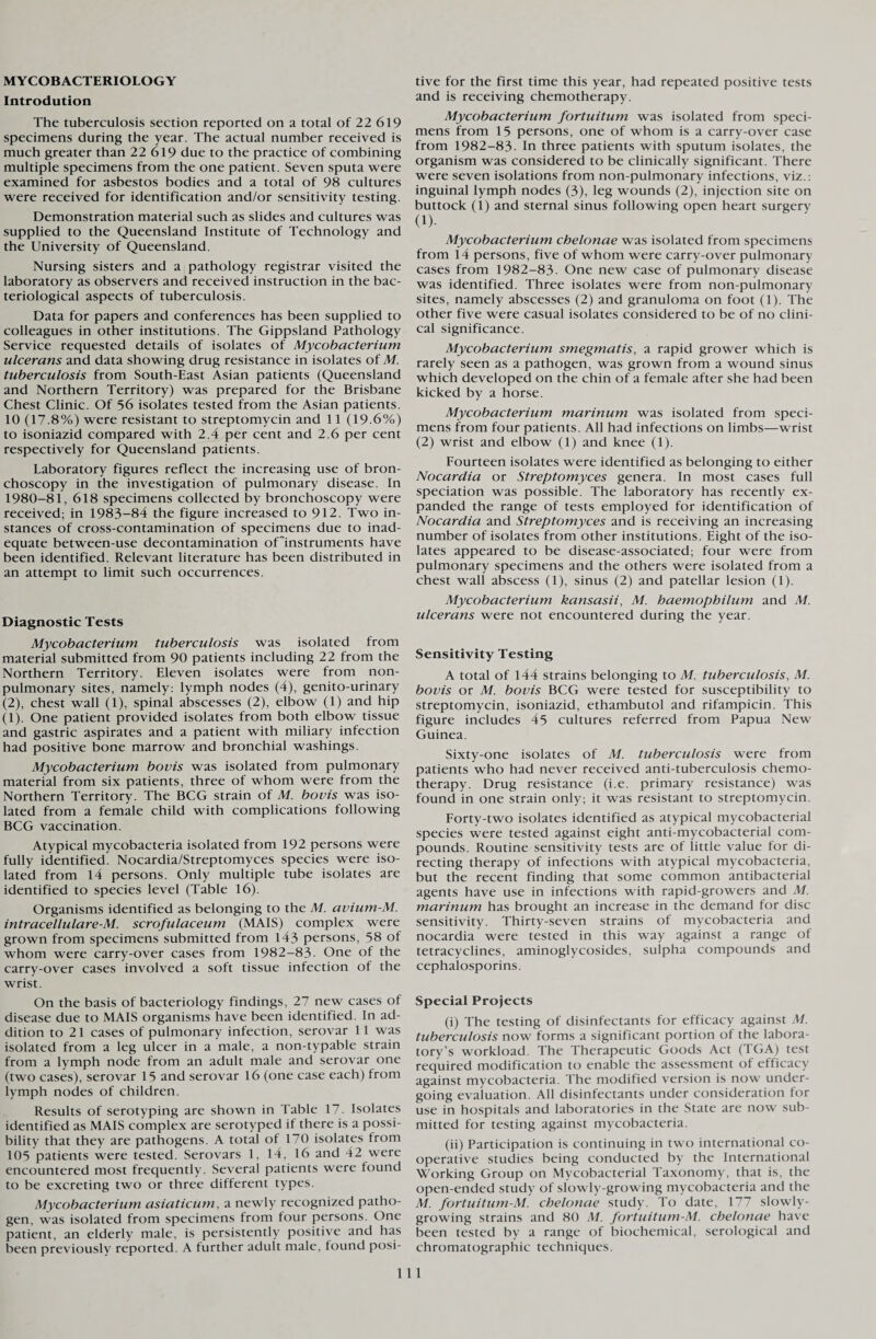 MYCOBACTERIOLOGY Introdution The tuberculosis section reported on a total of 22 619 specimens during the year. The actual number received is much greater than 22 619 due to the practice of combining multiple specimens from the one patient. Seven sputa were examined for asbestos bodies and a total of 98 cultures were received for identification and/or sensitivity testing. Demonstration material such as slides and cultures was supplied to the Queensland Institute of Technology and the University of Queensland. Nursing sisters and a pathology registrar visited the laboratory as observers and received instruction in the bac¬ teriological aspects of tuberculosis. Data for papers and conferences has been supplied to colleagues in other institutions. The Gippsland Pathology Service requested details of isolates of Mycobacterium ulcerans and data showing drug resistance in isolates of M. tuberculosis from South-East Asian patients (Queensland and Northern Territory) was prepared for the Brisbane Chest Clinic. Of 56 isolates tested from the Asian patients. 10 (17.8%) were resistant to streptomycin and 11 (19.6%) to isoniazid compared with 2.4 per cent and 2.6 per cent respectively for Queensland patients. Laboratory figures reflect the increasing use of bron¬ choscopy in the investigation of pulmonary disease. In 1980-81, 618 specimens collected by bronchoscopy were received; in 1983-84 the figure increased to 912. Two in¬ stances of cross-contamination of specimens due to inad¬ equate between-use decontamination oflnstruments have been identified. Relevant literature has been distributed in an attempt to limit such occurrences. Diagnostic Tests Mycobacterium tuberculosis was isolated from material submitted from 90 patients including 22 from the Northern Territory. Eleven isolates were from non- pulmonary sites, namely: lymph nodes (4), genito-urinary (2), chest wall (1), spinal abscesses (2), elbow (1) and hip (1). One patient provided isolates from both elbow tissue and gastric aspirates and a patient with miliary infection had positive bone marrow and bronchial washings. Mycobacterium bovis was isolated from pulmonary material from six patients, three of whom were from the Northern Territory. The BCG strain of M. bovis was iso¬ lated from a female child with complications following BCG vaccination. Atypical mycobacteria isolated from 192 persons were fully identified. Nocardia/Streptomyces species were iso¬ lated from 14 persons. Only multiple tube isolates are identified to species level (Table 16). Organisms identified as belonging to the M. avium-M. intracellulare-M. scrofulaceum (MAIS) complex were grown from specimens submitted from 143 persons, 58 of whom were carry-over cases from 1982-83- One of the carry-over cases involved a soft tissue infection of the wrist. On the basis of bacteriology findings, 27 new cases of disease due to MAIS organisms have been identified. In ad¬ dition to 21 cases of pulmonary infection, serovar 11 was isolated from a leg ulcer in a male, a non-typable strain from a lymph node from an adult male and serovar one (two cases), serovar 15 and serovar 16 (one case each) from lymph nodes of children. Results of serotyping are shown in Table 17. Isolates identified as MAIS complex are serotyped if there is a possi¬ bility that they are pathogens. A total of 170 isolates from 105 patients were tested. Serovars 1, 14, 16 and 42 were encountered most frequently. Several patients were found to be excreting two or three different types. Mycobacterium asiaticum, a newly recognized patho¬ gen, was isolated from specimens from four persons. One patient, an elderly male, is persistently positive and has been previously reported. A further adult male, found posi¬ tive for the first time this year, had repeated positive tests and is receiving chemotherapy. Mycobacterium fortuitum was isolated from speci¬ mens from 15 persons, one of whom is a carry-over case from 1982-83. In three patients with sputum isolates, the organism was considered to be clinically significant. There were seven isolations from non-pulmonary infections, viz.: inguinal lymph nodes (3), leg wounds (2), injection site on buttock (1) and sternal sinus following open heart surgery (1). Mycobacterium chelonae was isolated from specimens from 14 persons, five of whom were carry-over pulmonary cases from 1982-83. One new case of pulmonary disease was identified. Three isolates were from non-pulmonary sites, namely abscesses (2) and granuloma on foot (1). The other five were casual isolates considered to be of no clini¬ cal significance. Mycobacterium smegmatis, a rapid grower which is rarely seen as a pathogen, was grown from a wound sinus which developed on the chin of a female after she had been kicked by a horse. Mycobacterium marinum was isolated from speci¬ mens from four patients. All had infections on limbs—wrist (2) wrist and elbow (1) and knee (1). Fourteen isolates were identified as belonging to either Nocardia or Streptomyces genera. In most cases full speciation was possible. The laboratory has recently ex¬ panded the range of tests employed for identification of Nocardia and Streptomyces and is receiving an increasing number of isolates from other institutions. Eight of the iso¬ lates appeared to be disease-associated; four were from pulmonary specimens and the others were isolated from a chest wall abscess (1), sinus (2) and patellar lesion (1). Mycobacterium kansasii, M. baemophilum and M. ulcerans were not encountered during the year. Sensitivity Testing A total of 144 strains belonging to M. tuberculosis, M. bovis or M. bovis BCG were tested for susceptibility to streptomycin, isoniazid, ethambutol and rifampicin. This figure includes 45 cultures referred from Papua New Guinea. Sixty-one isolates of M. tuberculosis were from patients who had never received anti-tuberculosis chemo¬ therapy. Drug resistance (i.e. primary resistance) was found in one strain only; it was resistant to streptomycin. Forty-two isolates identified as atypical mycobacterial species were tested against eight anti-mycobacterial com¬ pounds. Routine sensitivity tests are of little value for di¬ recting therapy of infections with atypical mycobacteria, but the recent finding that some common antibacterial agents have use in infections with rapid-growers and M. marinum has brought an increase in the demand for disc sensitivity. Thirty-seven strains of mycobacteria and nocardia were tested in this way against a range of tetracyclines, aminoglycosides, sulpha compounds and cephalosporins. Special Projects (i) The testing of disinfectants for efficacy against M. tuberculosis now forms a significant portion of the labora¬ tory’s workload. The Therapeutic Goods Act (TGA) test required modification to enable the assessment of efficacy against mycobacteria. The modified version is now under¬ going evaluation. All disinfectants under consideration for use in hospitals and laboratories in the State are now sub¬ mitted for testing against mycobacteria. (ii) Participation is continuing in two international co¬ operative studies being conducted by the International Working Group on Mycobacterial Taxonomy, that is, the open-ended study of slowly-growing mycobacteria and the M. fortuitum-M. chelonae study. To date, 177 slowly- growing strains and 80 M. fortuitum-M. chelonae have been tested by a range of biochemical, serological and chromatographic techniques. Ill