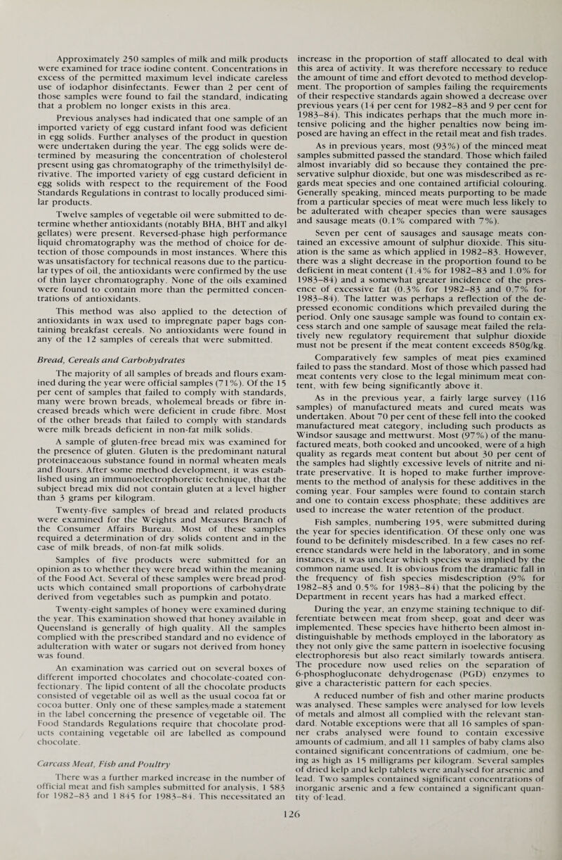 Approximately 250 samples of milk and milk products were examined for trace iodine content. Concentrations in excess of the permitted maximum level indicate careless use of iodaphor disinfectants. Fewer than 2 per cent of those samples were found to fail the standard, indicating that a problem no longer exists in this area. Previous analyses had indicated that one sample of an imported variety of egg custard infant food was deficient in egg solids. Further analyses of the product in question were undertaken during the year. The egg solids were de¬ termined by measuring the concentration of cholesterol present using gas chromatography of the trimethylsilyl de¬ rivative. The imported variety of egg custard deficient in egg solids with respect to the requirement of the Food Standards Regulations in contrast to locally produced simi¬ lar products. Twelve samples of vegetable oil were submitted to de¬ termine whether antioxidants (notably BHA, BHT and alkyl gellates) were present. Reversed-phase high performance liquid chromatography was the method of choice for de¬ tection of those compounds in most instances. Where this was unsatisfactory for technical reasons due to the particu¬ lar types of oil, the antioxidants were confirmed by the use of thin layer chromatography. None of the oils examined were found to contain more than the permitted concen¬ trations of antioxidants. This method was also applied to the detection of antioxidants in wax used to impregnate paper bags con¬ taining breakfast cereals. No antioxidants were found in any of the 12 samples of cereals that were submitted. Bread, Cereals and Carbohydrates The majority of all samples of breads and flours exam¬ ined during the year were official samples (71 %). Of the 15 per cent of samples that failed to comply with standards, many were brown breads, wholemeal breads or fibre in¬ creased breads which were deficient in crude fibre. Most of the other breads that failed to comply with standards were milk breads deficient in non-fat milk solids. A sample of gluten-free bread mix was examined for the presence of gluten. Gluten is the predominant natural proteinaceaous substance found in normal wheaten meals and flours. After some method development, it was estab¬ lished using an immunoelectrophoretic technique, that the subject bread mix did not contain gluten at a level higher than 3 grams per kilogram. Twenty-five samples of bread and related products were examined for the Weights and Measures Branch of the Consumer Affairs Bureau. Most of these samples required a determination of dry solids content and in the case of milk breads, of non-fat milk solids. Samples of five products were submitted for an opinion as to whether they were bread within the meaning of the Food Act. Several of these samples were bread prod¬ ucts which contained small proportions of carbohydrate derived from vegetables such as pumpkin and potato. Twenty-eight samples of honey were examined during the year. This examination showed that honey available in Queensland is generally of high quality. All the samples complied with the prescribed standard and no evidence of adulteration with water or sugars not derived from honey was found. An examination was carried out on several boxes of different imported chocolates and chocolate-coated con¬ fectionary. The lipid content of all the chocolate products consisted of vegetable oil as well as the usual cocoa fat or cocoa butter. Only one of these samples made a statement in the label concerning the presence of vegetable oil. The Food Standards Regulations require that chocolate prod¬ ucts containing vegetable oil are labelled as compound chocolate. Carcass Meat, Fish and Poultry There was a further marked increase in the number of official meat and fish samples submitted for analysis, 1 583 for 1982—83 and 1 845 for 1983—84. This necessitated an increase in the proportion of staff allocated to deal with this area of activity. It was therefore necessary to reduce the amount of time and effort devoted to method develop¬ ment. The proportion of samples failing the requirements of their respective standards again showed a decrease over previous years (14 per cent for 1982-83 and 9 per cent for 1983-84). This indicates perhaps that the much more in¬ tensive policing and the higher penalties now being im¬ posed are having an effect in the retail meat and fish trades. As in previous years, most (93%) of the minced meat samples submitted passed the standard. Those which failed almost invariably did so because they contained the pre¬ servative sulphur dioxide, but one was misdescribed as re¬ gards meat species and one contained artificial colouring. Generally speaking, minced meats purporting to be made from a particular species of meat were much less likely to be adulterated with cheaper species than were sausages and sausage meats (0.1% compared with 7%). Seven per cent of sausages and sausage meats con¬ tained an excessive amount of sulphur dioxide. This situ¬ ation is the same as which applied in 1982-83. However, there was a slight decrease in the proportion found to be deficient in meat content (1.4% for 1982-83 and 1.0% for 1983-84) and a somewhat greater incidence of the pres¬ ence of excessive fat (0.3% for 1982-83 and 0.7% for 1983-84). The latter was perhaps a reflection of the de¬ pressed economic conditions which prevailed during the period. Only one sausage sample was found to contain ex¬ cess starch and one sample of sausage meat failed the rela¬ tively new regulatory requirement that sulphur dioxide must not be present if the meat content exceeds 850g/kg. Comparatively few samples of meat pies examined failed to pass the standard. Most of those which passed had meat contents very close to the legal minimum meat con¬ tent, with few being significantly above it. As in the previous year, a fairly large survey (116 samples) of manufactured meats and cured meats was undertaken. About 70 per cent of these fell into the cooked manufactured meat category, including such products as Windsor sausage and mettwurst. Most (97%) of the manu¬ factured meats, both cooked and uncooked, were of a high quality as regards meat content but about 30 per cent of the samples had slightly excessive levels of nitrite and ni¬ trate preservative. It is hoped to make further improve¬ ments to the method of analysis for these additives in the coming year. Four samples were found to contain starch and one to contain excess phosphate; these additives are used to increase the water retention of the product. Fish samples, numbering 195, were submitted during the year for species identification. Of these only one was found to be definitely misdescribed. In a few cases no ref¬ erence standards were held in the laboratory, and in some instances, it was unclear which species was implied by the common name used. It is obvious from the dramatic fall in the frequency of fish species misdescription (9% for 1982-83 and 0.5% for 1983-84) that the policing by the Department in recent years has had a marked effect. During the year, an enzyme staining technique to dif¬ ferentiate between meat from sheep, goat and deer was implemented. These species have hitherto been almost in¬ distinguishable by methods employed in the laboratory as they not only give the same pattern in isoelective focusing electrophoresis but also react similarly towards antisera. The procedure now used relies on the separation of 6-phosphogluconate dehydrogenase (PGD) enzymes to give a characteristic pattern for each species. A reduced number of fish and other marine products was analysed. These samples were analysed for low levels of metals and almost all complied with the relevant stan¬ dard. Notable exceptions were that all 16 samples of span¬ ner crabs analysed were found to contain excessive amounts of cadmium, and all 1 1 samples of baby clams also contained significant concentrations of cadmium, one be¬ ing as high as 15 milligrams per kilogram. Several samples of dried kelp and kelp tablets were analysed for arsenic and lead. Two samples contained significant concentrations of inorganic arsenic and a few contained a significant quan¬ tity of-lead.