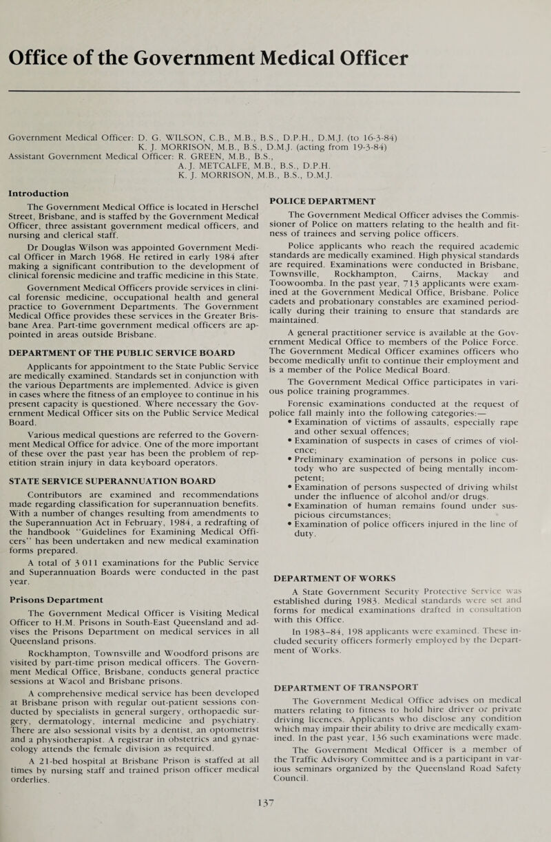 Office of the Government Medical Officer Government Medical Officer: D. G. WILSON, C.B., M.B., B.S., D.P.H., D.M.J. (to 16-3-84) K. J. MORRISON, M.B., B.S., D.M.J. (acting from 19-3-84) Assistant Government Medical Officer: R. GREEN, M.B., B.S., A. J. METCALFE, M.B., B.S., D.P.H. K. J. MORRISON, M.B., B.S., D.M.J. Introduction The Government Medical Office is located in Herschel Street, Brisbane, and is staffed by the Government Medical Officer, three assistant government medical officers, and nursing and clerical staff. Dr Douglas Wilson was appointed Government Medi¬ cal Officer in March 1968. He retired in early 1984 after making a significant contribution to the development of clinical forensic medicine and traffic medicine in this State. Government Medical Officers provide services in clini¬ cal forensic medicine, occupational health and general practice to Government Departments. The Government Medical Office provides these services in the Greater Bris¬ bane Area. Part-time government medical officers are ap¬ pointed in areas outside Brisbane. DEPARTMENT OF THE PUBLIC SERVICE BOARD Applicants for appointment to the State Public Service are medically examined. Standards set in conjunction with the various Departments are implemented. Advice is given in cases where the fitness of an employee to continue in his present capacity is questioned. Where necessary the Gov¬ ernment Medical Officer sits on the Public Service Medical Board. Various medical questions are referred to the Govern¬ ment Medical Office for advice. One of the more important of these over the past year has been the problem of rep¬ etition strain injury in data keyboard operators. STATE SERVICE SUPERANNUATION BOARD Contributors are examined and recommendations made regarding classification for superannuation benefits. With a number of changes resulting from amendments to the Superannuation Act in February, 1984, a redrafting of the handbook “Guidelines for Examining Medical Offi¬ cers” has been undertaken and new medical examination forms prepared. A total of 3 011 examinations for the Public Service and Superannuation Boards were conducted in the past year. Prisons Department The Government Medical Officer is Visiting Medical Officer to H.M. Prisons in South-East Queensland and ad¬ vises the Prisons Department on medical services in all Queensland prisons. Rockhampton, Townsville and Woodford prisons are visited by part-time prison medical officers. The Govern¬ ment Medical Office, Brisbane, conducts general practice sessions at Wacol and Brisbane prisons. A comprehensive medical service has been developed at Brisbane prison with regular out-patient sessions con¬ ducted by specialists in general surgery, orthopaedic sur¬ gery, dermatology, internal medicine and psychiatry. There are also sessional visits by a dentist, an optometrist and a physiotherapist. A registrar in obstetrics and gynae¬ cology attends the female division as required. A 21-bed hospital at Brisbane Prison is staffed at all times by nursing staff and trained prison officer medical orderlies. POLICE DEPARTMENT The Government Medical Officer advises the Commis¬ sioner of Police on matters relating to the health and fit¬ ness of trainees and serving police officers. Police applicants who reach the required academic standards are medically examined. High physical standards are required. Examinations were conducted in Brisbane, Townsville, Rockhampton, Cairns, Mackay and Toowoomba. In the past year, 713 applicants were exam¬ ined at the Government Medical Office, Brisbane. Police cadets and probationary constables are examined period¬ ically during their training to ensure that standards are maintained. A general practitioner service is available at the Gov¬ ernment Medical Office to members of the Police Force. The Government Medical Officer examines officers who become medically unfit to continue their employment and is a member of the Police Medical Board. The Government Medical Office participates in vari¬ ous police training programmes. Forensic examinations conducted at the request of police fall mainly into the following categories:— • Examination of victims of assaults, especially rape and other sexual offences; • Examination of suspects in cases of crimes of viol¬ ence; • Preliminary examination of persons in police cus¬ tody who are suspected of being mentally incom¬ petent; • Examination of persons suspected of driving whilst under the influence of alcohol and/or drugs. • Examination of human remains found under sus¬ picious circumstances; • Examination of police officers injured in the line of duty. DEPARTMENT OF WORKS A State Government Security Protective Service was established during 1983. Medical standards were set and forms for medical examinations drafted in consultation with this Office. In 1983-84, 198 applicants were examined. These in¬ cluded security officers formerly employed by the Depart¬ ment of Works. DEPARTMENT OF TRANSPORT The Government Medical Office advises on medical matters relating to fitness to hold hire driver or private driving licences. Applicants who disclose any condition which may impair their ability to drive are medically exam¬ ined. In the past year, 136 such examinations were made. The Government Medical Officer is a member of the Traffic Advisory Committee and is a participant in var¬ ious seminars organized by the Queensland Road Safety Council.