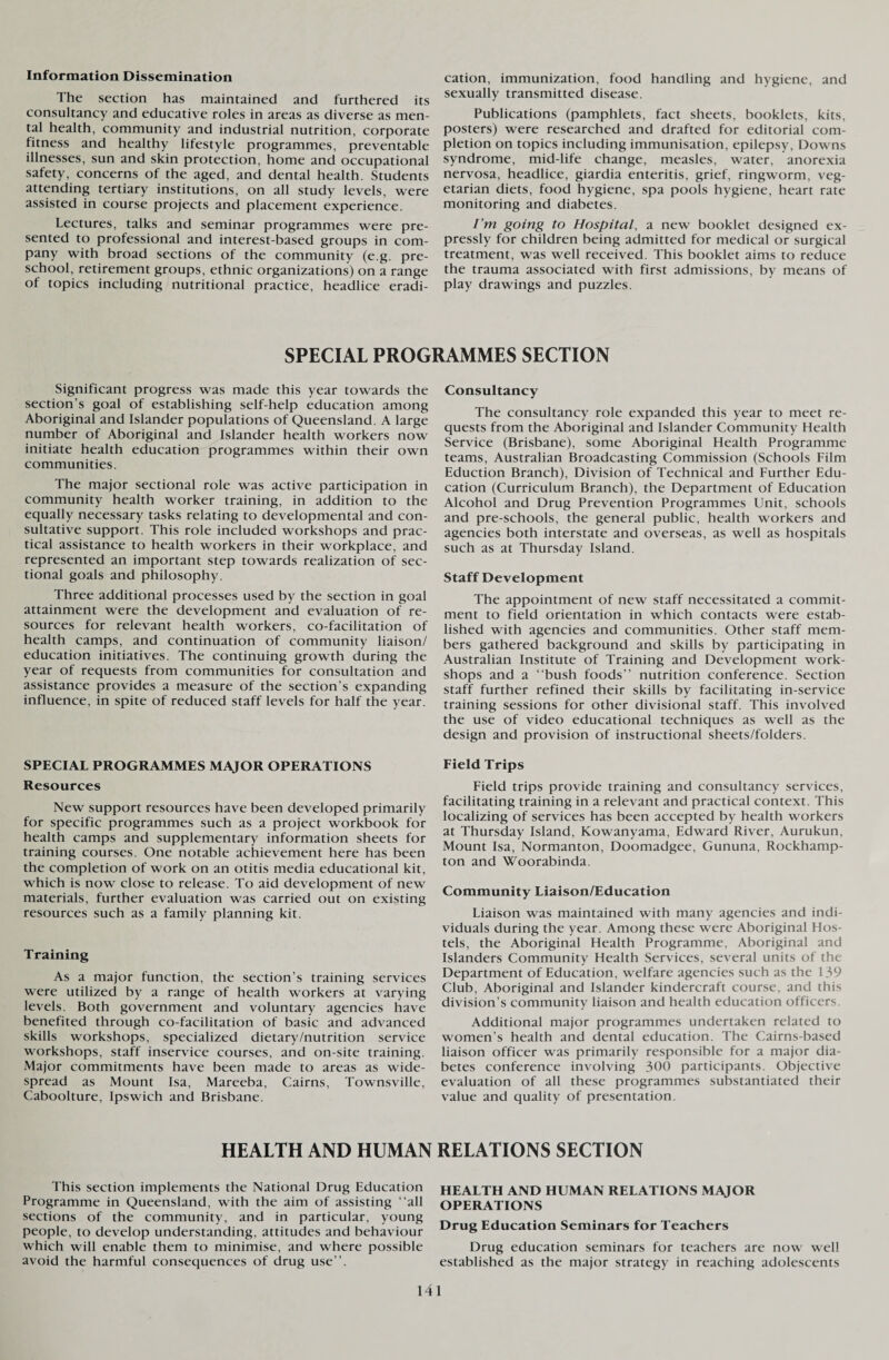 Information Dissemination The section has maintained and furthered its consultancy and educative roles in areas as diverse as men¬ tal health, community and industrial nutrition, corporate fitness and healthy lifestyle programmes, preventable illnesses, sun and skin protection, home and occupational safety, concerns of the aged, and dental health. Students attending tertiary institutions, on all study levels, were assisted in course projects and placement experience. Lectures, talks and seminar programmes were pre¬ sented to professional and interest-based groups in com¬ pany with broad sections of the community (e.g. pre¬ school, retirement groups, ethnic organizations) on a range of topics including nutritional practice, headlice eradi¬ cation, immunization, food handling and hygiene, and sexually transmitted disease. Publications (pamphlets, fact sheets, booklets, kits, posters) were researched and drafted for editorial com¬ pletion on topics including immunisation, epilepsy. Downs syndrome, mid-life change, measles, water, anorexia nervosa, headlice, giardia enteritis, grief, ringworm, veg¬ etarian diets, food hygiene, spa pools hygiene, heart rate monitoring and diabetes. I’m going to Hospital, a new booklet designed ex¬ pressly for children being admitted for medical or surgical treatment, was well received. This booklet aims to reduce the trauma associated with first admissions, by means of play drawings and puzzles. SPECIAL PROGRAMMES SECTION Significant progress was made this year towards the section’s goal of establishing self-help education among Aboriginal and Islander populations of Queensland. A large number of Aboriginal and Islander health workers now initiate health education programmes within their own communities. The major sectional role was active participation in community health worker training, in addition to the equally necessary tasks relating to developmental and con¬ sultative support. This role included workshops and prac¬ tical assistance to health workers in their workplace, and represented an important step towards realization of sec¬ tional goals and philosophy. Three additional processes used by the section in goal attainment were the development and evaluation of re¬ sources for relevant health workers, co-facilitation of health camps, and continuation of community liaison/ education initiatives. The continuing growth during the year of requests from communities for consultation and assistance provides a measure of the section’s expanding influence, in spite of reduced staff levels for half the year. SPECIAL PROGRAMMES MAJOR OPERATIONS Resources New support resources have been developed primarily for specific programmes such as a project workbook for health camps and supplementary information sheets for training courses. One notable achievement here has been the completion of work on an otitis media educational kit, which is now close to release. To aid development of new materials, further evaluation was carried out on existing resources such as a family planning kit. Training As a major function, the section’s training services were utilized by a range of health workers at varying levels. Both government and voluntary agencies have benefited through co-facilitation of basic and advanced skills workshops, specialized dietary/nutrition service workshops, staff inservice courses, and on-site training. Major commitments have been made to areas as wide¬ spread as Mount Isa, Mareeba, Cairns, Townsville, Caboolture, Ipswich and Brisbane. Consultancy The consultancy role expanded this year to meet re¬ quests from the Aboriginal and Islander Community Health Service (Brisbane), some Aboriginal Health Programme teams, Australian Broadcasting Commission (Schools Film Eduction Branch), Division of Technical and Further Edu¬ cation (Curriculum Branch), the Department of Education Alcohol and Drug Prevention Programmes Unit, schools and pre-schools, the general public, health workers and agencies both interstate and overseas, as well as hospitals such as at Thursday Island. Staff Development The appointment of new staff necessitated a commit¬ ment to field orientation in which contacts were estab¬ lished with agencies and communities. Other staff mem¬ bers gathered background and skills by participating in Australian Institute of Training and Development work¬ shops and a “bush foods” nutrition conference. Section staff further refined their skills by facilitating in-service training sessions for other divisional staff. This involved the use of video educational techniques as well as the design and provision of instructional sheets/folders. Field Trips Field trips provide training and consultancy services, facilitating training in a relevant and practical context. This localizing of services has been accepted by health workers at Thursday Island, Kowanyama, Edward River, Aurukun, Mount Isa, Normanton, Doomadgee, Gununa, Rockhamp¬ ton and Woorabinda. Community Liaison/Education Liaison was maintained with many agencies and indi¬ viduals during the year. Among these were Aboriginal Hos¬ tels, the Aboriginal Health Programme, Aboriginal and Islanders Community Health Services, several units of the Department of Education, welfare agencies such as the 139 Club, Aboriginal and Islander kindercraft course, and this division’s community liaison and health education officers Additional major programmes undertaken related to women’s health and dental education. The Cairns-based liaison officer was primarily responsible for a major dia¬ betes conference involving 300 participants. Objective evaluation of all these programmes substantiated their value and quality of presentation. HEALTH AND HUMAN RELATIONS SECTION This section implements the National Drug Education Programme in Queensland, with the aim of assisting “all sections of the community, and in particular, young people, to develop understanding, attitudes and behaviour which will enable them to minimise, and where possible avoid the harmful consequences of drug use”. HEALTH AND HUMAN RELATIONS MAJOR OPERATIONS Drug Education Seminars for Teachers Drug education seminars for teachers are now well established as the major strategy in reaching adolescents