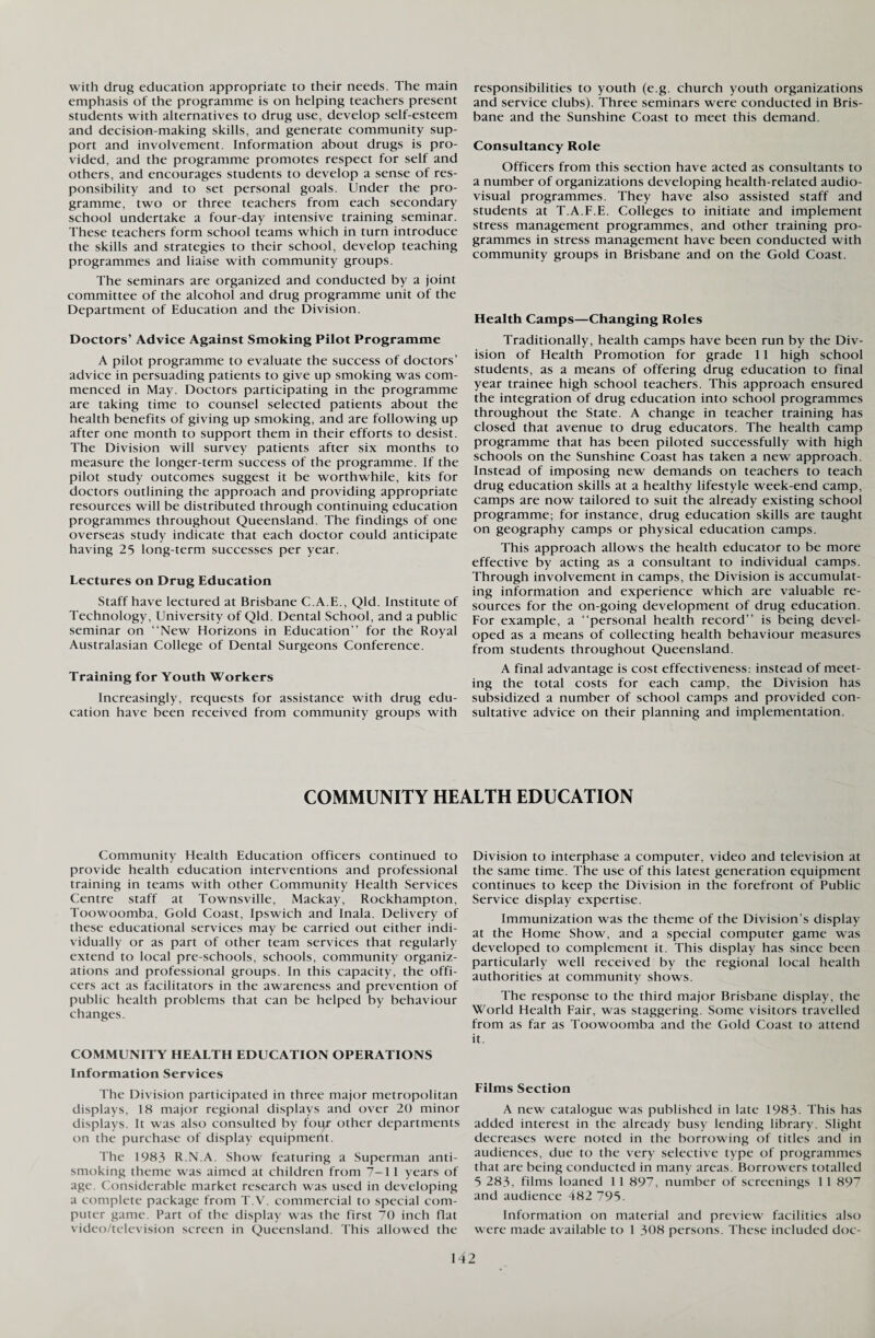 with drug education appropriate to their needs. The main emphasis of the programme is on helping teachers present students with alternatives to drug use, develop self-esteem and decision-making skills, and generate community sup¬ port and involvement. Information about drugs is pro¬ vided, and the programme promotes respect for self and others, and encourages students to develop a sense of res¬ ponsibility and to set personal goals. Under the pro¬ gramme, two or three teachers from each secondary school undertake a four-day intensive training seminar. These teachers form school teams which in turn introduce the skills and strategies to their school, develop teaching programmes and liaise with community groups. The seminars are organized and conducted by a joint committee of the alcohol and drug programme unit of the Department of Education and the Division. Doctors’ Advice Against Smoking Pilot Programme A pilot programme to evaluate the success of doctors’ advice in persuading patients to give up smoking was com¬ menced in May. Doctors participating in the programme are taking time to counsel selected patients about the health benefits of giving up smoking, and are following up after one month to support them in their efforts to desist. The Division will survey patients after six months to measure the longer-term success of the programme. If the pilot study outcomes suggest it be worthwhile, kits for doctors outlining the approach and providing appropriate resources will be distributed through continuing education programmes throughout Queensland. The findings of one overseas study indicate that each doctor could anticipate having 25 long-term successes per year. Lectures on Drug Education Staff have lectured at Brisbane C.A.E., Qld. Institute of Technology, University of Qld. Dental School, and a public seminar on “New Horizons in Education” for the Royal Australasian College of Dental Surgeons Conference. Training for Youth Workers Increasingly, requests for assistance with drug edu¬ cation have been received from community groups with responsibilities to youth (e.g. church youth organizations and service clubs). Three seminars were conducted in Bris¬ bane and the Sunshine Coast to meet this demand. Consultancy Role Officers from this section have acted as consultants to a number of organizations developing health-related audio¬ visual programmes. They have also assisted staff and students at T.A.F.E. Colleges to initiate and implement stress management programmes, and other training pro¬ grammes in stress management have been conducted with community groups in Brisbane and on the Gold Coast. Health Camps—Changing Roles Traditionally, health camps have been run by the Div¬ ision of Health Promotion for grade 11 high school students, as a means of offering drug education to final year trainee high school teachers. This approach ensured the integration of drug education into school programmes throughout the State. A change in teacher training has closed that avenue to drug educators. The health camp programme that has been piloted successfully with high schools on the Sunshine Coast has taken a new approach. Instead of imposing new demands on teachers to teach drug education skills at a healthy lifestyle week-end camp, camps are now tailored to suit the already existing school programme; for instance, drug education skills are taught on geography camps or physical education camps. This approach allows the health educator to be more effective by acting as a consultant to individual camps. Through involvement in camps, the Division is accumulat¬ ing information and experience which are valuable re¬ sources for the on-going development of drug education. For example, a “personal health record” is being devel¬ oped as a means of collecting health behaviour measures from students throughout Queensland. A final advantage is cost effectiveness: instead of meet¬ ing the total costs for each camp, the Division has subsidized a number of school camps and provided con¬ sultative advice on their planning and implementation. COMMUNITY HEALTH EDUCATION Community Health Education officers continued to provide health education interventions and professional training in teams with other Community Health Services Centre staff at Townsville, Mackay, Rockhampton, Toowoomba, Gold Coast, Ipswich and Inala. Delivery of these educational services may be carried out either indi¬ vidually or as part of other team services that regularly extend to local pre-schools, schools, community organiz¬ ations and professional groups. In this capacity, the offi¬ cers act as facilitators in the awareness and prevention of public health problems that can be helped by behaviour changes. COMMUNITY HEALTH EDUCATION OPERATIONS Information Services The Division participated in three major metropolitan displays, 18 major regional displays and over 20 minor displays. It was also consulted by four other departments on the purchase of display equipment. The 1983 R.N.A. Show featuring a Superman anti¬ smoking theme was aimed at children from 7-1 1 years of age. Considerable market research was used in developing a complete package from T V. commercial to special com¬ puter game. Part of the display was the first 70 inch flat video/television screen in Queensland. This allowed the Division to interphase a computer, video and television at the same time. The use of this latest generation equipment continues to keep the Division in the forefront of Public Service display expertise. Immunization was the theme of the Division’s display at the Home Show, and a special computer game was developed to complement it. This display has since been particularly well received by the regional local health authorities at community shows. The response to the third major Brisbane display, the World Health Fair, was staggering. Some visitors travelled from as far as Toowoomba and the Gold Coast to attend it. Films Section A new catalogue was published in late 1983. This has added interest in the already busy lending library. Slight decreases were noted in the borrowing of titles and in audiences, due to the very selective type of programmes that are being conducted in many areas. Borrowers totalled 5 283, films loaned 1 1 897, number of screenings 11 897 and audience 482 795. Information on material and preview facilities also were made available to 1 308 persons. These included doc-