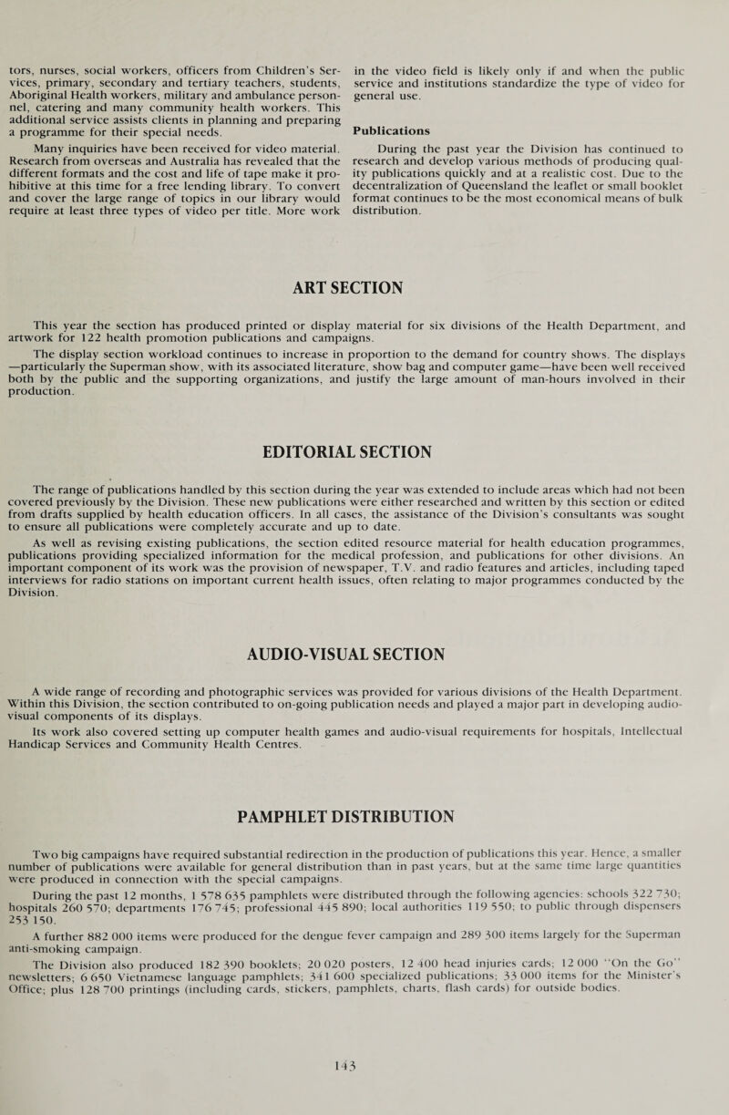 tors, nurses, social workers, officers from Children’s Ser¬ vices, primary, secondary and tertiary teachers, students, Aboriginal Health workers, military and ambulance person¬ nel, catering and many community health workers. This additional service assists clients in planning and preparing a programme for their special needs. Many inquiries have been received for video material. Research from overseas and Australia has revealed that the different formats and the cost and life of tape make it pro¬ hibitive at this time for a free lending library. To convert and cover the large range of topics in our library would require at least three types of video per title. More work in the video field is likely only if and when the public service and institutions standardize the type of video for general use. Publications During the past year the Division has continued to research and develop various methods of producing qual¬ ity publications quickly and at a realistic cost. Due to the decentralization of Queensland the leaflet or small booklet format continues to be the most economical means of bulk distribution. ART SECTION This year the section has produced printed or display material for six divisions of the Health Department, and artwork for 122 health promotion publications and campaigns. The display section workload continues to increase in proportion to the demand for country shows. The displays —particularly the Superman show, with its associated literature, show bag and computer game—have been well received both by the public and the supporting organizations, and justify the large amount of man-hours involved in their production. EDITORIAL SECTION The range of publications handled by this section during the year was extended to include areas which had not been covered previously by the Division. These new publications were either researched and written by this section or edited from drafts supplied by health education officers. In all cases, the assistance of the Division’s consultants was sought to ensure all publications were completely accurate and up to date. As well as revising existing publications, the section edited resource material for health education programmes, publications providing specialized information for the medical profession, and publications for other divisions. An important component of its work was the provision of newspaper, T.V. and radio features and articles, including taped interviews for radio stations on important current health issues, often relating to major programmes conducted by the Division. AUDIO-VISUAL SECTION A wide range of recording and photographic services was provided for various divisions of the Health Department. Within this Division, the section contributed to on-going publication needs and played a major part in developing audio¬ visual components of its displays. Its work also covered setting up computer health games and audio-visual requirements for hospitals, Intellectual Handicap Services and Community Health Centres. PAMPHLET DISTRIBUTION Two big campaigns have required substantial redirection in the production of publications this year. Hence, a smaller number of publications were available for general distribution than in past years, but at the same time large quantities were produced in connection with the special campaigns. During the past 12 months, 1 578 635 pamphlets were distributed through the following agencies: schools 322 730; hospitals 260 570; departments 176 745; professional 445 890; local authorities 119 550; to public through dispensers 253 150. A further 882 000 items were produced for the dengue fever campaign and 289 300 items largely for the Superman anti-smoking campaign. The Division also produced 182 390 booklets; 20 020 posters, 12 400 head injuries cards; 12 000 “On the Go” newsletters; 6 650 Vietnamese language pamphlets; 341 600 specialized publications; 33 000 items for the Minister’s Office; plus 128 700 printings (including cards, stickers, pamphlets, charts, flash cards) for outside bodies.