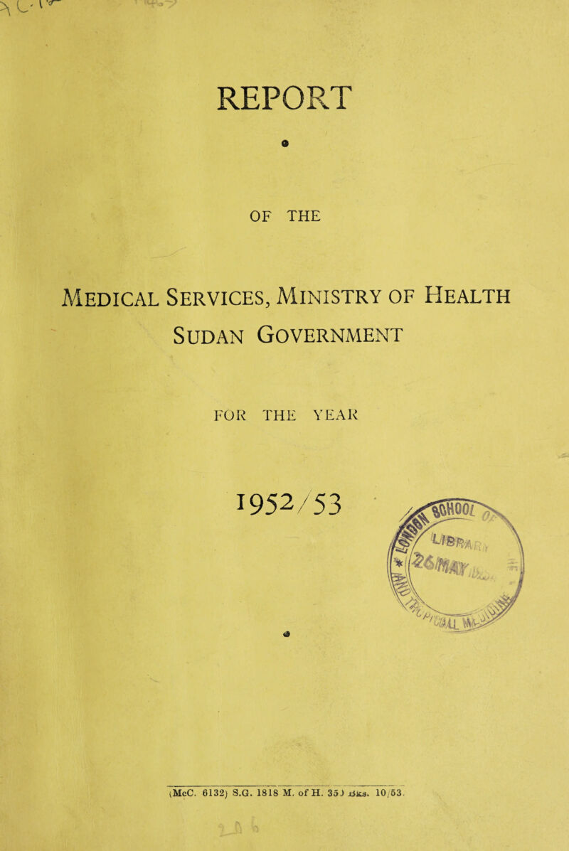 REPORT 9 OF THE Medical Services, Ministry of Health Sudan Government FOR THE YEAR 1952/53 \McC. 6132) S.G. 1818 M. of H. 35 J rfisa. 10/53.